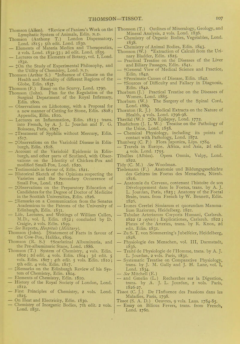 Thomson (Allen). t Review of Panizza's Work on the Lymphatic System of Animals, Ellin. N.D. Thomson (Anthony T.) London Dispensatory, Lond. 1S15; 5th edit. Lond. 1S30. — Elements of Materia Medica and Therapeutics, 2 vols. Lond. 1S32-33 ; 2d edit. Lond. 1835. — Lectures on the Elements of Botany, vol. I, Lond. 1S32. — JOn the Study of Experimental Philosophy, and the Utility of Chemistry, Lond. N.n. Thomson (Arthur S.) 'Influence of Climate on the Health and Mortality of different Regions of the Globe, Edin. 1S37. Thomson (F.) Essay on the Scurvy, Lond. 1790. Thomson (John). Plan for the Regulation of the Surgical Department of the Royal Infirmary, Edin. 1S00. — Observations on Lithotomy, with a Proposal for a new manner of Cutting for Stone, Edin. 1808 ; Appendix, Edin. 1S10. — Lectures on Inflammation, Edin. 1813; trans. into French, by A. J. L. Jourdan and F. G. Boisseau, Paris, 1S27. — ^Treatment of Syphilis without Mercury, Edin. 1S17. — ^Observations on the Varioloid Disease in Edin- burgh, Edin. 1818. — Account of the Varioloid Epidemic in Edin- burgh, and other pans of Scotland, with Obser- vations on the Identity of Chicken-Pox and modified Small-Pox, Lond. 1S20. — Testimonials in favour of, Edin. 1821. — Historical Sketch of the Opinions respecting the Varieties and the Secondary Occurrence of Small Pox, Lond. 1822. — ^Observations on the Preparatory Education of Candidates for the Degree of Doctor of Medicine in the Scottish Universities, Edin. 1S26. — ^Remarks on a Communication from the Senatus Academicus to the Patrons of the University of Edinburgh, Edin. 1831. — Life, Lectures, and Writings of William Cullen, M.D., vol. I, Edin. 1832; concluded by D. Craigie, 2 vols. Edin. 1859. — See Reports, Hospitals (Military). Thomson (John). ^Statement of Facts in favour of the Cow-Pox, Halifax, 1S09. Thomson (R- S.) tScarlatinal Albuminuria, and the Pre-albuminuric Stase, Lond. 1886. Thomson (T.) System of Chemistry, 4 vols. Edin. 1802 ; 2d edit. 4 vols. Edin. 1804 ; 3d edit. 5 vols. Edin. 1807 ; 4th edit. 5 vols. Edin. 1810; 5th edit. 4 vols. Edin. 1817. — ^Remarks on the Edinburgh Review of his Sys- tem of Chemistry, Edin. 1804. — Elements of Chemistry, Edin. 1810. — History of the Royal Society of London, Lond. 1812. — First Principles of Chemistry, 2 vols. Lond. 1825. — On Heat and Electricity, Edin. 1830. — Chemistry of Inorganic Bodies, 7th edit. 2 vols. Lond. 1831. Thomson (T.) Outlines of Mineralogy, Geology, and Mineral Analysis, 2 vols. Lond. 1836. — Chemistry of Organic Bodies, Vegetables, Lond. 1838. — Chemistry of Animal Bodies, Edin. 1843. Thomson (W.) 'Extraction of Calculi from the Uri- nary Bladder, Edin. 1825. — Practical Treatise on the Diseases of the Liver and Biliary Passages, Edin. 1841. — +General View of Medical Science and Practice, Edin. 1842. — fProximate Causes of Disease, Edin. 1842. — fSources of Difficulty and Fallacy in Diagnosis, Edin. 1842. Thorburn (J.) Practical Treatise on the Diseases of Women, Lond. 1885. Thorburn (W.) The Surgery of the Spinal Cord, Lond. 1S89. Thornton (R. J.) Medical Extracts on the Nature of Health, 4 vols. Lond. 1796-98. Threlfal (W.) JOn Epilepsy, Lond. 1772. Thudichum (J. L. W.) Treatise on the Pathology of the Urine, Lond. 1858. — Chemical Physiology, including its points of contact with Pathology, Lond. 1S72. Thunberg (C. P.) Flora Japonica, Lips. 1784. — Travels in Europe, Africa, and Asia, 2d edit. 4 vols. Lond. 1795. Tibullus (Albius). Opera Omnia, Valpy, Lond. 1822. Tidy (C. M.) See Woodman. Tiedemann (F.) Anatomie und Bildungsgeschichte des Gehirns im Foetus des Menschen, Ntirnb. 1816. — Anatomie du Cerveau, contenant l'histoire de son Developpement dans le Foetus, trans, by A. J. L. Jourdan, Paris, 1823 ; Anatomy of the Foetal Brain, trans, from French by W. Bennett, Edin. 1826. — Icones Cerebri Simiarum et quorundam Mamma- lium Rariorum, Heidelberg. 1S21. — Tabulae Arteriarum Corporis Humani, Carlsruh. 1822 (2 copies) ; Explicationes, Carlsruh. 1822 ; Plates of the Arteries, trans, by R. Knox, 2d edit. Edin. 1831. — Zu S. T. von S6mmerring*s Tubelfeier, Heidelberg, 1828. — Physiologie des Menschen, vol. Ill, Darmstadt, 1836. — Traite de Physiologie de l'Homme, trans, by A. J. L. Jourdan, 2 vols. Paris, I S31. — Systematic Treatise on Comparative Physiology, trans, by J. M. Gully and J. H. Lane, vol. I, Lond. 1834. — See Mitchell (E.) — and Gmelin (L.) Recherches sur la Digestion, trans, by A. J. L. Jourdan, 2 vols. Paris, 1826-27. Tissot (C. J.) De l'lnfluence des Passions dans les Maladies, Paris, 179S. Tissot (S. A. D.) Oeuvres, 9 vols. Laus. 1784-85. — Essay on Bilious Fevers, trans, from- French, Lond. 1760.