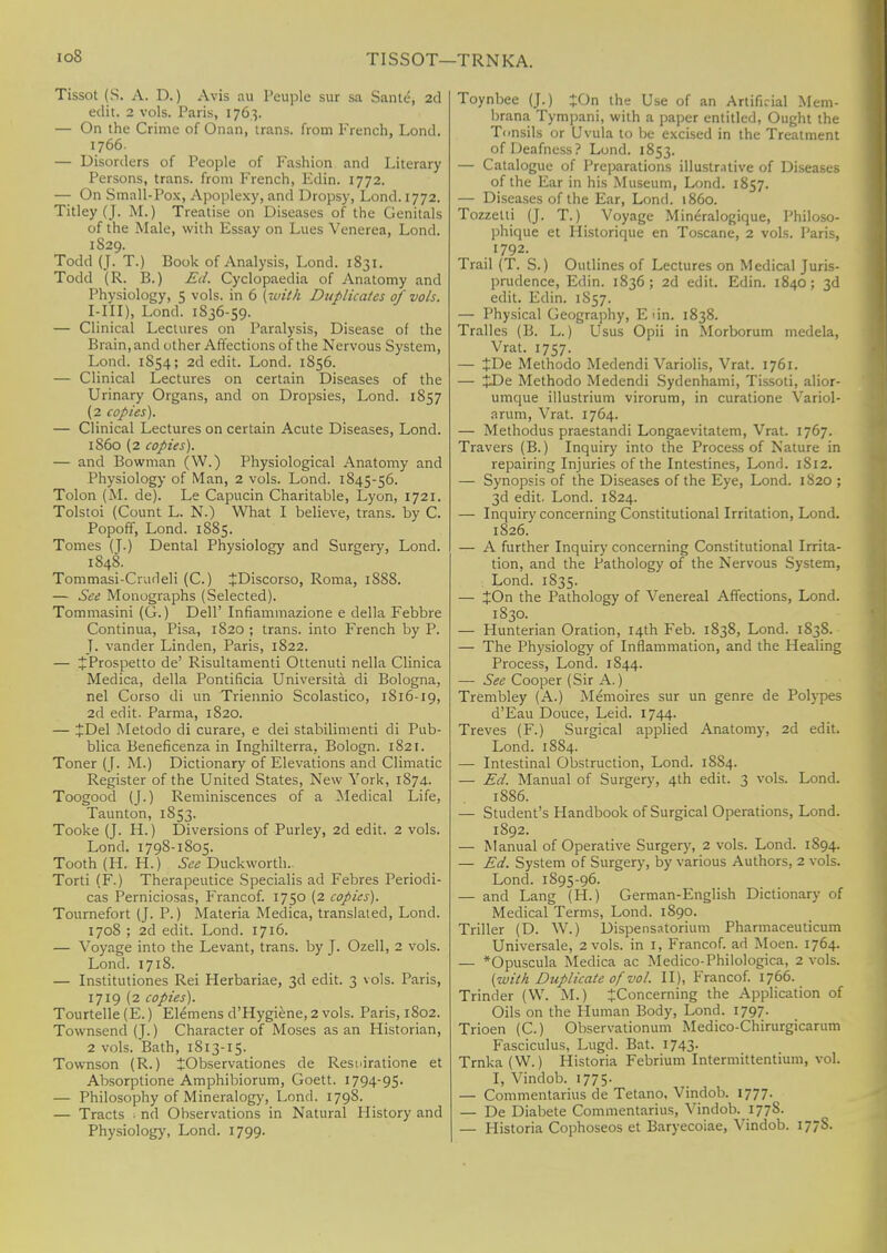 ioS TISSOT—TRNKA. Tissot (S. A. D.) Avis au Peuple sur sa Same-, 2d edit. 2 vols. Paris, 1763. — On the Crime of Onan, trans, from French. Lond. 1766. — Disorders of People of Fashion and Literary Persons, trans, from French, Edin. 1772. — On Small-Pox, Apoplexy, and Dropsy, Lond. 1772. Titley (J. M.) Treatise on Diseases of the Genitals of the Male, with Essay on Lues Venerea, Lond. 1829. Todd (J. T.) Book of Analysis, Lond. 1831. Todd (R. B.) Ed. Cyclopaedia of Anatomy and Physiology, 5 vols, in 6 (with Duplicates of vols. I-III), Lond. 1836-59. — Clinical Lectures on Paralysis, Disease of the Brain, and other Affections of the Nervous System, Lond. 1S54; 2d edit. Lond. 1856. — Clinical Lectures on certain Diseases of the Urinary Organs, and on Dropsies, Lond. 1857 (2 copies). — Clinical Lectures on certain Acute Diseases, Lond. 1S60 (2 copies). — and Bowman (W.) Physiological Anatomy and Physiology of Man, 2 vols. Lond. 1845-56. Tolon (M. de). Le Capucin Charitable, Lyon, 1721. Tolstoi (Count L. N.) What I believe, trans, by C. Popoff, Lond. 1885. Tomes (J.) Dental Physiology and Surgery, Lond. 1848. Tommasi-Crudeli (C.) JDiscorso, Roma, 1888. — See Monographs (Selected). Tommasini (G.) Dell' Infiammazione e della Febbre Continua, Pisa, 1S20 ; trans, into French by P. J. vander Linden, Paris, 1822. — JProspetto de' Risultamenti Ottenuti nella Clinica Medica, della Pontificia Universita di Bologna, nel Corso di un Triennio Scolastico, 1816-19, 2d edit. Parma, 1820. — JDel Metodo di curare, e dei stabilimenti di Pub- blica Beneficenza in Inghilterra, Bologn. 1821. Toner (J. M.) Dictionary of Elevations and Climatic Register of the United States, New York, 1874. Toogood (J.) Reminiscences of a Medical Life, Taunton, 1853. Tooke (J. H.) Diversions of Purley, 2d edit. 2 vols. Lond. 1798-1805. Tooth (H. H.) See Duckworth.. Torti (F.) Therapeutice Specialis ad Febres Periodi- cas Perniciosas, Francof. 1750 (2 copies). Tournefort (J. P.) Materia Medica, translated, Lond. 1708 ; 2d edit. Lond. 1716. — Voyage into the Levant, trans, by J. Ozell, 2 vols. Lond. 1718. — Institutiones Rei Herbariae, 3d edit. 3 vols. Paris, 1719 (2 copies). Tourtelle (E.) Elemens d'Hygiene, 2 vols. Paris, 1S02. Townsend (J.) Character of Moses as an Historian, 2 vols. Bath, 1813-15. Townson (R.) JObservationes de Resniratione et Absorptione Amphibiorum, Goett. 1794-95. — Philosophy of Mineralogy, Lond. 179S. — Tracts • nd Observations in Natural History and Physiology, Lond. 1799. Toynbee (J.) +On the Use of an Artificial Mem- brana Tympani, with a paper entitled, Ought the Tonsils or Uvula to be excised in the Treatment of Deafness? Lond. 1853. — Catalogue of Preparations illustrative of Diseases of the Ear in his Museum, Lond. 1857. — Diseases of the Ear, Lond. i860. Tozzelti (J. T.) Voyage Mineralogique, Philoso- phique et Historique en Toscane, 2 vols. Paris, 1792. Trail (T. S.) Outlines of Lectures on Medical Juris- prudence, Edin. 1836 ; 2d edit. Edin. 1840; 3d edit. Edin. 1S57. — Physical Geography, E un. 1838. Tralles (B. L.) Usus Opii in Morborum medela, Vrat. 1757. — JDe Methodo Medendi Variolis, Vrat. 1761. — £De Methodo Medendi Sydenhami, Tissoti, alior- umque illustrium virorum, in curatione Variol- arum, Vrat. 1764. — Methodus praestandi Longaevitatem, Vrat. 1767. Travers (B.) Inquiry into the Process of Nature in repairing Injuries of the Intestines, Lond. 1812. — Synopsis of the Diseases of the Eye, Lond. 1820 ; 3d edit. Lond. 1824. — Inquiry concerning Constitutional Irritation, Lond. 1826. — A further Inquiry concerning Constitutional Irrita- tion, and the Pathology of the Nervous System, Lond. 1835. — JOn the Pathology of Venereal Affections, Lond. 1830. — Hunterian Oration, 14th Feb. 1838, Lond. 1838. — The Physiology of Inflammation, and the Healing Process, Lond. 1S44. — See Cooper (Sir A.) Trembley (A.) Memoires sur un genre de Polypes d'Eau Douce, Leid. 1744. Treves (F.) Surgical applied Anatomy, 2d edit. Lond. 1884. — Intestinal Obstruction, Lond. 18S4. — Ed. Manual of Surgery, 4th edit. 3 vols. Lond. 1886. — Student's Handbook of Surgical Operations, Lond. 1892. — Manual of Operative Surgery, 2 vols. Lond. 1S94. — Ed. System of Surgery, by various Authors, 2 vols. Lond. 1895-96. — and Lang (H.) German-English Dictionary of Medical Terms, Lond. 1890. Triller (D. W.) Dispensatorium Pharmaceuticum Universale, 2 vols, in I, Francof. ad Moen. 1764. — *Opuscula Medica ac Medico-Philologica, 2 vols. (with Duplicate of vol. II), Francof. 1766. Trinder (W. M.) ^Concerning the Application of Oils on the Human Body, Lond. 1797. Trioen (C.) Observationum Medico-Chirurgicarum Fasciculus, Lugd. Bat. 1743. Trnka (W.) Historia Febrium Intermittentium, vol. I, Vindob. 1775. — Commentarius de Tetano, Vindob. 1777. — De Diabete Commentarius, Vindob. 1778. — Historia Cophoseos et Baryecoiae, Vindob. 177S.