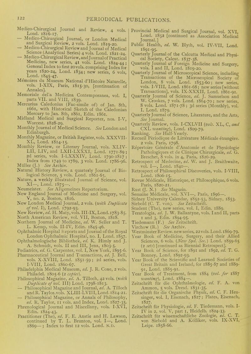 Medico-Chirurgical Journal and Review, 4 vols. Lond. 1816-17. — Medico-Chirurgical Journal, or London Medical and Surgical Review, 2 vols. Lond. 1819-20. — Medico-Chirurgical Review and Journal of Medical Science (Analytical Series) 4 vols. Lond. 1821-24. — Medico-Chirurgical Review, and Journal of Practical Medicine, new series, 41 vols. Lond. 1824-44 ; General Index to first 20vols. comprising Index for years 1820-24, Lond. 1834; new series, 6 vols, Lond. 1845-47. Memoires du Museum National d'Histoire Naturelle, vols. I-XIX, Paris, 1815-30, [continuation of Annales]. Memoriale deKa Medicina Contemporanea, vol. I, parts VII. and VIII, 1S39. Mercurius Caledonius (Fac-simile of) of Jan. 8th, 1661, with Historical Sketch of the Caledonian Mercury to Jan. 8th, 1861, Edin. 1861. Midland Medical and Surgical Reporter, nos. I-V, Worcest. 1828-29. Monthly Journal of Medical Science. See London and Edinburgh. Monthly Magazine, or British Register, vols. XXXVII- XL, Lond. 1814-15. Monthly Review, or Literary Journal, vols. XLIV- LII, LIV, and LXII-LXXXI, Lond. 1771-89; 2d series, vols. I-LXXXIV, Lond. 1790-1817 ; Index from 1749 to 1789, 3 vols. Lond. 1786-96. Miiller (J.) See Archiv. Natural History Review, a quarterly Journal of Bio- logical Science, 5 vols. Lond. 1861-65. Nature, a weekly illustrated Journal of Science, vol. XI—, Lond. 1S75—. Neumeister. See Allgemeines Repertorium. New England Journal of Medicine and Surgery, vol. V, no. 2, Boston, 1816. New London Medical Journal, 2 vols, (with Duplicate of vol. I), Lond. 1792-93. New Review, ed. H. Maty, vols. III-IX, Lond. 1783-85. North American Review, vol. VII, Boston, 1818. Northern Journal of Medicine, ed. W. Seller and T. L. Kemp, vols. II-IV, Edin. 1845-46. Ophthalmic Hospital Reports and Journal of the Royal London Ophthalmic Hospital, no. I, Lond. 1857. Ophthalmologische Bibliothek, ed. K. Himly and J. A. Schmidt, vols. II and III, Jena, 1803-5. Pediatrics, ed. G. Carpenter, vol. I, New York, 1895-6. Pharmaceutical Journal and Transactions, ed. J. Bell, vols. X-XVIII, Lond. 1851-59; 2d series, vols. I-VIII, Lond. 1860-67. Philadelphia Medical Museum, ed. J. R. Coxe, 2 vols. Philadel. 1805-6 (2 copies). Philosophical Magazine, ed. A. Tilloch, 42 vols, (with Duplicate of vol. Ill) Lond. 1798-1813. — Philosophical Magazine and Journal, ed. A. Tilloch and R. Taylor.vols. XLIII-LVIII, Lond. 1814-21. — Philosophical Magazine, or Annals of Philosophy, ed. R. Taylor, 11 vols, and Index, Lond. 1827-35. Phrenological Journal and Miscellany, vols. I-XVI, Edin. 1824-43. Practitioner (The), ed. F. E. Anstie and H. Lawson, continued by T. L. Brunton, vol. I—, Lond. 1869— ; Index to first 12 vols. Lond. n.d. Provincial Medical and Surgical Journal, vol. XVI, Lond. 1852 [continued as Association Medical Journal.] Public Health, ed. W. Blyih, vol. IV-VII, Lond. 1891-95. Quarterly Journal of the Calcutta Medical and Physi- cal Society, Calcut. 1837-38. Quarterly Journal of Foreign Medicine and Surgery, vols. I and II, Lond. 1819-20. Quarterly Journal of Microscopical Science, including Transactions of the Microscopical Society of London, 8 vols. Lond. 1853-60; new series, vols. I-VIII, Lond. 1861-68; new series [without Transactions], vols. IX-XXXII, Lond. 1861-91. Quarterly Journal of Science, ed. J. Samuelson and \V. Crookes, 7 vols. Lond. 1864-70; new series, 8 vols. Lond. 1S71-78 ; 3d series (Monthly), vol. I. Lond. 1879. Quarterly Journal of Science, Literature, and the Arts, See Journal. Quarterly Review, vols. I-CXLVH (vols. XL, C, and CXL wanting), Lond. 1809-79. Ranking. See Half-Yearly. Recueil Periodique de Litterature Medicale etrangere. 2 vols. Paris, 1798. Repertoire Generale d'Anatomie et de Physiologie Pathologiques et de Clinique Chirurgicale, ed. G. Breschet, 8 vols, in 4, Paris, 1826-29. Retrospect of Medecine, ed. W. and J. Braithwaite, vol. I—, Lond. 1840—. Retrospect of Philosophical Discoveries, vols. I-VIII, Lond. 1806-15. Revue Medicale, Historique, et Philosophique, 6 vols. Paris, 1820-21. Rust (J. N.) See Magazin. Semaine Medicale, vol. XVI—, Paris, 1896—. Sidney University Calendar, 1852-53, Sidney, 1853. Siebold (C. T. von). See Zeitschrift. Student (The), new series, vol. I, Edin. 1889. Teratologia, ed. J. W. Ballantyne, vols. land II, parts 1 and 3, Edin. 1894-95. Tiedemann (F.) See Zeitschrift. Virchow (R.) See Archiv. Westminster Review, new series, 22 vols. Lond. 1869-79. Year Book of Medicine, Surgery, and their Allied Sciences, 6 vols. (ATew Syd. Soc.) Lond. 1859-65 (2 sets) [continued as Biennial Retrospect]. Year Book of Science, for 1891 and 1892, ed. T. G. Bonney, Lond. 1892-93. Year Book of the Scientific and Learned Societies of Great Britain and Ireland, for 1S85-S7 and 1SS9- 91, Lond. 18S5-91. Year Book of Treatment, from 18S4 (vol. for 1SS7 wanting), Lond. 1884—. Zeitschrift fiir die Ophthalmologic, ed. F. A. von Ammon, 5 vols. Dresd. 1831-35. Zeitschrift fiir die Organische Physik, ed. C. F. Heu- singer, vol. I, Eisenach, 1827; Plates, Eisenach, 1827. Zeitschrift fur Physiologie, ed. F. Tiedemann, vols. I- IV in 2, vol. V, part I, Heidelb. 1824-33. Zeitschrift fiir wissenschaftliche Zoologie, ed. C. T. von Siebold and A. Kolliker, vols. IX-XVI, Leipz. 1858-66.