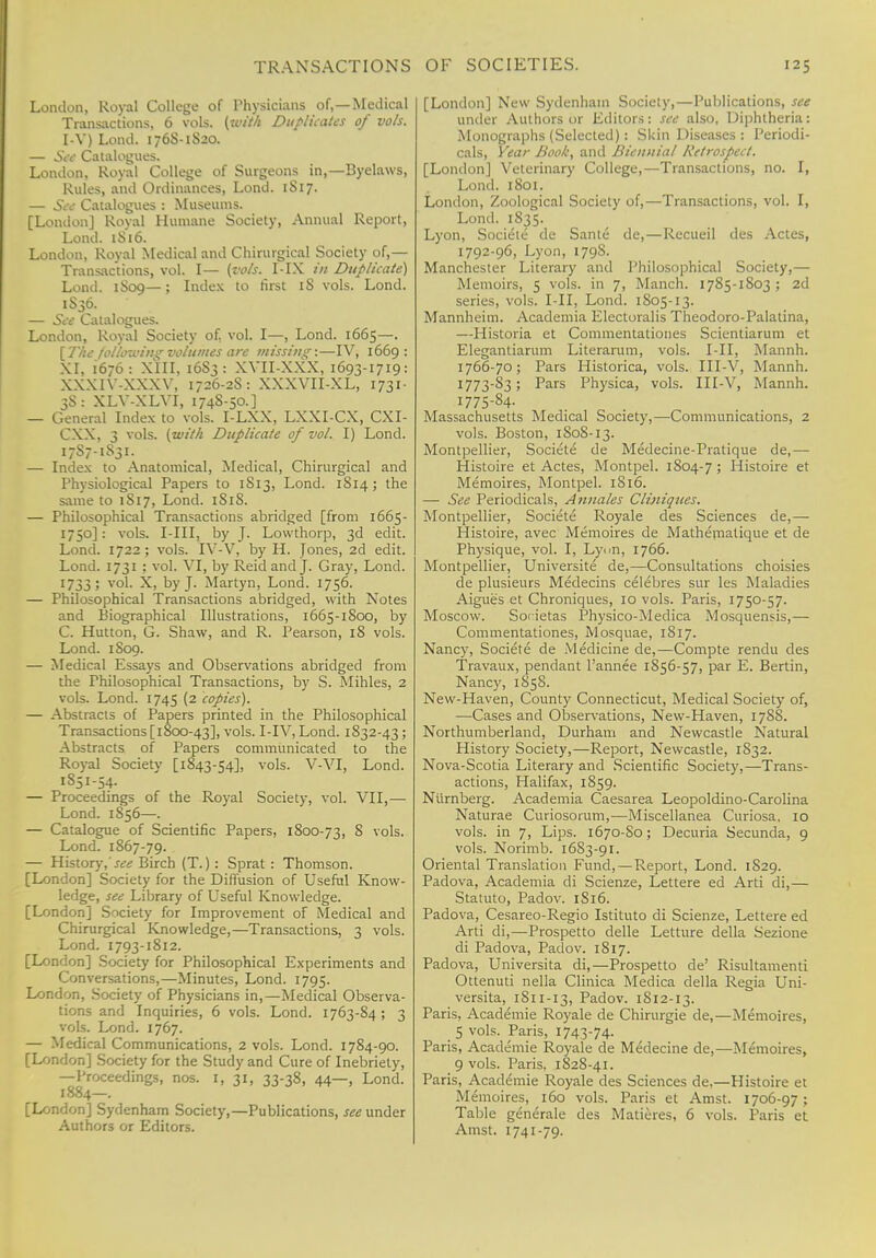 London, Royal College of Physicians of,—Medical Transactions, 6 vols, (with Duplicates of vols. I-V) Lond. 176S-1S20. — See Catalogues. London, Royal College of Surgeons in,—Byelaws, Rules, and Ordinances, Lond. 1S17. — See Catalogues : Museums. [London] Royal Humane Society, Annual Report, Lond. 1S16. London, Royal Medical and Chirurgical Society of,— Transactions, vol. I— (vols. I-IX in Duplicate) Lond. 1S09—; Index to first iS vols. Lond. 1S36. — See Catalogues. London, Royal Society of. vol. I—, Lond. 1665—. [The following volumes are missing:—IV, 1669: XI, 1676: XIII, 16S3: XVII-XXX, 1693-1719: XXX1Y-XXXY, 1726-2S: XXXVII-XL, 1731- 3S: XLV-XLVI, 174S-50.] — General Index to vols. I-LXX, LXXI-CX, CXI- CXX, 3 vols, (with Duplicate of vol. I) Lond. 17S7-1S31. — Index to Anatomical, Medical, Chirurgical and Physiological Papers to 1S13, Lond. 1S14 ; the same to 1S17, Lond. 1S1S. — Philosophical Transactions abridged [from 1665- 1750]: vols. I-III, by J. Lowthorp, 3d edit. Lond. 1722 ; vols. IV-V, by H. Jones, 2d edit. Lond. 1731 ; vol. VI, by Reid and J. Gray, Lond. 1733; vol. X, by J. Martyn, Lond. 1756. — Philosophical Transactions abridged, with Notes and Biographical Illustrations, 1665-1800, by C. Hutton, G. Shaw, and R. Pearson, 18 vols. Lond. 1S09. — Medical Essays and Observations abridged from the Philosophical Transactions, by S. Mihles, 2 vols. Lond. 1745 (2 copies). — Abstracts of Papers printed in the Philosophical Transactions [1800-43], vols. I-IV, Lond. 1832-43; Abstracts of Papers communicated to the Royal Society [1843-54], vols. V-VI, Lond. 1851-54. — Proceedings of the Royal Society, vol. VII,— Lond. 1856—. — Catalogue of Scientific Papers, 1800-73, 8 vols. Lond. 1867-79. — History,'^ Birch (T.) : Sprat : Thomson. [London] Society for the Diffusion of Useful Know- ledge, see Library of Useful Knowledge. [London] Society for Improvement of Medical and Chirurgical Knowledge,—Transactions, 3 vols. Lond. 1793-1812. [London] Society for Philosophical Experiments and Conversations,—Minutes, Lond. 1795. London, Society of Physicians in,—Medical Observa- tions and Inquiries, 6 vols. Lond. 1763-84 ; 3 vols. Lond. 1767. — Medical Communications, 2 vols. Lond. 1784-90. [London] Society for the Study and Cure of Inebriety, —Proceedings, nos. I, 31, 33-38, 44—, Lond. 1884—. [London] Sydenham Society,—Publications, see under Authors or Editors. [London] New Sydenham Society,—Publications, see under Authors or Editors: see also. Diphtheria: Monographs (Selected): Skin Diseases: Periodi- cals, Year Book, and Biennial Retrospect. [London] Veterinary College,—Transactions, no. I, Lond. 1801. London, Zoological Society of,—Transactions, vol. I, Lond. 1835. Lyon, Societe de Sante de,—Recueil des Actes, 1792-96, Lyon, 179S. Manchester Literary and Philosophical Society,— Memoirs, 5 vols, in 7, Manch. 1785-1803 ; 2d series, vols. I-II, Lond. 1805-13. Mannheim. Academia Electoralis Theodoro-Palatina, —Historia et Commentationes Scientiarum et Elegantiarum Literarum, vols. I-II, Mannh. 1766-70; Pars Historica, vols. III-V, Mannh. 1773-83; Pars Physica, vols. III-V, Mannh. I775-84- Massachusetts Medical Society,—Communications, 2 vols. Boston, 180S-13. Montpellier, Societe de Medecine-Pratique de,— Histoire et Actes, Montpel. 1S04-7 ; Histoire et Memoires, Montpel. 1816. — See Periodicals, Annates Cliniques. Montpellier, Societe Royale des Sciences de,— Histoire, avec Memoires de Mathematique et de Physique, vol. I, Lyon, 1766. Montpellier, Universite de,—Consultations choisies de plusieurs Medecins ceiebres sur les Maladies Aigues et Chroniques, 10 vols. Paris, 1750-57. Moscow. Societas Physico-Medica Mosquensis,— Commentationes, Mosquae, 1817. Nancy, Societe de Medicine de,—Compte rendu des Travaux, pendant l'annee 1856-57, par E. Bertin, Nancy, 1858. New-Haven, County Connecticut, Medical Society of, —Cases and Observations, New-Haven, 1788. Northumberland, Durham and Newcastle Natural History Society,—Report, Newcastle, 1832. Nova-Scotia Literary and Scientific Society,—Trans- actions, Halifax, 1859. Niirnberg. Academia Caesarea Leopoldino-Carolina Naturae Curiosoium,—Miscellanea Curiosa. 10 vols, in 7, Lips. 1670-S0; Decuria Secunda, 9 vols. Norimb. 1683-91. Oriental Translation Fund,—Report, Lond. 1829. Padova, Academia di Scienze, Lettere ed Arti di,— Statuto, Padov. 1S16. Padova, Cesareo-Regio Istituto di Scienze, Lettere ed Arti di,—Prospetto delle Letture della Sezione di Padova, Padov. 1817. Padova, Universita di,—Prospetto de' Risultamenti Ottenuti nella Clinica Medica della Regia Uni- versita, 1811-13, Padov. 1812-13. Paris, Academie Royale de Chirurgie de,—Memoires, 5 vols. Paris, 1743-74. Paris, Academie Royale de Medecine de,—Memoires, 9 vols. Paris, 1828-41. Paris, Academie Royale des Sciences de,—Histoire et Memoires, 160 vols. Paris et Amst. 1706-97; Table generate des Matieres, 6 vols. Paris et Amst. 1741-79.