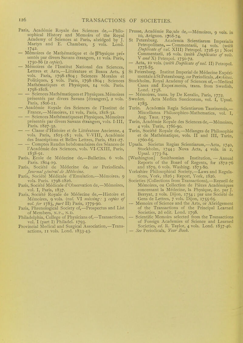 Paris, Academie Royale des Sciences de,—Philo- sophical History and Memoirs of the Royal Academy of Sciences at Paris, abridged by ]. Martyn and E. Chambers, 5 vols. Lond. 1742. — Memoires de Mathematique et de (Physique pre- sentes par divers Savans etrangers, 11 vols. Paris, 1750-S6 (2 copies). — Memoires de l'lnstitut National des Sciences, Lettres et Arts,—Litterature et Beaux Arts, 5 vols. Paris, 1798-1804; Sciences Morales et Poliliques, 5 vols. Paris, 1798-1804; Sciences Mathematiques et Physiques, 14 vols. Paris, 1798-1S18. Sciences Mathematiques et Physiques. Memoires presentes par divers Savans [etrangers], 2 vols. Paris, 1806-11. — Academie Royale des Sciences de l'lnstitut de France,—Memoires, 11 vols, Paris, 1818-32. Sciences Mathematiques et Physiques, Memoires presentes par divers Savans etrangers, vols. I-III, Paris. 1827-32. Classe d Histoire et de Litterature Ancienne, 4 vols. Paris, 1815-1S; vols. V-VIII, Academie des Inscriptions et Belles Lettres, Paris, 1821-27. — — Comptes Rendus hebdomadaires des Seances de l'Academie des Sciences, vols. VI-CXIII, Paris, 1838-91. Paris, Ecole de Medecine de,—Bulletins, 6 vols. Paris. 1804-19. Paris. Societe de Medecine de, see Periodicals, Journal giniral de Medecine. Paris, Societe Medicale d'Emulation,—Memoires, 9 vols. Paris. 1798-1826. Paris, Societe Medicale d'Observation de,—Memoires, vol. I, Paris, 1837. Paris, Societe Royale de Medecine de,—Histoire et Memoires, 9 vols. {vol. VI missing: 3 copies of vol. for 1783, part II) Paris, 1779-90. Paris, Phrenological Society of,—Prospectus and List of Members, n.p., n.d. Philadelphia, College of Physicians of,—Transactions, vol. I (part 1) Philadel. 1793. Provincial Medical and Surgical Association,—Trans- actions, 11 vols. Lond. 1833-43. Prusse, Academie Ro/ale de,—Memoires, 9 vols, in 10, Avignon. 1768-74. St Petersburg. Acidemia Scientiarum Imperialis Petropolitana, — Commentarii, 14 vols, {with Duplicate of vol. XIII) Petropol. 1728-51 ; Novi Commentarii, 16 vols, {with Duplicates of vols. V audX) Petropol. 1750-72. — Acta, 10 vols, {with Duplicate of vol. II) Petropol. 1778-85. St Petersburg. Institut Imperial de Medecine Experi- mentale a St Petersbourg. see Periodicals, Archives. Stockholm, Royal Academy of Sciences of,—.Medical Cases and Experiments, trans, from Swedish, Lond. 1758. — Memoires, trans, by De Keralio, Paris, 1772. Sweden. Acta Medica Suecicorum, vol. I, Upsal. 1783- Turin. Academia Regia Scientiarum Taurinensis,— Miscellanea Philosophico-Mathematica, vol. I, Aug. Taur. 1759. Turin, Academie Royale des Sciences de,—Memoires, 4 vols. Turin, 1786-90. Turin, Societe Royale de,—Melanges de Philosophic et de Mathematique, vols. II and III, Turin, 1760-65. Upsala. Societas Regias Scientiarum,—Acta, 1740, Stockholm, 1744; Nova Acta, 4 vols, in 2, Upsal. 1773-84. [Washington] Smithsonian Institution, — Annual Reports of the Board of Regents, for 1872-76 and 1879, 6 vols. Washing. 1873-80. Yorkshire Philosophical Society,—Laws and Regula- tions, York, 1826 ; Report, York, 1826. Societies (Collections from Transactions),—Recueil de Memoires, ou Collection de Pieces Academiques concernant la Medecine, la Physique, &c. par J. Berryat, 2 vols. Dijon, 1754 ; par une Societe de Gens de Lettres, 7 vols. Dijon, 1755-65. — Memoirs of Science and the Arts, or Abridgement of the Transactions of the Principal Learned Societies, 2d edit. Lond. 1798. — Scientific Memoirs selected from the Transactions of Foreign Academies of Science and Learned Societies, ed. R. Taylor, 4 vols. Lond. 1S37-46. — See Periodicals, Year Book.