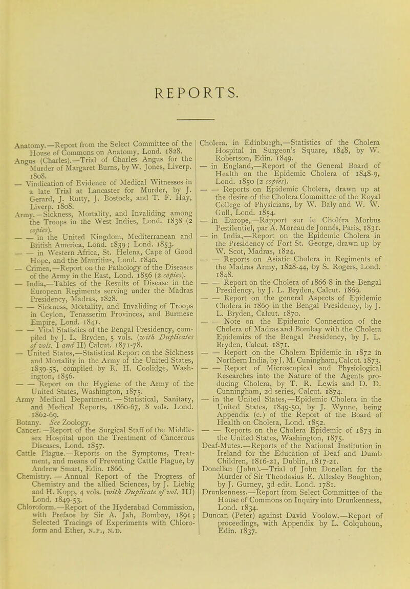 REPORTS. Anatomy.—Report from the Select Committee of the House of Commons on Anatomy, Lond. 182S. Angus (Charles).—Trial of Charles Angus for the .Murder of Margaret Burns, by W. Jones, Liverp. 1S0S. Vindication of Evidence of Medical Witnesses in a late Trial at Lancaster for Murder, by J. Gerard, J. Rutty, J. Bostock, and T. F. Hay, Liverp. 1S0S. Army.-Sickness, Mortality, and Invaliding among the Troops in the West Indies, Lond. 1838 (2 copies). in the United Kingdom, Mediterranean and British America, Lond. 1839; Lond. 1853. in Western Africa, St. Helena, Cape of Good Hope, and the Mauritius, Lond. 1840. — Crimea,—Report on the Pathology of the Diseases of the Army in the East, Lond. 1856 (2 copies). — India,—Tables of the Results of Disease in the European Regiments serving under the Madras Presidency, Madras, 1828. Sickness, Mortality, and Invaliding of Troops in Ceylon, Tenasserim Provinces, and Burmese Empire, Lond. 1841. Vital Statistics of the Bengal Presidency, com- piled by J. L. Bryden, 5 vols, (with Duplicates of vols. I and11) Calcut. 1871-78. — United States,—Statistical Report on the Sickness and Mortality in the Army of the United States, 1S39-55, compiled by R. H. Coolidge, Wash- ington, 1856. Report on the Hygiene of the Army of the United States, Washington, 1875. Army Medical Department. — Statistical, Sanitary, and Medical Reports, 1860-67, 8 vols. Lond. 1862-69. Botany. See Zoology. Cancer. —Report of the Surgical Staff of the Middle- sex Hospital upon the Treatment of Cancerous Diseases, Lond. 1857. Cattle Plague.—Reports on the Symptoms, Treat- ment, and means of Preventing Cattle Plague, by Andrew Smart, Edin. 1866. Chemistry. — Annual Report of the Progress of Chemistry and the allied Sciences, by J. Liebig and H. Kopp, 4 vols, (with Duplicate of vol. Ill) Lond. 1849-53. Chloroform.—Report of the Hyderabad Commission, with Preface by Sir A. Jah, Bombay, 1891 ; Selected Tracings of Experiments with Chloro- form and Ether, n.p., n\d. Cholera, in Edinburgh,—Statistics of the Cholera Hospital in Surgeon's Square, 1848, by W. Robertson, Edin. 1849. — in England,—Report of the General Board of Health on the Epidemic Cholera of 1848-9, Lond. 1850 (2 copies). — — Reports on Epidemic Cholera, drawn up at the desire of the Cholera Committee of the Royal College of Physicians, by W. Baly and W. W. Gull, Lond. 1854. — in Europe,—Rapport sur le Cholera Morbus Pestilentiel, par A. Moreaude Jonnes, Paris, 1831. — in India,—Report on the Epidemic Cholera in the Presidency of Fort St. George, drawn up by W. Scot, Madras, 1824. Reports on Asiatic Cholera in Regiments of the Madras Army, 1828-44, by S. Rogers, Lond. 1848. Report on the Cholera of 1866-8 in the Bengal Presidency, by J. L. Bryden, Calcut. 1869. Report on the general Aspects of Epidemic Cholera in 1869 in the Bengal Presidency, by J. L. Bryden, Calcut. 1870. — — Note on the Epidemic Connection of the Cholera of Madras and Bombay with the Cholera Epidemics of the Bengal Presidency, by J. L. Bryden, Calcut. 1871. — — Report on the Cholera Epidemic in 1872 in Northern India, byj. M. Cuningham, Calcut. 1873. — — Report of Microscopical and Physiological Researches into the Nature of the Agents pro- ducing Cholera, by T. R. Lewis and D. D. Cunningham, 2d series, Calcut. 1874. — in the United States,—Epidemic Cholera in the United States, 1849-50, by J. Wynne, being Appendix (c.) of the Report of the Board of Health on Cholera, Lond. 1852. — — Reports on the Cholera Epidemic of 1S73 in the United States, Washington, 1875. Deaf-Mutes.—Reports of the National Institution in Ireland for the Education of Deaf and Dumb Children, 1816-21, Dublin, 1817-21. Donellan (John).—Trial of John Donellan for the Murder of Sir Theodosius E. Allesley Boughton, by J. Gurney, 3d edit. Lond. 1781. Drunkenness.—Report from Select Committee of the House of Commons on Inquiry into Drunkenness, Lond. 1834. Duncan (Peter) against David Yoolow.—Report of proceedings, with Appendix by L. Colquhoun, Edin. 1837.