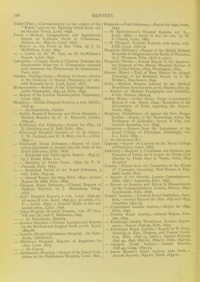 Eclair (The).—Correspondence on the subject of the  Eclair, and on the Epidemy which broke out on the said Vessel, Lond. 1846. Fever. — Medical, Geographical, and Agricultural Report on Epidemic Fever in Coimbatore, Madura, &c. 1809-11, Lond. 1816. — Report on the Fever at Boa Vista, by J. O. McWilliam, Lond. 1847. Letter by Sir W. Pym on Dr McWilliam's Report, Lond. 1847. Galvanism.—Compte rendu a l'lnstitut National des Experiences faites par la Commission nominee pour examiner les Phenomenes du Galvanisme, Paris 1797- Gardner Peerage Cause.—Medical Evidence relative to the Duration of Human Pregnancy, 2d edit, with Remarks by R. Lyall, Lond. 1827. Homoeopathy.—Report of the Edinburgh Homoeo- pathic Dispensary, 1S41-42, Edin. 1S42. — Report of the London Homoeopathic Dispensary, Lond. 1839. Hospitals.—Dublin Hospital Reports, 5 vols. Dublin, 1S1S-30. See Periodicals, Dublin. — Dublin House of Recovery and Fever Hospital,— Medical Reports, by G. A. Kennedy, Dublin, 1839-46. — Edinburgh Eye Infirmary,—Report for 1850, by R. Hamilton and B. Bell, Edin. 1851. — Edinburgh Hospital Reports, ed. G. A. Gibson, C. W. Cathcart, and D. B. Hart, vol. I.—, Edin. 1893-. — Edinburgh Royal Infirmary,—Report of Com- mittee appointed to inquire into the State of the Royal Infirmary, Edin. 1818. Statistical and Pathological Report, 1833-37, by 1. Home, Edin. N.D. Statistics of Fever Cases, 1842, by T. B. Peacock, Edin. 1843. Statistical Tables of the Royal Infirmary, 3 vols. Edin. 1843-45. Annual Report for 1843, Edin. 1844; Annual Report for 1868, Edin. 1869. — Glasgow Royal Infirmary,—Clinical Reports of Surgical Practice, by J. Macfarlane, Glasg. 1832. — Guy's Hospital Reports, 7 vols. Lond. 1836-42 ; 2d series, 8 vols. Lond. 1843-53 ; 3d series, vol. I.—, Lond. 1855— ; General Index to first and second series, Lond. 1856. — Johns Hopkins Hospital Reports, vols. IV (nos. VII and IX) and V, Baltimore, 1895. See Periodicals, Bulletin. — London Hospital,—Clinical Lectures and Reports by the Medical and Surgical Staff, 4 vols. Lond. 1864-68. — London (Royal) Ophthalmic Hospital. See Perio- dicals, Ophthalmic. — Middlesex Hospital, Reports of Registrars for 1874, Lond. 1875. — — See Cancer. — Ophthalmic Hospital,—Report of the Select Com- mittee on the Ophthalmic Hospital, Lond. 1821. Hospitals.—Perth Infirmary,—Report for 1842, Perth, 1842. — St Bartholomew's Hospital Reports, vol. I—, Lond. 1865— ; Index to first 20 vols, by W. S. Church, Lond. 1885. — St Thomas's Hospital Reports, new series, vols. I-III, Lond. 1870-72. Hospitals (Military).—Report of the British Military Hospitals in Belgium after the Battle of Waterloo, by J. Thomson, Edin. 18x6 (2 copies). Hospitals (Naval).—Annual Report of the Supervis- ing Surgeon of the Marine Hospital Service of the United States, 1874, Washington, 1874. Hunter (Mary).—Trial of Mary Hunter for alleged Poisoning of her Husband, Report by P. H. ■ Holland, Manchester, 1843. India.—Medical Reports selected by the Medical Boardfrom their Records, 3vols. Madras, 1831-55. — Reports on Medical Topography and Statistics, 6 vols. Madras. 1842-44. Indian Hemp.—Indian Hemp Drugs Commission's Report, 7 vols. Simla, 1894 ; Resolution of the Government of India regarding the Report, Simla, 1894. Kinghorn (Parishioners of) against the Rev. Fergus Jardine.—Report of the Proceedings before the Presbytery of Kirkcaldy, Synod of Fife, and General Assembly, N.P. 1839. Laboratory.—Reports from the Laboratory of the Royal College of Physicians, Edinburgh, vol. I—, Edin. 1889—. — See Sanderson (B.) Leprosy.—Report on Leprosy by the Royal College of Physicians, Lond. 1S67. Lithotrity.—Rapport a l'Academie des Sciences, par Chaussier et Percy, sur le moyen de Civiale pour detruire la Pierre dans la Vessie, Paris, 1824 (2 copies). Lunacy.—Report from the Committee of the House of Commons respecting Mad-Houses in Eng- land, Lond. 1815. — Report of the Scottish Lunacy Commissioners, Edin. 1857 ; Appendix, Edin. 1857. — Report on Insanity and Idiocy in Massachusetts by the Commissioners on Lunacy, Boston, 1S55 ; Supplement, Edin. 1858. Lunatic Asylums.—Crichton Royal Institution, Dum- fries,—Annual Reports for 1840, 1851 and 1855, Dumfries, 1841-55. — Cumberland Lunatic Asylum,—Report for 1S46, Edin. 1847. — Dundee Royal Asylum,—Annual Report, Dun- dee, 1839. — Edinburgh Charity Workhouse, Lunatic Depart- ment,—Report 1836-39, Edin. 1839. — Edinburgh Royal Asylum,—Report by W. Scott, detailing its Rise, Progress, and Present Condi- tion, Edin. 1836 (3 copies); Annual Reports, 1841-44, 1846, 1850-60, 1S69-71, Edin. 1842-72. — Glasgow Royal Asylum,—Annual Reports, 1S38-42, Glasg. 1839-43- „ . — James Murray's Royal Asylum, near Perth,— Annual Reports, 1S55-61, Perth, 1S55-61.