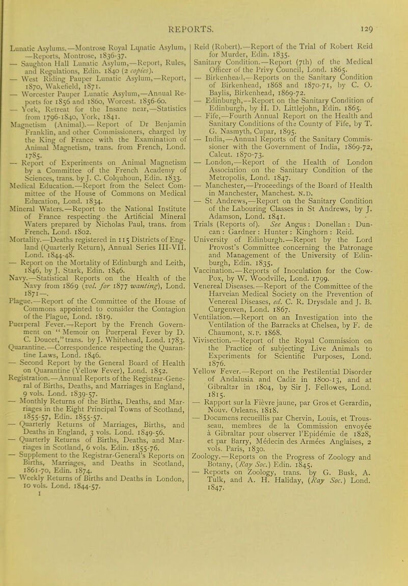 Lunatic Asylums.— Montrose Royal Limatic Asylum, —Reports, Montrose, 1836-37. — Saughton Hall Lunatic Asylum,—Report, Rules, anil Regulations, Ellin. 1S40 (2 copies). — West Riding Pauper Lunatic Asylum,—Report, 1S70, Wakefield, 1S71. — Worcester Pauper Lunatic Asylum,—Annual Re- ports for 1S56 and 1S60, Worcest. 1856-60. — York, Retreat for the Insane near,—Statistics from 1796-1S40, York, 1S41. Magnetism (Animal).— Report of Dr Benjamin Franklin, and other Commissioners, charged by the King of France with the Examination of Animal Magnetism, trans, from French, Lond. — Report of Experiments on Animal Magnetism by a Committee of the French Academy of Sciences, trans, by J. C. Colquhoun, Edin. 1833. Medical Education.—Report from the Select Com- mittee of the House of Commons on Medical Education, Lond. 1834. Mineral Waters.—Report to the National Institute of France respecting the Artificial Mineral Waters prepared by Nicholas Paul, trans, from French, Lond. 1S02. Mortality.—Deaths registered in 115 Districts of Eng- land (Quarterly Return), Annual Series III-VII. Lond. 1844-48. — Report on the Mortality of Edinburgh and Leith, 1S46, by J. Stark, Edin. 1846. Navy.—Statistical Reports on the Health of the Navy from 1869 {vol. for 1877 wanting), Lond. 1S71—. Plague.—Report of the Committee of the House of Commons appointed to consider the Contagion of the Plague, Lond. 1819. Puerperal Fever.—Report by the French Govern- ment on  Memoir on Puerperal Fever by D. C. Doucet, trans, by J. Whitehead, Lond. 1783. Quarantine.—Correspondence respecting the Quaran- tine Laws, Lond. 1846. — Second Report by the General Board of Health on Quarantine (Yellow Fever), Lond. 1852. Registration.—Annual Reports of the Registrar-Gene- ral of Births, Deaths, and Marriages in England, 9 vols. Lond. 1839-57. — Monthly Returns of the Births, Deaths, and Mar- riages in the Eight Principal Towns of Scotland, 1855-57, Edin. 1855-57. — Quarterly Returns of Marriages, Births, and Deaths in England, 3 vols. Lond. 1849-56. — Quarterly Returns of Births, Deaths, and Mar- riages in Scotland, 6 vols. Edin. 1855-76. — Supplement to the Registrar-General's Reports on Births, Marriages, and Deaths in Scotland, 1861-70, Edin. 1874. — Weekly Returns of Births and Deaths in London, 10 vols. Lond. 1844-57. I Reid (Robert).—Report of the Trial of Robert Reid for Murder, Edin. 1835. Sanitary Condition.—Report (7th) of the Medical Officer of the Privy Council, Lond. 1865. — Birkenhead,— Reports on the Sanitary Condition of Birkenhead, 1868 and 1870-71, by C. O. Baylis, Birkenhead, 1869-72. — Edinburgh,—Report on the Sanitary Condition of Edinburgh, by H. D. Littlejohn, Edin. 1865. — Fife,—Fourth Annual Report on the Health and Sanitary Conditions of the County of Fife, by T. G. Nasmyth, Cupar, 1895. — India,—Annual Reports of the Sanitary Commis- sioner with the Government of India, 1869-72, Calcut. 1870-73. — London,—Report of the Health of London Association on the Sanitary Condition of the Metropolis, Lond. 1847. — Manchester,—Proceedings of the Board of Health in Manchester, Manchest. N.D. — St Andrews,—Report on the Sanitary Condition of the Labouring Classes in St Andrews, by J. Adamson, Lond. 1841. Trials (Reports of). See Angus : Donellan : Dun- can : Gardner : Hunter : Kinghorn : Reid. University of Edinburgh.—Report by the Lord Provost's Committee concerning the Patronage and Management of the University of Edin- burgh, Edin. 1835. Vaccination.—Reports of Inoculation for the Cow- Pox, by W. Woodville, Lond. 1799. Venereal Diseases.—Report of the Committee of the Harveian Medical Society on the Prevention of Venereal Diseases, ed. C. R. Drysdale and J. B. Curgenven, Lond. 1867. Ventilation.—Report on an Investigation into the Ventilation of the Barracks at Chelsea, by F. de Chaumont, N.P. 1868. Vivisection.—Report of the Royal Commission on the Practice of subjecting Live Animals to Experiments for Scientific Purposes, Lond. 1876. Yellow Fever.—Report on the Pestilential Disorder of Andalusia and Cadiz in 1800-13, and at Gibraltar in 1804, by Sir J. Fellowes, Lond. 1815. — Rapport surla Fievrejaune, par Gros et Gerardin, Nouv. Orleans, 1818. — Documens recueillis par Chervin, Louis, et Trous- seau, membres de la Commission envoyee a Gibraltar pour observer l'Epidemie de 182S, et par Barry, Medecin des Armees Anglaises, 2 vols. Paris, 1830. Zoology.—Reports on the Progress of Zoology and Botany, {Ray Soc.) Edin. 1S45. — Reports on Zoology, trans, by G. Busk, A. Tulk, and A. H. Haliday, {Kay Soc.) Lond. 1847.