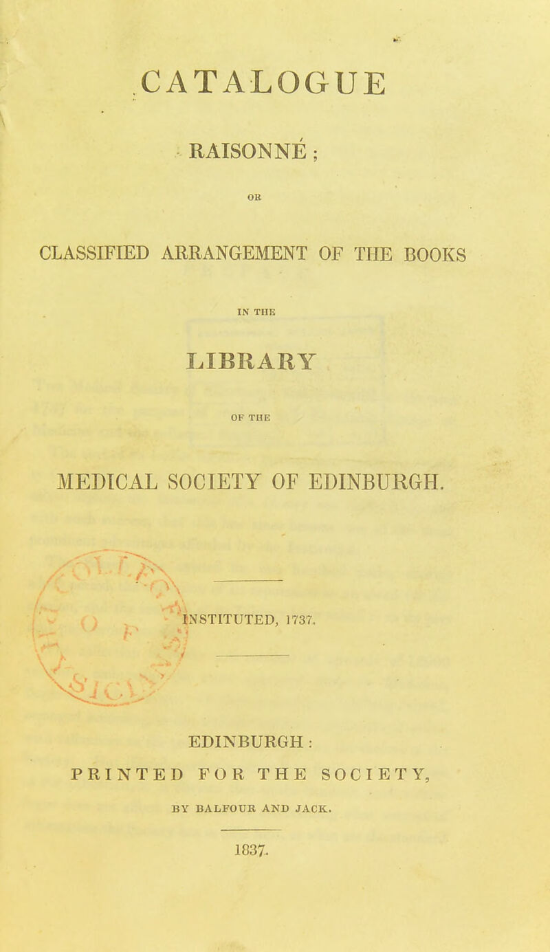 CATALOGUE RAISONNE OR CLASSIFIED ARRANGEMENT OF THE BOOKS IN TIIK LIBRARY OF THE MEDICAL SOCIETY OF EDINBURGH. INSTITUTED, 1737. EDINBURGH: PRINTED FOR THE SOCIETY, BY BALFOUR AND JACK. 1837.