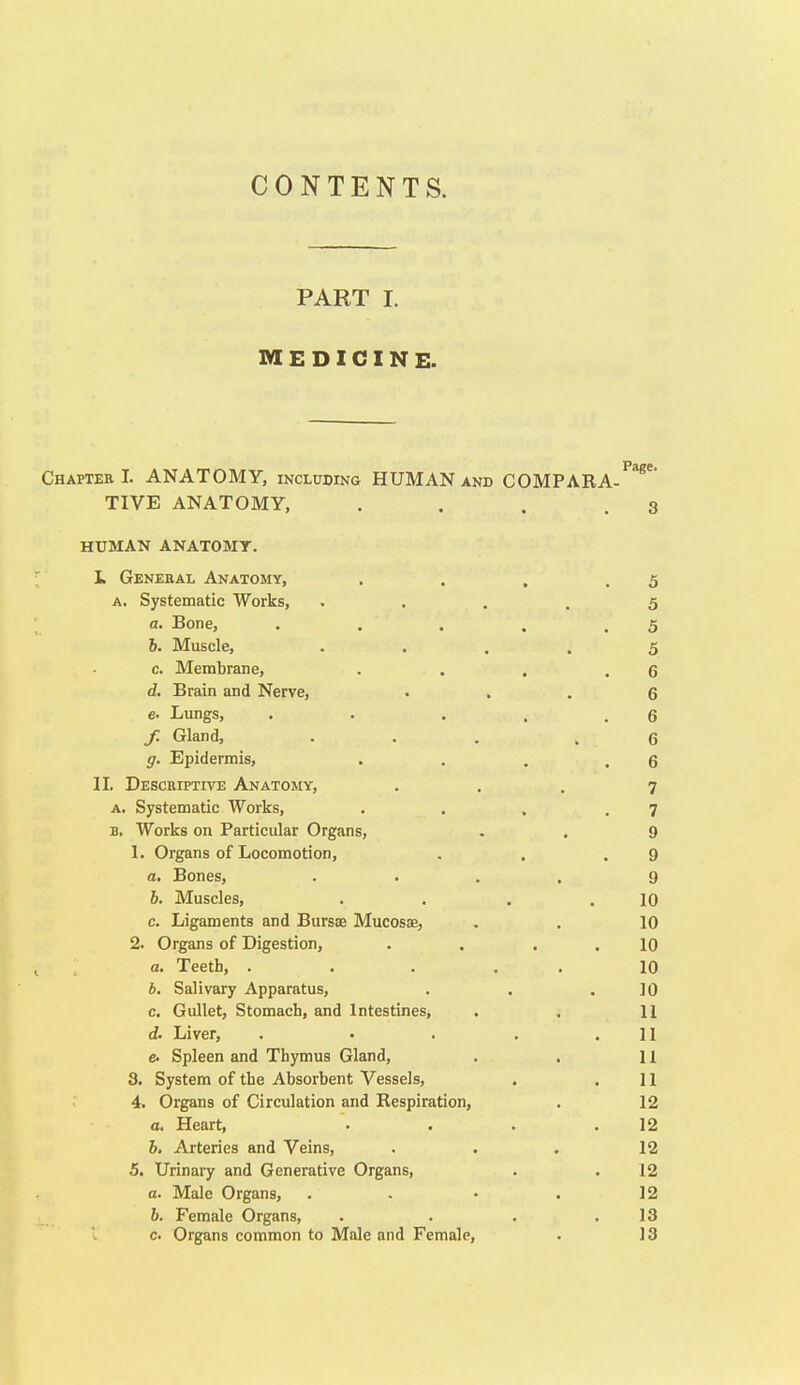 CONTENTS. PART I. MEDICINE. Chaptee 1. ANATOMY, including HUMAN anb COMPARA- TIVE ANATOMY, . . . .3 HUMAN ANATOMT. L General Anatomy, . . , .5 A. Systematic Works, • . . . 5 a. Bone, . . . . .5 b. Muscle, • . . . 5 c. Membrane, . . , .6 d. Brain and Nerve, • . . 6 e. Lungs, . . . . .6 / Gland, ... .6 g. Epidermis, . . . .6 II. Descriptive Anatomy, ... 7 A. Systematic Works, . . . .7 B. Works on Particular Organs, . . 9 1. Organs of Locomotion, . , .9 a. Bones, .... 9 b. Muscles, . . , .10 c. Ligaments and Bursae Mucosae, . . 10 2. Organs of Digestion, . . . . 10 a. Teeth, ..... 10 b. Salivary Apparatus, . . .10 c. Gullet, Stomach, and Intestines, . . 11 d. Liver, . • . . .11 c Spleen and Thymus Gland, . . 11 3. System of the Absorbent Vessels, . .11 4. Organs of Circulation and Respiration, . 12 a. Heart, . . . .12 6, Arteries and Veins, . . . 12 5. Urinary and Generative Organs, . . 12 a. Male Organs, . . • . 12 b. Female Organs, . . . .13 c Organs common to Male and Female, . 13