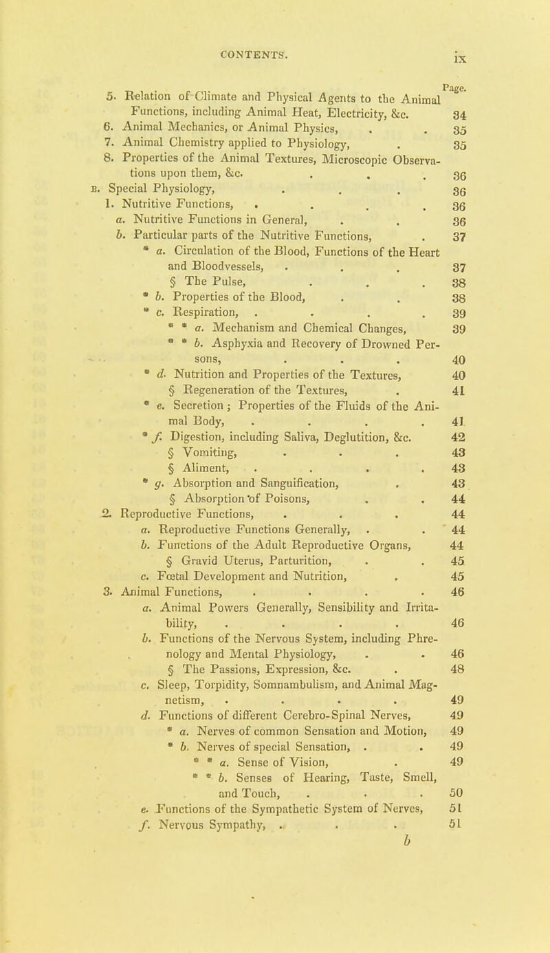 IX 5. Relation of Climate and Physical Agents to tlie Animal Functions, including Animal Heat, Electricity, &c. 34 6. Animal Mechanics, or Animal Physics, . , 35 7. Animal Chemistry applied to Physiology, . 35 8. Properties of the Animal Textures, Microscopic Observa- tions upon them, &c. . . .36 B. Special Physiology, • • . 36 1. Nutritive Functions, 1 . . .36 a. Nutritive Functions in General, . . 35 b. Particular parts of the Nutritive Functions, . 37 • a. Circulation of the Blood, Functions of the Heart and Bloodvessels, • . . 37 § The Pulse, . . .38 • b. Properties of the Blood, . . 38 • c. Respiration, . . . .39 * * a. Mechanism and Chemical Changes, 39 * * 6. Asphyxia and Recovery of Drowned Per- sons, ... 40 • d- Nutrition and Properties of the Textiires, 40 § Regeneration of the Textures, . 41 • e. Secretion ; Properties of the Fluids of the Ani- mal Body, . . . .41 • / Digestion, including Saliva, Deglutition, &c. 42 § Vomiting, ... 43 § Aliment, . . . .43 • g. Absorption and Sanguification, . 43 § Absorption of Poisons, . . 44 2. Reproductive Functions, ... 44 a. Reproductive Functions Generally, . . ' 44 b. Functions of the Adult Reproductive Organs, 44 § Gravid Uterus, Parturition, . . 45 c. Foetal Development and Nutrition, , 45 3. Animal Functions, . • . .46 a. Animal Powers Generally, Sensibility and Irrita- bility, .... 46 b. Functions of the Nervous System, including Phre- nology and Mental Physiology, . . 46 § The Passions, Expression, &c. . 48 c. Sleep, Torpidity, Somnambulism, and Animal Mag- netism, .... 49 d. Fimctions of different Cerebro-Spinal Nerves, 49  a. Nerves of common Sensation and Motion, 49  b. Nerves of special Sensation, . . 49 * * a. Sense of Vision, . 49 * * b. Senses of Hearing, Taste, Smell, and Touch, . . .50 e. Functions of the Sympathetic System of Nerves, 51 /. Nervous Sympathy, . . • 51 b