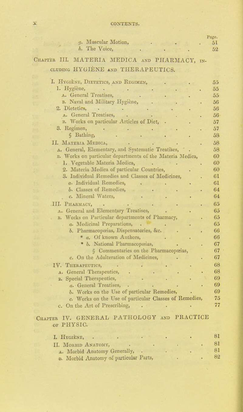 Page. (). Muscular Motion, . . .51 Ii. The Voice, ... 52 Chapter III. MATERIA MEDICA and PHARMACY, in- CLDDiNG HYGlilNE AND THERAPEUTICS. I. Hygiene, Dietetics, and Regimen, . . 55 1. Plygiene, . . . . .55 A. General Treatises, ... 55 D. Naval and Military Hygifene, . . .56 2. Dietetics, . . ... 56 A. General Treatises, . . . .56 B. Works on particular Articles of Diet, . . 57 3. Regimen, . . . . .57 § Bathing, .... 58 II. Materia Medioa, . . . .58 A. General, Elementary, and Systematic Treatises, ' . 58 B. Works on particular departments of tlie Materia Medica, GO 1. Vegetable Materia JMedica, . . .60 2. Materia IMedica of particular Countries, . 60 3. Individual Remedies and Classes of Medicines, . 61 a. Individual Remedies, . . • 61 b. Classes of Remedies, . . .64 c. Mineral '\\'atcrs, ... 64 HI. Piiahmacv, . . . . .65 A. General and Elementary Treatises, . . 65 B. Works on Particular departments of Pharmacy, . 65 a. ^Medicinal Preparations, ... 65 b. Pharmacopeias, Dispensatories, &c. . . 66 • a. Of known Authors, . . 66  6. National Pharmacopoeias, . . 67 § Commentaries on the Pharmacopoeias, 67 c. On the Adulteration of Medicines, . . 67 IV. Therapeutics, .... 68 A. General Therapeutics, . . . .68 B. Special Therapeutics, ... 69 a. General Treatises, . . . .69 6. Works on the Use of particular Remedies, . 69 c. Works on the Use of particular Classes of Remedies, 75 c. On the Art of Prescribing, ... 77 Chapter IV. GENERAL PATHOLOGY and PRACTICE OF PHYSIC. I. Hygiene, ..... 81 II. MoiiBiD Anatomy, • • • .81 A. Morbid Anatomy Generally, ... 81 a. Morbid Anatomy of particular Parts, . . 82