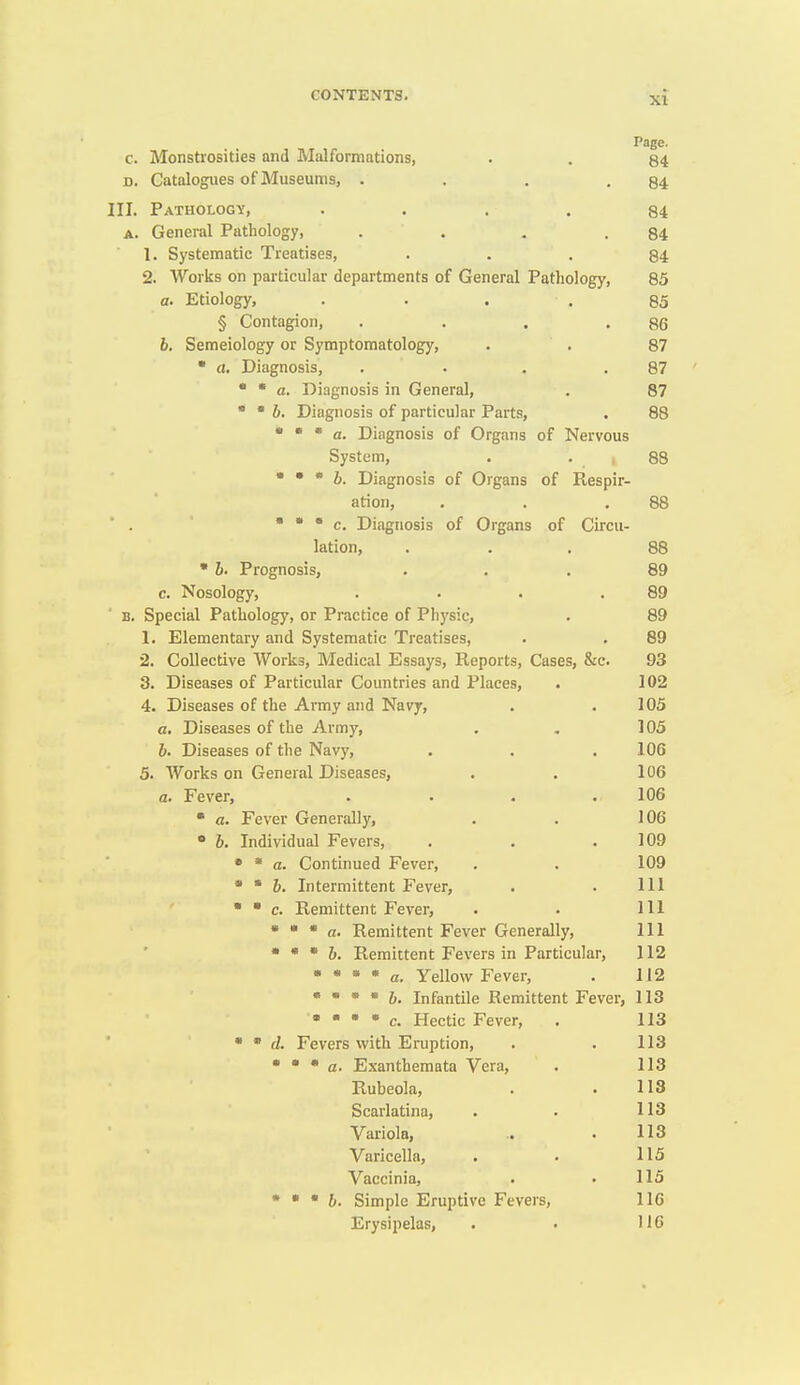 Page. c. Monstrosities and Malformations, . . 84 D. Catalogues of Museums, . . . -84 III. Pathology, .... 84 A. General Pathology, . . . .84 1. Systematic Treatises, ... 84 2. Works on particular departments of General Pathology, 85 a. Etiology, .... 85 § Contagion, . . . .86 6. Semeiology or Symptomatology, . . 87 • a. Diagnosis, . . . .87 •  a. Diagnosis in General, . 87 • • 6. Diagnosis of particular Parts, . 88 • • * a. Diagnosis of Organs of Nervous System, . . , / 88 • • * 6. Diagnosis of Organs of Respir- ation, , . .88 • • • c. Diagnosis of Organs of Circu- lation, ... 88 • 6. Prognosis, ... 89 c. Nosology, . . . .89 B. Special Pathology, or Practice of Physic, . 89 1. Elementary and Systematic Treatises, . . 89 2. Collective Works, Medical Essays, Reports, Cases, &c. 93 3. Diseases of Particular Countries and Places, . 102 4. Diseases of the Army and Navy, . . 105 a. Diseases of the Army, . , ] 05 h. Diseases of the Navy, . . . 106 5. Works on General Diseases, . , 106 a. Fever, .... 106  a. Fever Generally, . . 106 • 6. Individual Fevers, . . .109 • * a. Continued Fever, . . 109 • ' 6. Intermittent Fever, . . Ill   c. Remittent Fever, . . Ill • * * a. Remittent Fever Generally, 111 • * * h. Remittent Fevers in Particular, 112 • * * * a. Yellow Fever, . 112 •  • • 6. Infantile Remittent Fever, 113 • • • • c. Hectic Fever, . 113 •  (f. Fevers vvith Eruption, . . 113 • • • a. Exanthemata Vera, . 113 Rubeola, . . 113 Scarlatina, . . 113 Variola, .. . 113 Varicella, . . 115 Vaccinia, . . 115 • • • 6. Simple Eruptive Fevers, 116 Erysipelas, . . 116