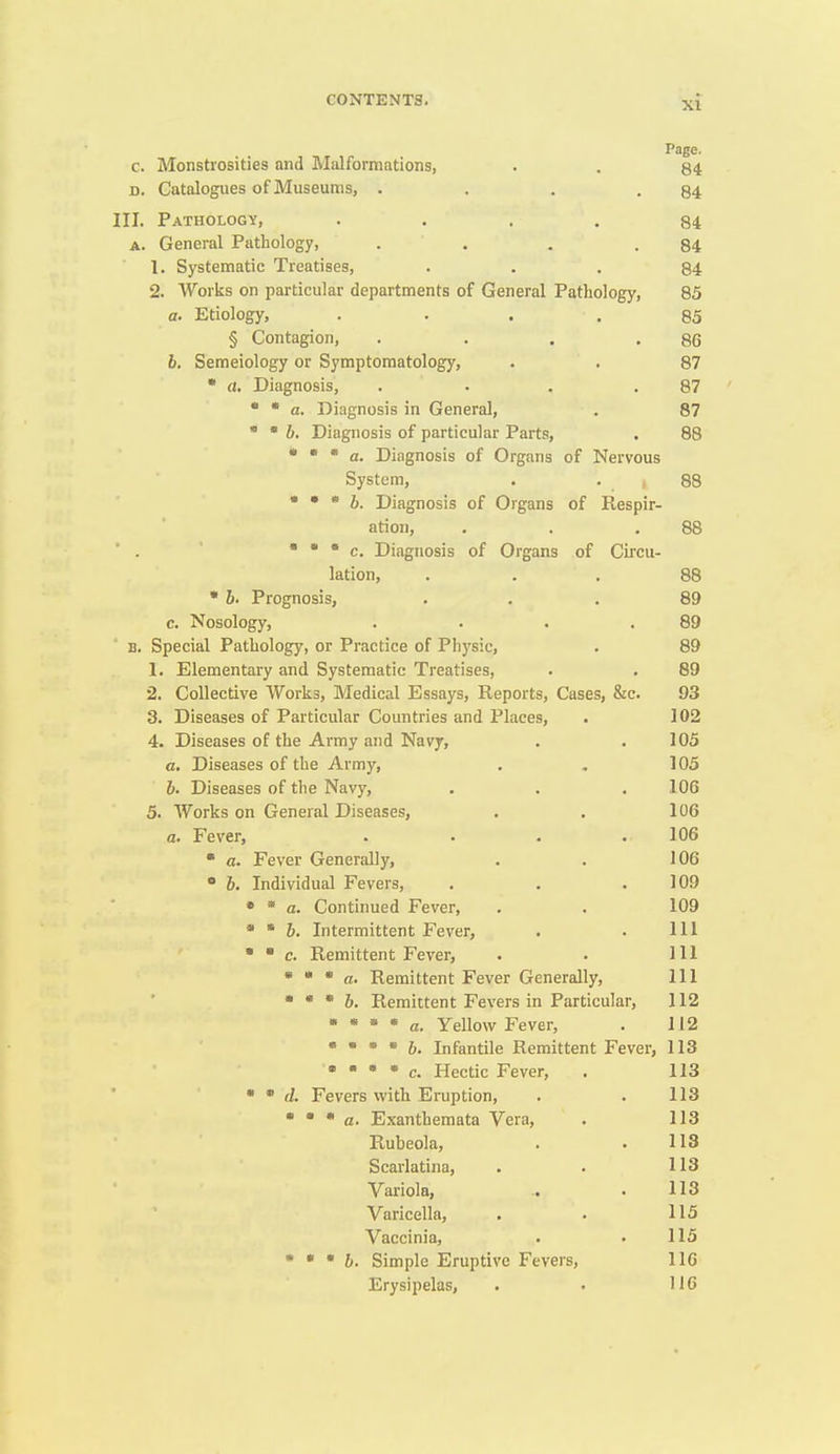 Page. c. Monstrosities and Malformations, . . 84 D. Catalogues of Museums, . . . -84 III. Pathology, .... 84 A. General Pathology, . . . .84 1. Systematic Treatises, ... 84 2. Works on particular departments of General Pathology, 85 a. Etiology, .... 85 § Contagion, . . . .86 6. Semeiology or Symptomatology, . . 87 • a. Diagnosis, . . . .87 •  a. Diagnosis in General, . 87 • • 6. Diagnosis of particular Parts, . 88 • • * a. Diagnosis of Organs of Nervous System, . . , / 88 • • * 6. Diagnosis of Organs of Respir- ation, , . .88 • • • c. Diagnosis of Organs of Circu- lation, ... 88 • 6. Prognosis, ... 89 c. Nosology, . . . .89 B. Special Pathology, or Practice of Physic, . 89 1. Elementary and Systematic Treatises, . . 89 2. Collective Works, Medical Essays, Reports, Cases, &c. 93 3. Diseases of Particular Countries and Places, . 102 4. Diseases of the Army and Navy, . . 105 a. Diseases of the Army, . , ] 05 h. Diseases of the Navy, . . . 106 5. Works on General Diseases, . , 106 a. Fever, .... 106  a. Fever Generally, . . 106 • 6. Individual Fevers, . . .109 • * a. Continued Fever, . . 109 • ' 6. Intermittent Fever, . . Ill   c. Remittent Fever, . . Ill • * * a. Remittent Fever Generally, 111 • * * h. Remittent Fevers in Particular, 112 • * * * a. Yellow Fever, . 112 •  • • 6. Infantile Remittent Fever, 113 • • • • c. Hectic Fever, . 113 •  (f. Fevers vvith Eruption, . . 113 • • • a. Exanthemata Vera, . 113 Rubeola, . . 113 Scarlatina, . . 113 Variola, .. . 113 Varicella, . . 115 Vaccinia, . . 115 • • • 6. Simple Eruptive Fevers, 116 Erysipelas, . . 116