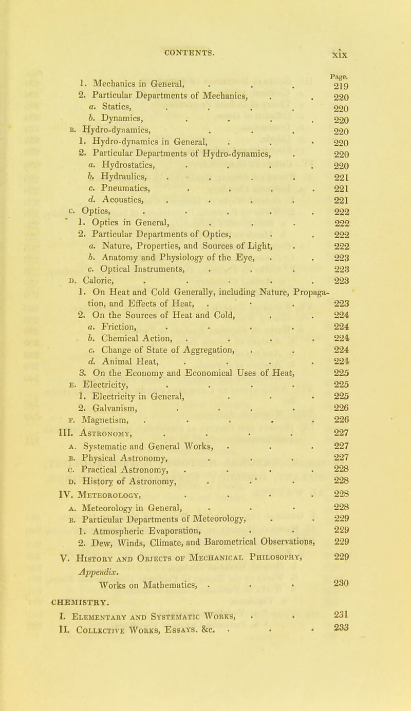 Page. 1. Mechanics in General, . , , 219 2. Particular Departments of Mechanics, , . 220 a. Statics, .... 220 b. Dynamics, .... 220 B. Hydro-dynamics, . . . 220 1. Hydro-dynamics in General, . . • 220 2. Particular Departments of Hydro-dynamics, . 220 a. Hydrostatics, .... 220 b. Hydraulics, . . . . 221 c. Pneumatics, .... 221 d. Acoustics, .... 221 c. Optics, . . . . . 222 1. Optics in General, . . . 222 2. Particular Departments of Optics, . . 222 a. Nature, Properties, and Sources of Light, . 222 b. Anatomy and Physiology of the Eye, . . 223 c. Optical Instruments, . . . 223 D. Caloric, . . . . .223 1. On Heat and Cold Generally, including Nature, Propaga- tion, and Effects of Heat, . • . 223 2. On the Sources of Heat and Cold, . . 224 a. Friction, .... 224 b. Chemical Action, .... 224 c. Change of State of Aggregation, . . 224 d. Animal Heat, .... 224 3. On the Economy and Economical Uses of Heat, 225 E. Electricity, .... 225 1. Electricity in General, . . . 225 2. Galvanism, . . . • 226 F. Magnetism, ..... 226 III. Astronomy, .... 227 A. Systematic and General Works, • . . 227 B. Physical Astronomy, . . . 227 c. Practical Astronomy, .... 228 D. History of Astronomy, . •' • 228 IV. Meteokology, .... 228 A. Meteorology in General, . • • 228 B. Particular Departments of Meteorology, . . 229 1. Atmospheric Evaporation, . . 229 2. Dew, Winds, Climate, and Barometrical Observations, 229 V. History and Objects of Mechanical Philosophy, 229 Appendix, Works on Mathematics, . • • 230 CHEMISTKY. I. Elementary and Systematic Works, . . 231 II. Collective Works, Essays. &c. . • ♦ 233