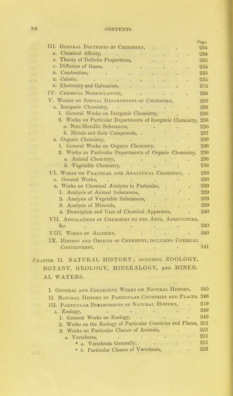 Page. III. General Doctrines of Chemistry, . . 234 A. Chemical Affinity, . • . . 284 J). Theory of Definite Proportions, . . 235 C Diffusion of Gases, .... 233 D. Combustion, . . , . 235 E. Caloric, ..... 235 F. Electricity and Galvanism, . . . 235 IV. Chemical Nomenclature, . . . 236 V. Works on Special Departments of Chemistry, 236 A. Inorganic Chemistry, .... 236 1. General Works on Inorganic Chemistry, . 236 2. Works on Particular Departments of Inorganic Chemistry, 236 a. Non-Metallic Substances, . . 236 h. Metals and their Compounds, . • . 237 B. Organic Chemistry, . . . 238 1. General Works on Organic Chemistry, . . 238 2. Works on Particular Departments of Organic Chemistry, 238 a. Animal Chemistry, • . • 238 h. Vegetable Chemistry, . . . 238 VI. Works on Practical and Analytical Chemistry, . 238 A. General Works, .... 238 D. Works on Chemical Analysis in Particular, . . 239 1. Analysis of Animal Substances, . .' 239 2. Analysis of Vegetable Substances, . . 239 3. Analysis of Minerals, ... 239 4. Description and Uses of Chemical Apparatus, . 240 VII. Applications of Chemistry to the Arts, Agriculture, &c. . . . . . 240 VIII. Works on Alchemy, . . . 240 IX. History and Objects of Chemistry, including Chemical Controversy, .... 241 Chapter II. NATURAL HISTORY; including ZOOLOGY, BOTANY, GKOLOGY, MINERALOGY, and MINER- AL WATERS. I. General and Collective Works on Natural History, 245 II. Natural History of Particular Countries and Places, 248 in. Particular Departments of Natural History, . 219 a. Zoology, .... 249 1. General Works on Zoology, . • • 249 2. Works on the Zoology of Particular Countries and Places, 251 3. Works on Particular Classes of Animals, . 251 a. Vertebrata, . • • .251 • a. Vertebrata Generally, • . 251 • h. Particular Classes of Vertebrata, • 252