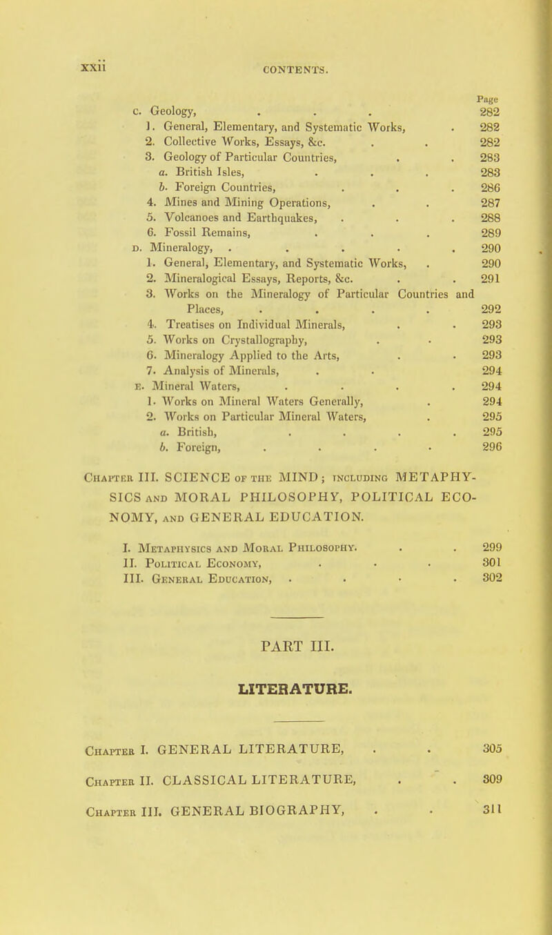 Page c. Geology, ... 282 1. General, Elementary, and Systematic Works, . 282 2. Collective Works, Essays, &c. . . 282 3. Geology of Particular Comitries, . . 283 a. British Isles, . . . 283 6. Foreign Countries, . . . 286 4. Mines and Mining Operations, . . 287 5. Volcanoes and Earthquakes, . . . 288 6. Fossil Remains, . . . 289 D. Mineralogy, ..... 290 1. General, Elementary, and Systematic Works, . 290 2. Mineralogical Essays, Reports, &c. . . 291 3. Works on the Mineralogy of Particular Countries and Places, .... 292 4. Treatises on Individual Minerals, . . 293 5. Works on Crystallography, . . 293 6. Mineralogy Applied to the Arts, . . 293 7. Analysis of Minerals, . . 294 E. Mineral Waters, .... 294 1. Works on Mineral Waters Generally, . 294 2. Works on Particular Mineral Waters, . 295 a. British, . . . .295 b. Foreign, .... 296 Chaiteh III. SCIENCE OF THE MIND; including METAPHY- SICS and MORAL PHILOSOPHY, POLITICAL ECO- NOMY, AND GENERAL EDUCATION. I. Metaphysics and Mokal Philosophy. . . 299 II. Political Economy, . . . 301 III. General Education, .... 302 PART III. LITERATURE. Chaptee I. GENERAL LITERATURE, . . 305 Chaptee n. CLASSICAL LITERATURE, . ' . 309 Chapter in. GENERAL BIOGRAPHY, . . 311