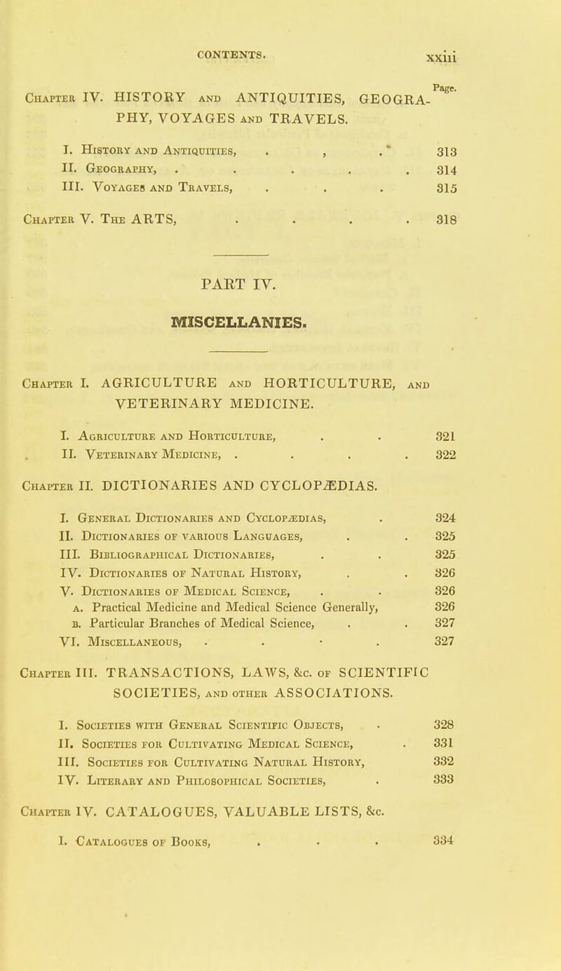 Chapter IV. HISTORY and ANTIQUITIES, GEOGRA- PHY, VOYAGES AND TRAVELS. I. History and Antiquities, , , . * 313 II. Geogkaphy, . . . . .314 III. Voyages and Teavels, . . . 315 Chapter V. The ARTS, . . . .318 PART IV. MISCELLANIES. Chapter I. AGRICULTURE and HORTICULTURE, and VETERINARY MEDICINE. I. Agriculture and Horticulture, . . 321 II. Veterinary Medicine, .... 322 Chapter IL DICTIONARIES AND CYCLOPEDIAS. I. General Dictionaries and CYCLOPiEDiAS, . 324 II. Dictionaries of various Languages, . . 325 HI. Bibliographical Dictionaries, . . 325 IV. Dictionaries of Natural History, . . 326 V. Dictionaries of Medical Science, . . 326 A. Practical Medicine and Medical Science Generally, 326 B. Particular Branches of Medical Science, . . 327 VI. Miscellaneous, . . • . 327 Chapter III. TRANSACTIONS, LAWS, &c. of SCIENTIFIC SOCIETIES, and other ASSOCIATIONS. I. Societies with General Scientific Objects, II. Societies for Cultivating Medical Science, III. Societies for Cultivating Natural History, IV. Literary and Philosophical Societies, Chapter IV. CATALOGUES, VALUABLE LISTS, &c. 1. Catalogues of Books, . . . 334 328 331 332 333