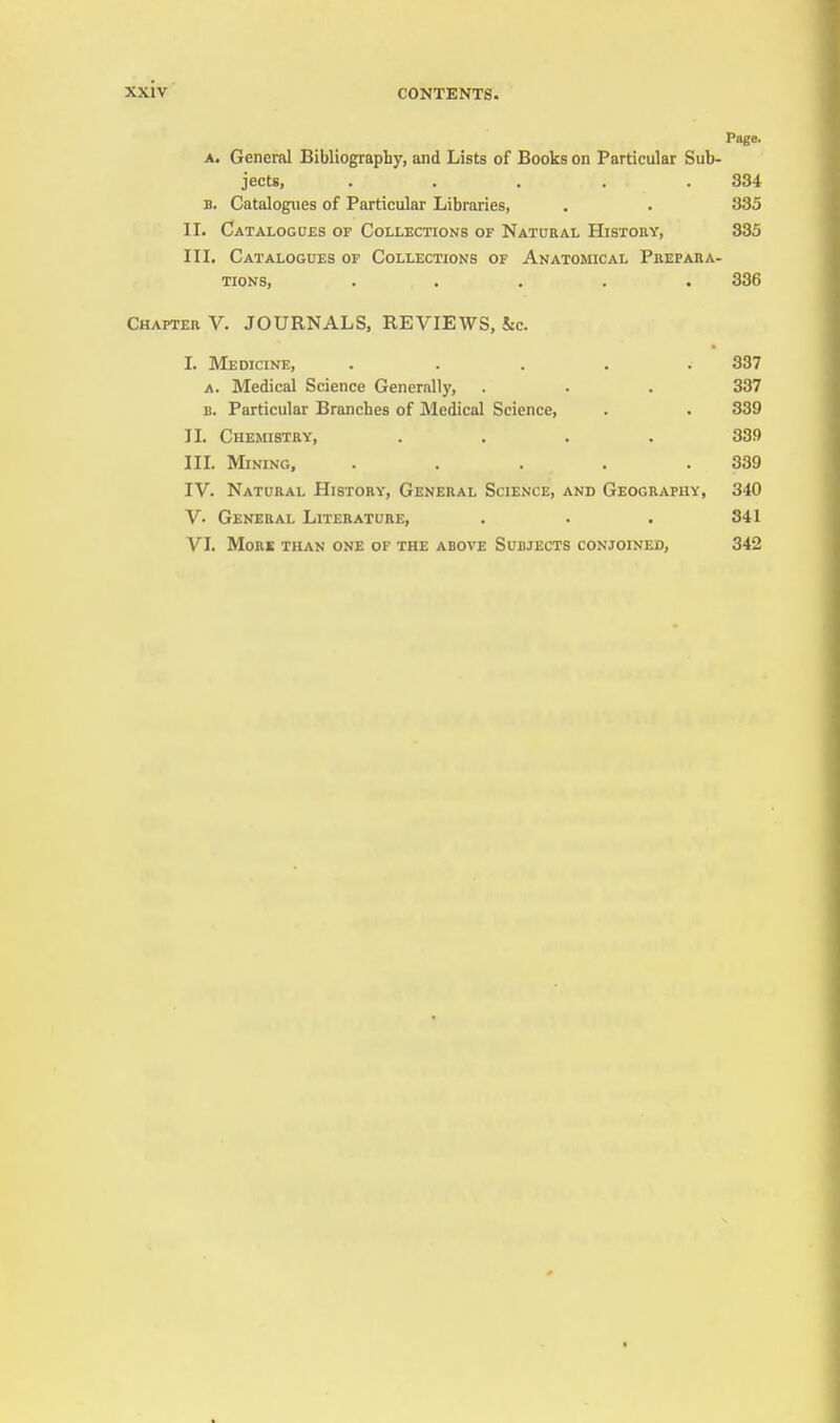 Page. A. General Bibliography, and Lists of Books on Particular Sub- jects, ..... 834 B. Catalogues of Particular Libraries, . . 335 II. Catalogues of Collections of Natural History, 335 III. Catalogues of Collections of Anatomical Prepara- tions, ..... 336 Chapter V. JOURNALS, REVIEWS, kc. I. Medicine, ..... 337 A. Medical Science Generally, . . . 337 B. Particular Branches of Medical Science, . . 339 II. Chemistry, .... 339 III. Mining, . . . . .339 IV. Natural History, General Science, and Geography, 340 V. General Literature, . . . 341 VI. Mori than one of the above Subjects conjoined, 342