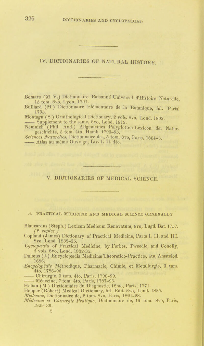IV. DICTIONARIES OF NATURAL HISTORY. Bomare (M. V.) Dictionnairo Raisouiie Uiiiversel d'Histoiro Naturellc 15 torn. 8vo, Lyon, 1791. ' Bulliard (M.) Dictionnaire Ele'mentaire do la Botanique, fol. Paris Montagu (S.) Ornithological Dictionarj', 2 vols. 8vo, Lond. 1802. Supplement to the same, Svo, Lond. 1813. Nemnich (Phil. And.) Allgemoines Polyglotten-Lexicon dcr Natur- geschiclite, 5 torn. -Ito, llamb. 1793-95. Sciences NaltircUcs, Dictionnaire des, 5 torn. 8vo, Paris, 1804-6, Atlas au lueme Ouvrage, Liv. I. II. 4rto. V. DICTIONARIES OF MEDICAL SCIENCE. .1. PHACTICAL MEDICINE AND MEDICAL SCIENCE GENERALLY Blancardus (Steph.) Lexicon Mcdicum Renovatum, Svo, Lugd. Bat. 1757. (2 copies.) Copland (James) Dictionary of Practical Medicine, Parts I. II. and IIL 8vo, Lond. 1832-35. CycIopcBclia of Practical Medicine, by Forbes, Tweedio, and Conollj', 4 vols. 8vo, Lond. 1832-35. Doloeus (J.) Encyclopaedia Medicinae Theoretico-Practicoj, 4to, Amstelod. 1C8C. Encyclopedic Methodique, Pharmacie, Chimie, et Metalliirgic, 3 toni. 4to, 1786-96. Chirurgie, 3 torn. 4to, Paris, 1790-99. Medecinc, 7 torn. 4to, Paris, 1787-9S. Helian (M.) Dictionnaire du Diagnostic, 12mo, Paris, 1771. Hooper (Robert) Medical Dictionaiy, 5tli Edit. Svo, Lond. 1825. JMeclecinc, Dictionnaire dc, 2 torn. Svo, Paris, 1821-28. Medecinc et Chirurgie Pratique, Dictionnaire de, 15 torn. Svo, Paris, 1829-36.