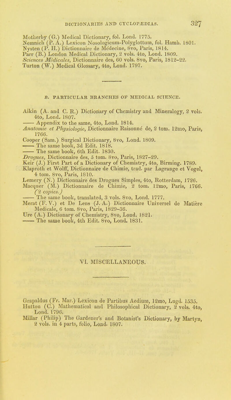 Motberby (G.) Medical Dictionary, fol. Lond. 1775. Nemnicb (P. A.) Lexicon Nosologicum-Polyglottum, fol. Hamb. 1801. Nysten (P. H.) Dictionnaire de Medecine, 8vo, Paris, 1814. Parr (B.) London Medical Dictionary, 2 vols. 4.to, Lond. 1809. Sciences Mcdicales, Dictionnaire des, 60 vols. 8vo, Paris, 1812-22. Turton (W.) Medical Glossary, 4to, Lond. 1797. B. PARTICULAR BRANCHES OF MEDICAL SCIENCE. Aikin (A. and C. R.) Dictionary of Chemistry and Mineralogy, 2 vols. 4-to, Lond. 1807. Appendix to the same, 4to, Lond. 1814. Anatomic et Physiologic, Dictionnaire Eaisonne de, 2 torn. 12mo, Paris, 1766. Cooper (Sam.) Surgical Dictionary, Bvo, Lond. 1809. The same boolf, 3d Edit. 1818. The same book, 6th Edit. 1830. Drogues, Dictionnaire des, 5 tom. 3vo, Paris, 1827-29. Keir (J.) First Part of a Dictionary of Chemistry, 4to, Birraing. 1789. Klaproth et Wolff, Dictionnaire de Chimie, trad, par Lagrange et Vogel, 4 tom. 8vo, Paris, 1810. Leraery (N.) Dictionnaire des Drogues Simples, 4to, Rotterdam, 1726. Macquer (M.) Dictionnaire de Chimie, 2 tom. 12mo, Paris, 1766. (2 copies.) The same book, translated, 3 vols. 8vo, Lond. 1777. Merat (F. V.) et De Lens (J. A.) Dictionnaire Universel de Matiere Medicale, 6 tom. 8vo, Paris, 1829-36. Ure (A.) Dictionary of Chemistry, 8vo, Lond. 1821. The .same book, 4th Edit. 8vo, Lond. 1831. VL MISCELLANEOUS. Grapaldus (Fr. Mar.) Lexicon de Partibus Aedium, 12mo, Lugd. 1535. Hutton (C.) Mathematical and Philosophical Dictionary, 2 vols. 4to, Lond. 1796. Millar (Philip) The Gardener's and Botanist's Dictionary, by Martyn,