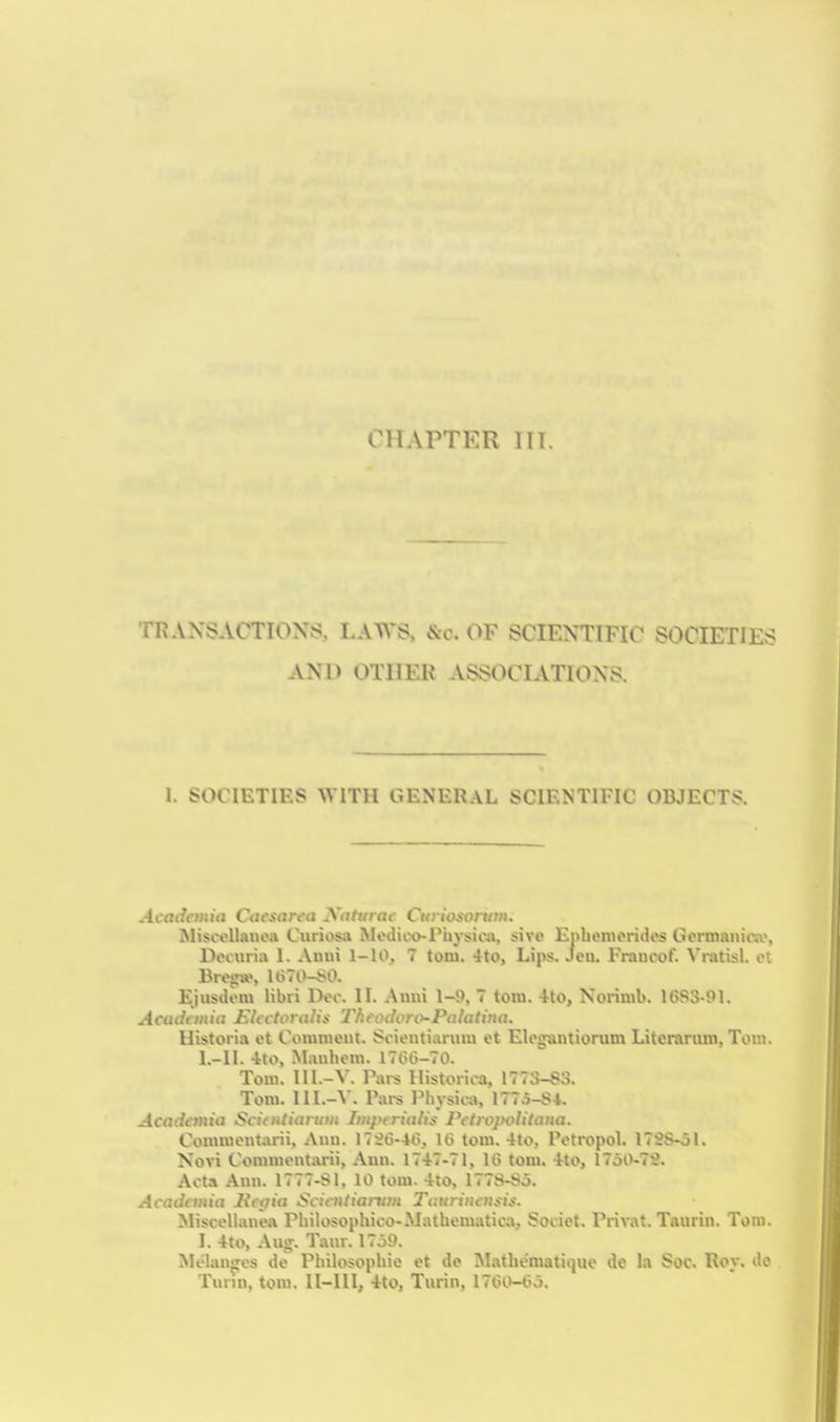 TR.VXSACTIONS, LAWS. &c. OF SCIENTIFIC SOCIETIES AND OTHER ASSOCIATIONS. I. SOCIETIES WITH GENERAL SCIENTIFIC OBJECTS. Acadcmia Cafsarea Xahnai- Cuiiosonon. MisooUanoa C«rios4» Medico-Physica, sivo Enbeniorides Gormanioa', Doiiirirt 1. Auni 1-10, 7 torn. 4to, Lips. .leu. Francof. ^'I•!ltisl. oi Bro!ra>, U)7l)-*0. Ejiisiiom libri Doc. II. Auni 1-9, 7 torn. 4to, Norimb. 16S3-91. Aatiit'iiiia J^Uctorolis T/iftulony-Palatina. Historia et Conimeut. Soientianim et Elogantiorum Litcrariun, Tom. L-IL 4to, .Manhein. 17GG-70. Tom. III.-V. Pai-s Ilistorica, 1773-S3. Tom. IIL-A. Pai-s Physica, 1775-S4. Acadania Scitntiariiiis Impfrialiif Petiopolitaiia. Commont;\rii, Anu. 17^6-40, 10 torn. 4to, Potropol. 172S-ol. Novi Commentarii, Aun. 1747-71, U> torn. 4to, 1750-7S. Acta Ami. 1777-Sl, 10 torn. 4to, 177S-Sj. Acadaniti Hajia Sciaitiaittm Tuuriiuiifis. Miscellanea Philosophico-Mathematicaj Socict. PriTOt. Taurin. Tom. I. 4to, Aug'. Taur. 17o9. Moiauffcs lie Philosophic et de Mathe'matique de la Soc. Roy. do Turin, torn. II-III, 4to, Turin, 1760-(5o.