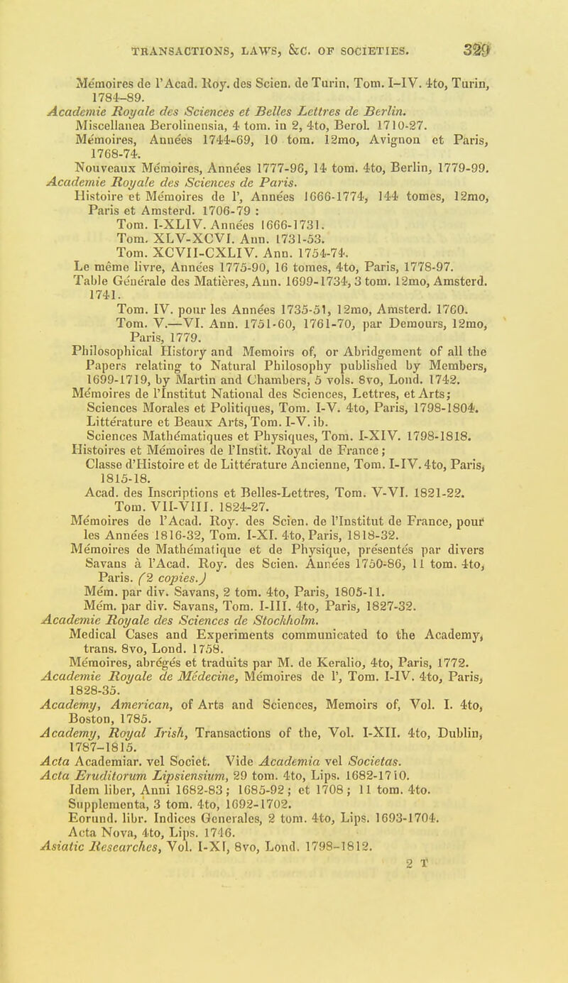 Memoires de I'Acad. Koy. des Scien. de Turin, Tom. I-IV. ito, Turin, 1784-89. Academic Royale des Sciences et Belles Tucttres de Berlin. Miscellanea Berolinensia, 4 torn, in 2, 4to, Berol. 1710-27. Memoires, Annees 17'i4-69, 10 torn. 12mo, Avignon et Paris, 1768-74. Nouveaux Memoires, Annees 1777-96, 14 torn. 4to, Berlin, 1779-99. Academic Royale des Sciences de Paris. Histoire et Memoires de 1', Annees 1666-1774, 144 tomes, 12mo, Paris et Amsterd. 1706-79 : Tom. I-XLIV. Anne'es 1666-1731. Tom. XLV-XCVI. Ann. 17.31-53. Tom. XCVII-CXLIV. Ann. 1754-74. Le meme livre, Anne'es 1775-90, 16 tomes, 4to, Paris, 1778-97. Table Geue'rale des Matieres, Ann. 1699-1734,3 torn. 12mo, Amsterd. 1741. Tom. IV. pour les Anne'es 1735-51, 12mo, Amsterd. 17C0. Tom. V.—VI. Ann. 1751-60, 1761-70, par Demours, 12mo, Paris, 1779. Philosophical History and Memoirs of, or Abridgement of all the Papers relating to Natural Philosophy published by Members, 1699-1719, by Martin and Chambers, 5 vols. 8vo, Loud. 1742. Memoires de I'Institut National des Sciences, Lettres, et Arts; Sciences Morales et Politiques, Tom. I-V. 4to, Paris, 1798-1804. Litterature et Beaux Arts, Tom. I-V. ib. Sciences Math^matiques et Physiques, Tom. I-XIV. 1798-1818. Histoires et Memoires de I'lnstit. Royal de France; Classe d'Histoire et de Litterature Ancienne, Tom. I-IV. 4to, Paris^ 1815-18. Acad, des Inscriptions et Belles-Lettres, Tom. V-VI. 1821-22. Tom. VII-VIII. 1824-27. Memoires de I'Acad. Roy. des Scien. de I'Institut de France, pour les Anne'es 1816-32, Tom. I-XL 4to, Paris, 1818-32. Memoires de Mathematique et de Physique, pre'sentes par divers Savans a I'Acad. Roy. des Scien. Annees 1750-86, 11 tom. 4to, Paris. (2 copies.J Mem. par div. Savans, 2 tom. 4to, Paris, 1805-U. Me'm. par div. Savans, Tom. I-III. 4to, Paris, 1827-32. Academic Royale des Sciences de Stockholm. Medical Cases and Experiments communicated to the Academy, trans. 8vo, Lond. 1758. Memoires, abrcges et traduits par M. de Keralio, 4to, Paris, 1772. Academic Royale de Medecine, Memoires de 1', Tom. I-IV. 4to, Paris, 1828-35. Academy, American, of Arts and Sciences, Memoirs of, Vol. I. 4to, Boston, 1785. Academy, Royal Irish, Transactions of the. Vol. I-XII. 4to, Dublin^ 1787-1815. Acta Academiar. vel Societ. Vide Academia vel Societas. Acta Eruditorum Lipsiensium, 29 tom. 4to, Lips. 1682-1710. Idem liber, Anni 1682-83; 1685-92; et 1708; 11 tom. 4to. Supplementa, 3 tom. 4to, 1692-1702. Eorund. libr. Indices Generales, 2 tom. 4to, Lips. 1693-1704. Acta Nova, 4.to, Lips. 1746. Asiatic Researches, Vol. I-XF, 8vo, Lond. 1798-1812. 2 T