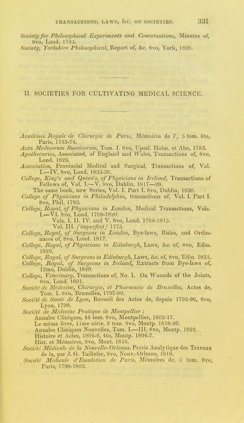 Society for Philosophical Experiments and Conversations, Minutes of, 8vo, Lond. 1795. Society, Yorkshire Philosophical, Report of, &c. Svo, York, 1826. II. SOCIETIES FOR CULTIVATING MEDICAL SCIENCE. Academic Royale de Chirurgie de Paris, Me'moii'es de 1'^ 5 torn. 4to, Paris, 1743-74. Acta Medicorum Suecicorum, Tom. I. Svo, Upsal. Holm, et Abo, 1783. Apothecaries, Associated, of England and Wales, Ti-ansactions of, Svo, Lond. 1823. Association, Provincial Medical and Surgical, Transactions of. Vol. I _IV. Svo, Lond, 1833-36. College, King's and Queen's, of Physicians in Ireland, Transactions of Fellows of. Vol. I.—V. Svo, Dublin, 1S17—28. The same book, new Series, Vol. I. Part I. Svo, Dublin, 1830. College of Physicians in Philadelphia, transactions of. Vol. I. Part I. Svo, Phil. 1793. College, Royal, of Physicians in London, Medical Transactions, Vols. 1 _VL Svo, Lond. 1768-1820. Vols. I. II. IV. and V. Svo, Lond. 1768-1815. Vol. III. (iinperfectj 1775. College, Royal, of Surgeons in London, Bye-laws, Rules, and Ordin- ances of, Svo, Lond. 1817. College, Royal, of Physicians in Edinburgh, Laws, &c. of, Svo, Edin. 1829. College, Royal, of Surgeo7is in Edinburgh, Laws, &c. of, Svo, Edin. 1831. College, Royal, of Surgeons in Ireland, Extracts from Bye-laws of, 12mo, Dublin, 1829. College, Veterinary, Transactions of. No. 1. On Wounds of the Joints, Svo, Lond. 1801. Societii de Medecine, Chirurgie, et Pharmacie de Bruxelles, Actes de, Tom. I. Svo, Bruxelles, 1797-99. SociHc dc Sante de Lyon, Recueil des Actes de, depuis 1792-96, Svo, Lyon, 1798. Socicte de Medecine Pratique de Montpellier : Annalcs Cliniques, 44 tom. Svo, Montpellier, 1803-17. Le merae livre, lime serie, 9 tom. Svo, Montp. 1818-20. Annales Cliniques Nouvelles, Tom. I.—III. Svo, Montp. 1822. Histoire et Actes, 1804-6, 4to, Montp. 1804-7. Hist, et Me'moires, Svo, Mont. 1810. Socicte Medicate de la Nouvelle- Orleans, Precis Analytique des Travaux dc la, par J. G. Taillefer, Svo, Nouv.-Orleans, 1818. Sociite Medicate d'Enmlation de Paris, Memoircs dc, 5 torn. Svo, Pai-is, 1798-1803.