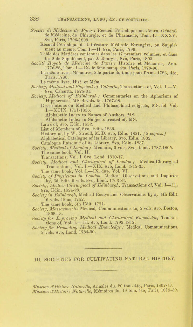 SocUtc de Medecine de Paris: Recueil Pe'riodique ou Journ. General dc Medecine, de Cliirurgie, et de Pharmacie, Tom. I.—XXXV. 8vo, Paris, 1796-1809. Recueil Periodique de Litterature Medicale Etrangere, ou Supple- ment au meme, Tom 1.—II. 8vo, Paris, 1799. Table des Matieres coutenues dans les 17 premiers volumes, et dans les 2 de Supplement, par J. Bourges, 8vo, Paris, 1803. Societe Royale de Medecine de Paris; Histoire et Memoires, Ann. 1776-88, Tom. I.—IX. le 6me manq. 4to, Paris, 1779-90. Le meme livre, Memoires, 2de partie du tome pour I'Aun. 1783, 4;to, Paris, 1786. Le meme livre, Hist, et Mem. Society, Medical and Physical of Calcutta, Transactions of, Vol. I.—V. 8vo, Calcutta, 1825-31. Society, Medical of Edinburgh ; Commentaries on the Aphorisms of Hippocrates, MS. 4 vols. fol. 1767-98. Dissertations on Medical and Philosophical subjects, MS. fol. Vol. I.—XCIX. 1751-1836. Alphabetic Index to Names of Authors, MS. Alphabetic Index to Subjects treated of, MS. Laws of, 8vo, Edin. 1832. List of Members of, 8vo, Edin. 1835. History of, by W. Stroud, M. D. 8vo, Edin. 1821. (2 copies. J Alphabetical Catalogue of its Library, 8vo, Edin. 1832. Catalogue Raisonnc of its Library, 8vo, Edin. 1837. Society, Medical of London; Memoirs, 6 vols. 8vo, Lond. 1787-1805. 1 he same book, Vol. II. Transactions, Vol. I. 8vo, Lond. 1810-17. Society, Medical and Chiritrc/ical of London ; Medico-Chirurgical Transactions, Vol. I.—XIX. 8vo, Lond. 1812-35. The same book. Vol. I.—IX. dup. Vol. VI. Society of Physicians in London, Medical Observations and Inquiries by, 3d Edit. G vols. 8vo, Lond. 1763-84. Society Medico-Chirurgical of Edinburgh, Transactions of, Vol. I—III. 8vo, Edin. 1824-29. Society in Edinburgh, Medical Essays and Observations by a, 4th Edit. G vols. 12mo, 1752. The same book, 5th Edit. 1771. Society, Massachusetts Medical, Communications to, 2 vols. 8vo, Boston, 1808-13. Society for Improving Medical and Chirurgical Knowledge, Transac- tions of. Vol. I.—III. 8vo, Lond. 1793-1812. Society for Promoting Medical Knowledge ; Medical Communications, 2 vols. 8vo, Lond. 1784-90. III. SOCIETIES FOR CULTIVATING NATURAL HISTORY. Museum <VHistore Naturelle, Annales du, 20 torn. 4to, Paris, 1802-13. Museum d'Histoire Naturelle, Memoires du, 19 torn. 4to, Pans, 1815-30,