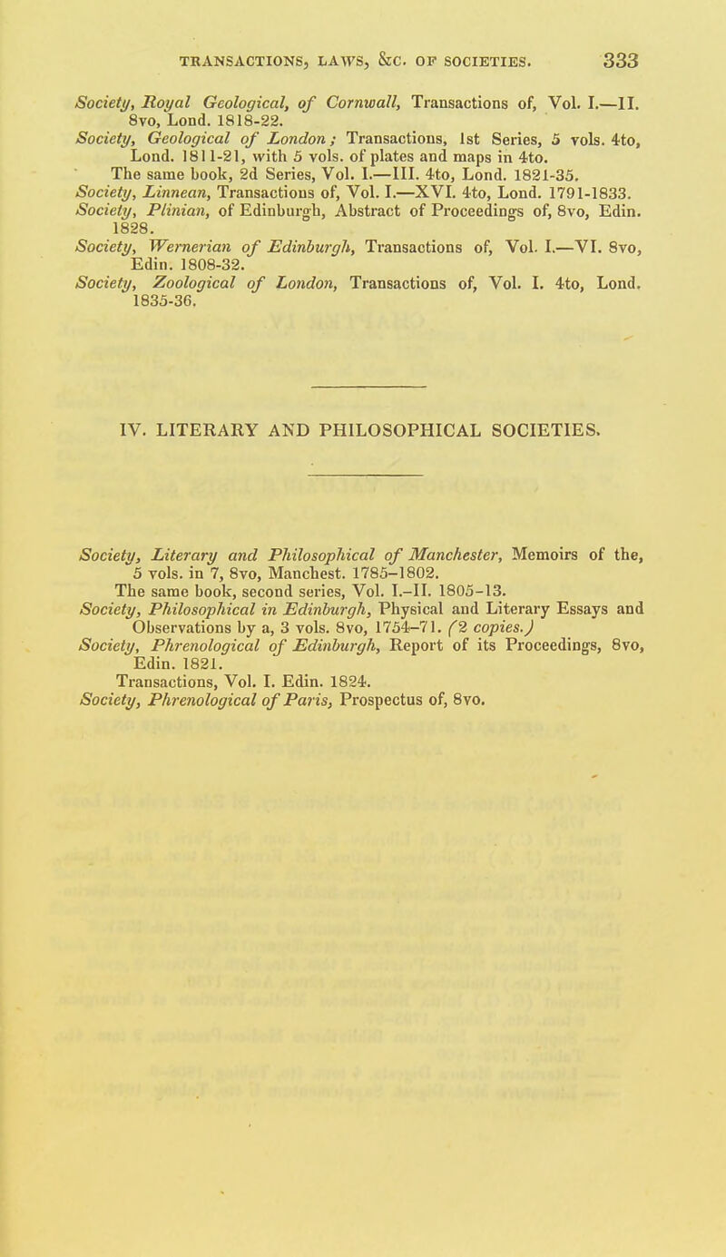 Society, Royal Geological, of Cornwall, Transactions of, Vol. I,—II. 8vo, Lend. 1818-22. Society, Geological of London; Transactions, 1st Series, 5 vols. 4to, Lond. 1811-21, with 5 vols, of plates and maps in 4to. The same book, 2d Series, Vol. I.—III. 4.to, Lond. 1821-35. Society, Linnean, Transactions of. Vol. I.—XVI. 4-to, Lond. 1791-1833. Society, Plinian, of Edinburgh, Abstract of Proceedings of, 8vo, Edin. 1828. Society, Wemerian of Edinburgh, Transactions of. Vol. 1.—VL 8vo, Edin. 1808-32. Society, Zoological of London, Transactions of, Vol. L ^to, Lond. 1833-36. IV. LITERARY AND PHILOSOPHICAL SOCIETIES. Society, Literary and Philosophical of Manchester, Memoirs of the, 5 vols, in 7, 8vo, Manchest. 1785-1802. The same book, second series. Vol. I.-II. 1805-13. Society, Philosophical in Edinburgh, Physical and Literary Essays and Observations by a, 3 vols. 8vo, 1754.-71. (2 copies.J Society, Phrenological of Edinburgh, Report of its Proceedings, 8vo, Edin. 1821. Transactions, Vol. I. Edin. 1824. Society, Phrenological of Paris, Prospectus of, 8vo.