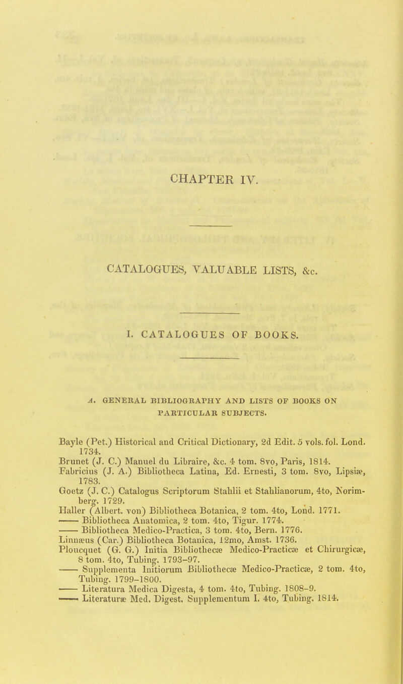 CATALOGUES, VALUABLE LISTS, &c. L CATALOGUES OF BOOKS. A. GENERAL BIBLIOGRArHY AND LISTS OP BOOKS ON PARTICULAR SUBJECTS. Bayle (Pet.) Historical and Critical Dictionary, 2d Edit. 5 vols. fol. Lond. 1734. Brunet (J. C.) Manuel du Libraire, &c. 4 torn. 8vo, Paris, 1814. Fabricius (J. A.) Bibliotheca Latina, Ed. Ernesti, 3 torn. 8vo, Lipsise, 1783. Goetz (J. C.) Catalogus Scriptorum Stahlii et Stablianorum, 4to, Norim- berg. 1729. Haller (Albert, von) Bibliotheca Botanica, 2 torn. 4to, Lond. 1771. —— Bibliotheca Auatomica, 2 torn. 4to, Tigur. 1774. Bibliotheca Medico-Practica, 3 torn. 4to, Bern. 1776. Linua;us (Car.) Bibliotheca Botanica, 12mo, Amst. 1736. Ploucqnet (G. G.) Initia Bibliothecse Medico-Practicae et Chirurgicae, 8 torn. 4to, Tubing. 1793-97. Snpplementa Initiorum Bibliothecee Medico-Practicae, 2 torn. 4to, Tubing. 1799-1800. Literatura Medica Digesta, 4 torn. 4to, Tubing. 1808-9.