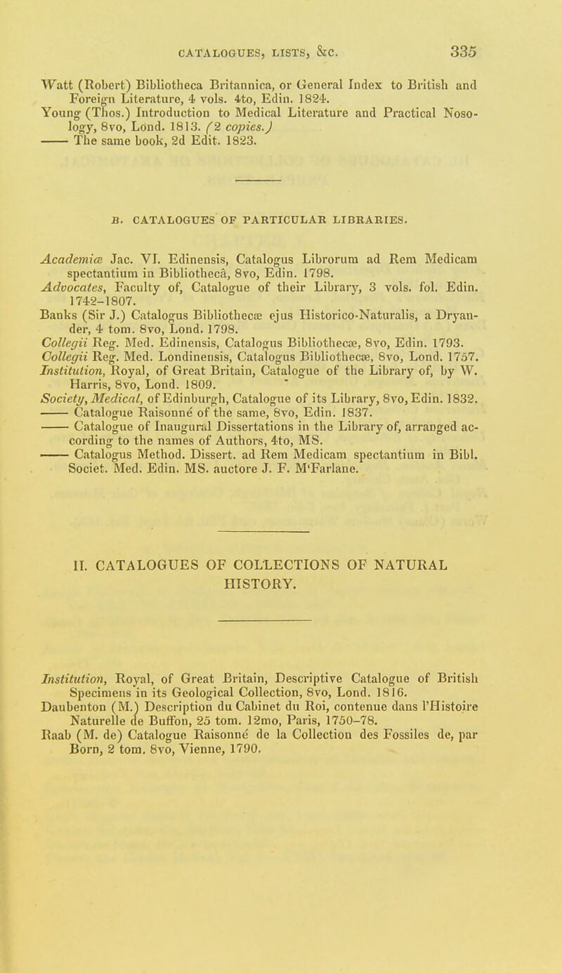 Watt (Robert) Bibliotheca Britannica, or General Index to British and Foreigfn Literature, 4 vols, ito, Edin. 1824. Young' (Tlios.) Introduction to Medical Literature and Practical Noso- logy, 8vo, Lond. 1813. f2 copies.J The same book, 2d Edit. 1S23. B. CATALOGUES OF PARTICULAR LIBRARIES. Academim Jac. VI. Edinensis, Catalogus Librorura ad Rem Medicam spectantium in Bibliotheca, 8vo, Edin. 1798. Advocates, Faculty of, Catalogue of their Library, 3 vols. fol. Edin, 1742-1807. Banks (Sir J.) Catalogus Bibliothecse ejus Historico-Naturalis, a Dryan- der, 4 tom, 8vo, Loud, 1798. Collegii Reg. Med. Edinensis, Catalogus Bibliothecte, 8vo, Edin. 1793. Gollegii Reg. Med. Londinensis, Catalogus Bibliothecae, 8vo, Lond. 1757. Institution, Royal, of Great Britain, Catalogue of the Library of, by W, Harris, 8vo, Lond. 1809. Society, Medical, of Edinburgh, Catalogue of its Library, 8vo, Edin. 1832. Catalogue Raisonne of the same, 8vo, Edin. 1837. Catalogue of Inaugural Dissertations in the Library of, arranged ac- cording to the names of Authors, 4to, MS. —— Catalogus Method. Dissert, ad Rem Medicam spectantium in Bibl. Societ. Med. Edin. MS. auctore J. F. M'Farlane. n. CATALOGUES OF COLLECTIONS OF NATURAL HISTORY. Institution, Royal, of Great Britain, Descriptive Catalogue of British Specimens in its Geological Collection, 8vo, Lond. 1816. Daubenton (M.) Description du Cabinet du Roi, contenue dans I'Histoire Naturelle de Buffon, 25 tom. 12mo, Paris, 1750-78, Raab (M. de) Catalogue Raisonne de la Collection des Fossiles de, par Born, 2 tom. Svo, Vienne, 1790.