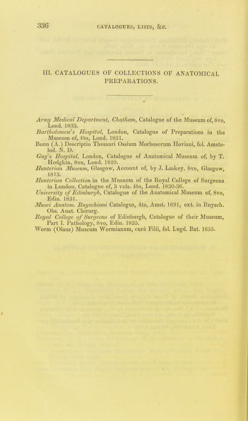 III. CATALOGUES OF COLLECTIONS OF ANATOMICAL PREPARATIONS. Army Medical Department, Chatham, Catalogue of the Museum of, 8vo, Lond. 1833. Sarlholomcw^s Hospital, London, Catalogue of Preparations in the Museum of, 4to, Lond. 183L Bonn (A.) Descriptio Thesauri Ossium Morhosorum Hoviani, fol. Amste- lod. N. D. Guy^s Hospital, London, Catalogue of Anatomical Museum of, by T. Hodgkin, 8vo, Lond. 1829. Huntcrian Museum, Glasgow, Account of, by J. Laskey, 8vo, Glasgow, 1813. Huntcrian Collection in the Rlusuem of the Royal College of Surgeons in London, Catalogue of, 3 vols. 4to, Lond. 1830-36. University of Edinburgh, Catalogue of the Anatomical Museum of, 8vo, Edin. 1831. Musei Anatorn. JRuyschiani Catalogus, 4to, Amst. 1691, ext. in Ruysch. Obs. Anat. Chirurg. Royal College of Surgeons of Edinburgh, Catalogue of their Museum, Part I. Patliology, 8vo, Edin. 1835. Worm (Olaus) Museum Wormiauum, cura Filii, fol. Lugd. Bat. 1655.