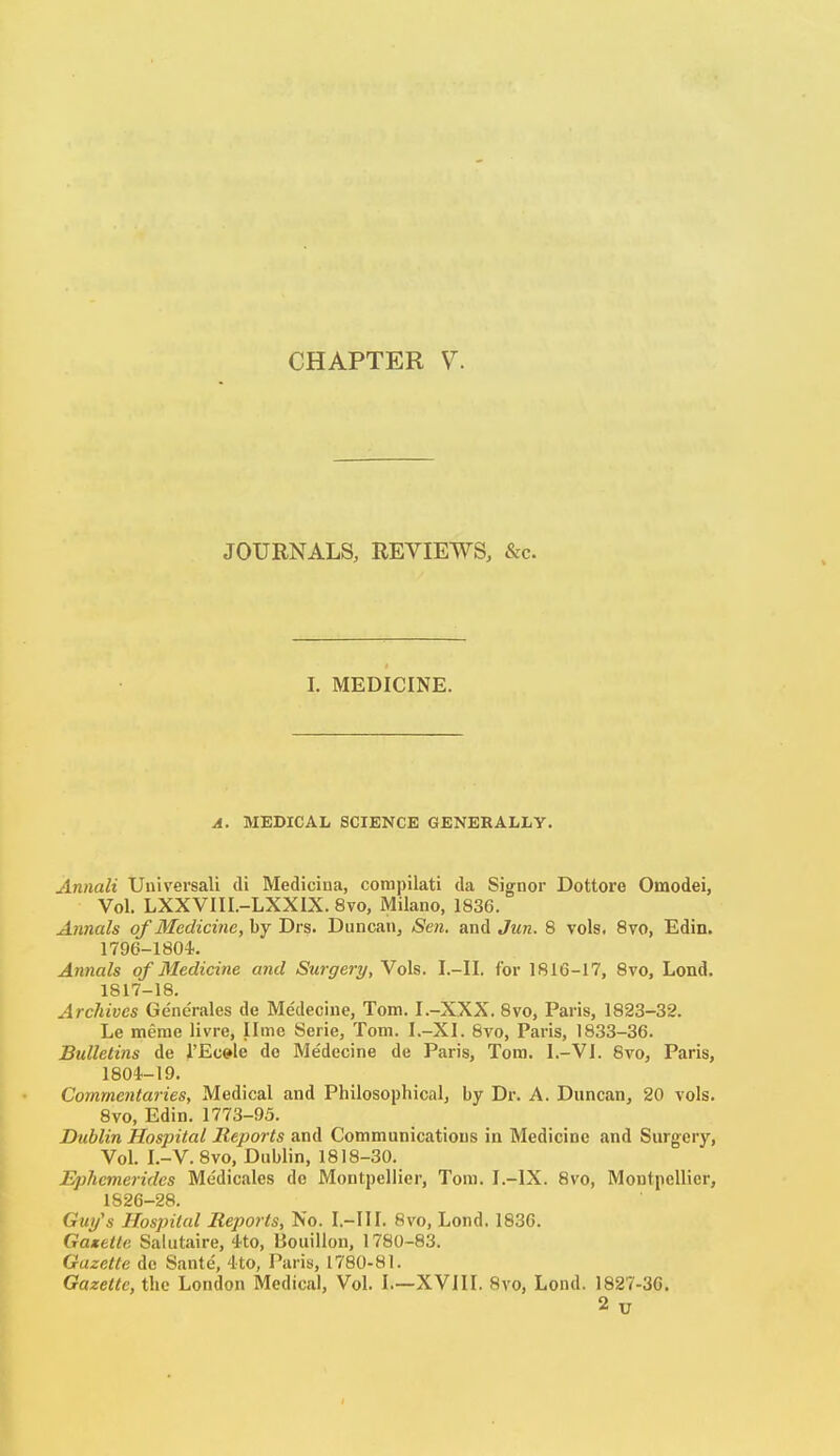 JOURNALS, REYIEWS, &c. I. MEDICINE. A. MEDICAL SCIENCE GENERALIiY. Annali Uuiversali di Medicina, compilati da Signer Dottore Omodei, Vol. LXXVIII.-LXXIX. 8vo, Milano, 1836. Annals of Medicine, by Drs. Duncan, Sen. and Jun. 8 vols. 8vo, Edin. 1796-1804. Annals of Medicine and Surgery, Yols. I.-II. for 1816-17, Svo, Lend. 1817-18. Archives Generales de Medeciue, Tom. I.-XXX. Svo, Paris, 1823-32. Le meme livre, lime Serie, Tom. I.-XI. Svo, Paris, 1833-36. Bulletins de I'Ec^le de Medecine de Paris, Tom. I.-Vl. Svo, Paris, 1804-19. Commentaries, Medical and Philosophical, by Dr. A. Duncan, 20 vols. Svo, Edin. 1773-93. Dublin Hospital Reports and Communications in Medicine and Surgery, Vol. I.-V. Svo, Dublin, 1818-30. Ephemerides Medicales de Montpellier, Tom. I.-IX. Svo, Moutpellier, 1826-28. Guy's Hospital Reports, No. I.-III. Svo, Lond, 1836. Gaxette Salutaire, 4to, Bouillon, 1780-83. Gazette do Sante, 4to, Paris, 1780-81. Gazette, the London Medical, Vol. I.—XVIII, Svo, Lond. 1827-36. 2 u