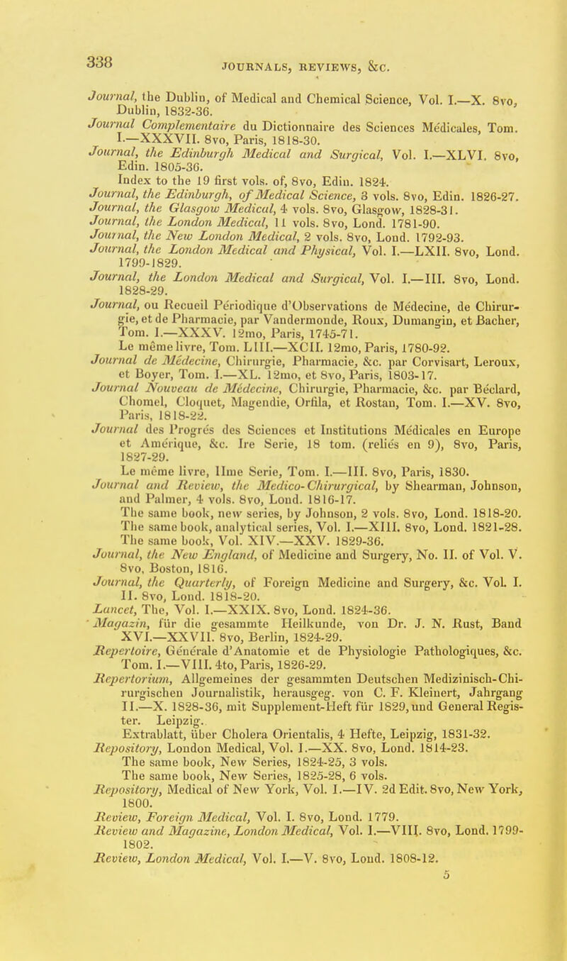 Journal, the Dublin, of Medical and Chemical Science, Vol. I.—X. 8vo, Dublin, 1832-36. Journal Complementaire du Dictionnaire des Sciences Me'dicales, Tom. I. —XXXVII. 8vo, Paris, 1818-30. Journal, the Edinburgh Medical and Surgical, Vol. I.—XLVI. 8vo, Edin. 1803-30. Index to the 19 first vols, of, 8vo, Edin. 1824. Journal, the Edinburgh, of JSIedical Science, 8 vols. 8vo, Edin. 1826-27. Journal, the Glasgow Medical, 4 vols. 8vo, Glasg-ow, 1828-31. Journal, the London Medical, II vols. 8vo, Load. 1781-90. Journal, the New London Medical, 2 vols. 8vo, Lond. 1792-93. Journal, the London Medical and Physical, Vol. I.—LXII. 8vo, Lond. 1799-1829. Journal, the London Medical and Surgical, Vol. I.—III. 8vo, Lond. 1828-29. Journal, ou Recueil Periodique d'Observations de Medecine, de Chirur- gie, et de Pharmacie, par Vandermonde, Rous, Duniangin, et Bacher, Tom. 1.—XXXV. 12mo, Paris, 1745-71. Le memelivre, Tom. LIII.—XCIL 12mo, Paris, 1780-92. Journal de Medecine, Chinirgie, Pharmacie, &c. par Corvisart, Leroux, et Boyer, Tom. I.—XL. 12mo, et Bvo, Paris, 1803-17. Journal Nouveau de Medecine, Chirurgie, Pharmacie, &c. par Beclard, Chorael, Oloquet, Magendie, Orfila, et Rostau, Tom. I.—XV. 8vo, Paris, 1818-22. Journal des I'rogres des Sciences et Institutions Medic.ales en Europe et Amerique, &c. Ire Serie, 18 torn, (relies en 9), 8vo, Paris, 1827-29. Le memo livre, Ilme Serie, Tom. I.—IIL 8vo, Paris, 1830. Journal and lievieio, the Medico-Chirurgical, by Shearman, Johnson, and Palmer, 4 vols. 8vo, Lend. 1816-17. The same book, new series, by Johnson, 2 vols. 8vo, Lond. 1818-20. The same book, analytical series. Vol. I.—XIII. 8vo, Lond. 1821-28. The same book, Vol. XIV.—XXV. 1829-36. Journal, the New England, of Medicine and Surgery, No. II. of Vol. V. 8vo, Boston, 1816. Journal, the Quarterli/, of Foreign Medicine and Surgery, &c. VoL I. II. 8vo, Lond. 1818-20. Lancet, The, Vol. I.—XXIX. 8vo, Lond. 1824-36. ■ Magazin, fiir die gesammte Heilkunde, von Dr. J. N. Rust, Band XVL—XXVII. 8vo, Berlin, 1824-29. Repertoire, Generale d'Anatomic et de Physiologie Pathologiques, &c. Tom. I.—VIII, 4to, Paris, 1826-29. Mepertorium, Allgemeines der gesammten Deutschen Mediziniscli-Chi- rurgischen Jourualistik, herausgeg. von C. F. Kleiuert, Jahrgang II.—X. 1828-36, mit Supplement-Heft fiir 1629, und General Regis- ter. Leipzig. Estrablatt, iiber Cholera Orientalis, 4 Hefte, Leipzig, 1831-32. Repository, London Medical, Vol. I.—XX. 8vo, Lond. 1814-23. The same book. New Series, 1824-25, 3 vols. The same book. New Series, 1825-28, 6 vols. Repository, Medical of New York, Vol. I.—IV. 2d Edit. 8vo, New York, 1800. Review, Foreign 3Iedical, Vol. I. 8vo, Lond. 1779. Review and Magazine, London Medical, Vol. I.—VIII. 8vo, Lond. 1799- 1802. Review, London Medical, Vol. I.—V. Bvo, Loud. 1808-12.