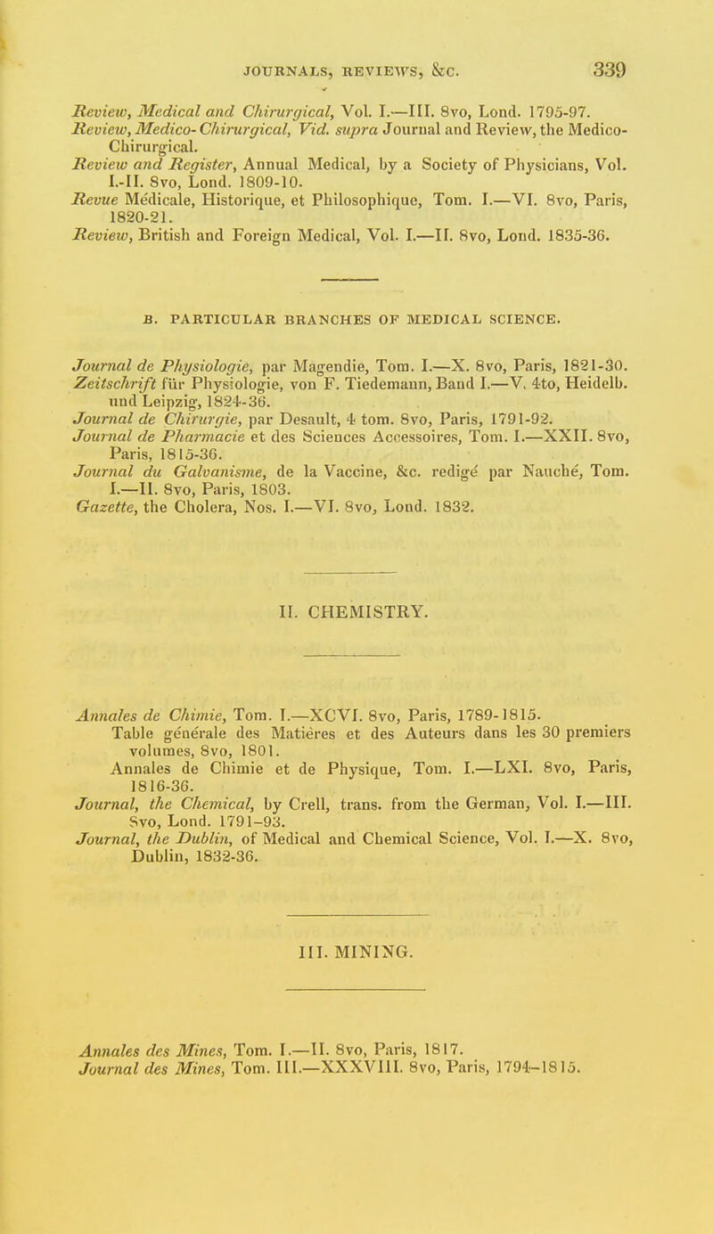 Review, Medical and Chirurgical, Vol. I.—III. 8vo, Lond. 1795-97. Review, Medico- Chirurgical, Vid. supra Jourual and Review, the Medico- Chirurgical. Review and Register, Annual Medical, by a Society of Physicians, Vol. I.-II. Svo, Lond. 1809-10. Revue Me'dicale, Historique, et Philosophique, Tom. I.—VI. 8vo, Paris, 1820-21. Revieio, British and Foreign Medical, Vol. I.—II. 8vo, Lond. 18.33-36. B. PARTICULAR BRANCHES OP MEDICAL SCIENCE. Journal de Physiologic, par Magendie, Torn. I.—X. 8vo, Paris, 1821-30. Zeitschrift f'iir Physiologie, von F. Tiedemaun, Band I.—V, 4:to, Heidelb. and Leipzig, 1824-36. Journal de Chirurgie, par Desault, 4 torn. 8vo, Paris, 1791-92. Journal de Pharmacie et des Sciences Accessoires, Tom. I.—XXII. 8vo, Paris, 1815-36. Journal du Galvanisme, de la Vaccine, &c. redig^ par Nauche, Tom. I.—II. 8vo, Paris, 1803. Gazette, the Cholera, Nos. I.—VI. 8vo, Lond. 1832. II. CHEMISTRY. Annales de Chimie, Tom. I.—XCVI. 8vo, Paris, 1789-1815. Table generale des Matieres et des Auteurs dans les 30 premiers volumes, 8vo, 1801. Annales de Chimie et de Physique, Tom. I.—LXI. 8vo, Paris, 1816-36. Journal, the Chemical, by Crell, trans, from the German, Vol. I.—III. Svo, Lond. 1791-93. Journal, the Dublin, of Medical and Chemical Science, Vol. I.—X. Svo, Dublin, 1832-36. III. MINING. Annales des Mines, Tom. I.—II. Svo, Paris, 1817. Journal des Mines, Tom. III.—XXXVIII. Svo, Paris, 1794-1815.