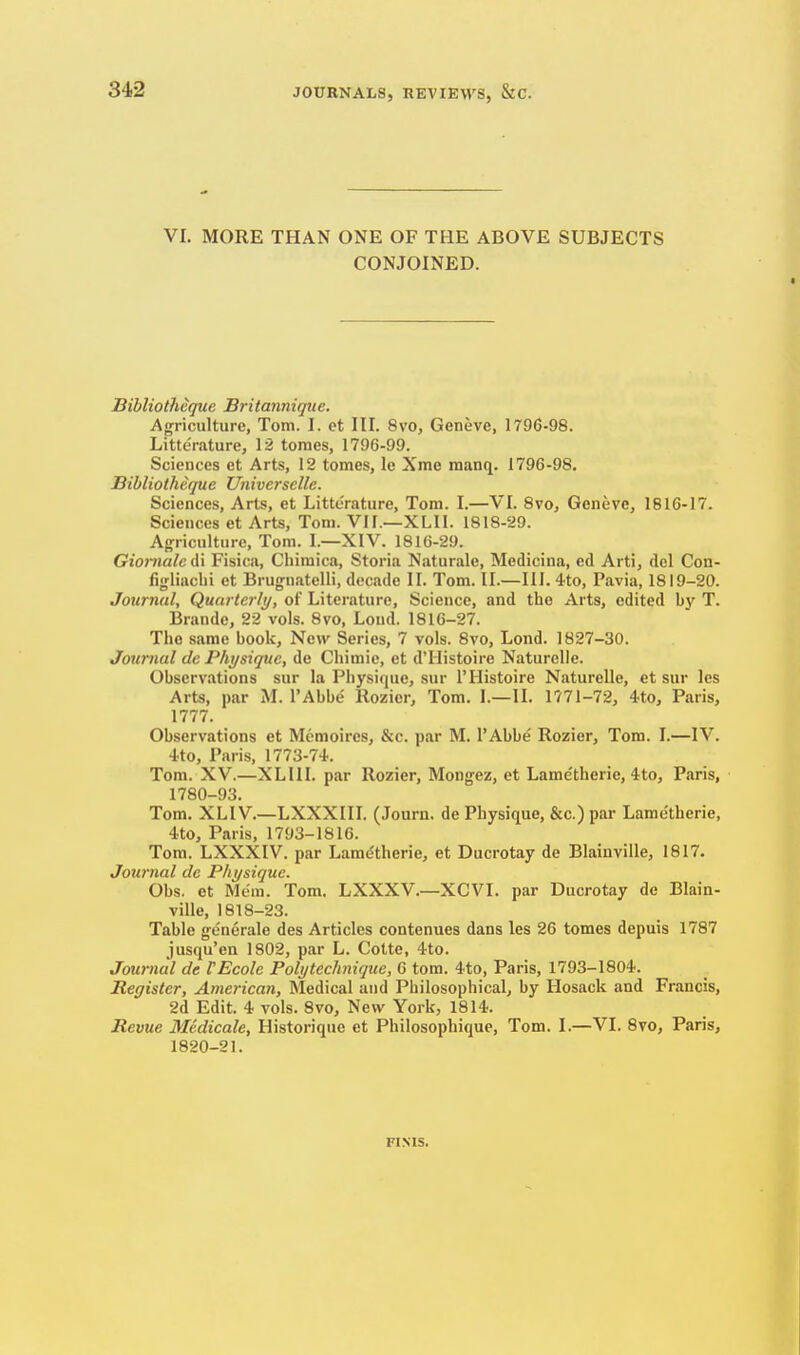 VI. MORE THAN ONE OF THE ABOVE SUBJECTS CONJOINED. Bibliothequc Britannique. Anrriculturc, Tom. I. et III. 8vo, Geneve, 1796-98. Litterature, 12 tomes, 1796-99. Sciences et Arts, 12 tomes, le Xme manq. 1796-98. Bibliotheque Universelle. Sciences, Arts, et Litterature, Tom. I.—VI. 8vo, Geneve, 1816-17. Sciences et Arts, Tom. Vlf.—XLII. 1818-29. Agriculture, Tom. I.—XIV. 1816-29. Giomalc di Fisica, Cliimica, Storia Naturale, Medicina, ed Arti, del Con- figliachi et Brugnatelli, decade II. Tom. II.—III. 4to, Pavia, 1819-20. Jounuil, Quarter/i/, of Literature, Science, and the Arts, edited by T. Brando, 22 vols. 8vo, Lond. 1816-27. The same book, Now Series, 7 vols. 8vo, Lond. 1827-30. Jotimal de Physique, de Chimie, et d'Histoire Naturelle. Observations sur la Physique, sur I'Histoire Naturelle, et sur les Arts, par iM. I'Abbe llozier, Tom. 1.—II. 1771-72, 4to, Paris, 1777. Observations et Memoires, &c. par M, I'Abbe Rozier, Tom. I.—IV. 4to, Paris, 1773-74. Tom. XV.—XLIII. par Rozier, Mongez, et Lame'therie, 4to, Paris, 1780-93. Tom. XLIV.—LXXXIH. (Journ. de Physique, &c.) par Lame'therie, 4to, Paris, 1793-1816. Tom. LXXXIV. par Lam^therie, et Ducrotay de Blaiuville, 1817. Journal dc Physique. Obs. et Mem. Tom, LXXXV.—XCVI. par Ducrotay de Blain- ville, 1818-23. Table g-e'nerale des Articles contenues dans les 26 tomes depuis 1787 jusqu'en 1802, par L. Cotte, 4to. Journal de rEcole Poly technique, 6 torn. 4to, Paris, 1793-1804. Register, American, Medical and Philosophical, by Hosack and Francis, 2d Edit. 4 vols. 8vo, New York, 1814. Revue Medicate, Historique et Philosophique, Tom. I.—VI. 8vo, Paris, 1820-21. FINIS.