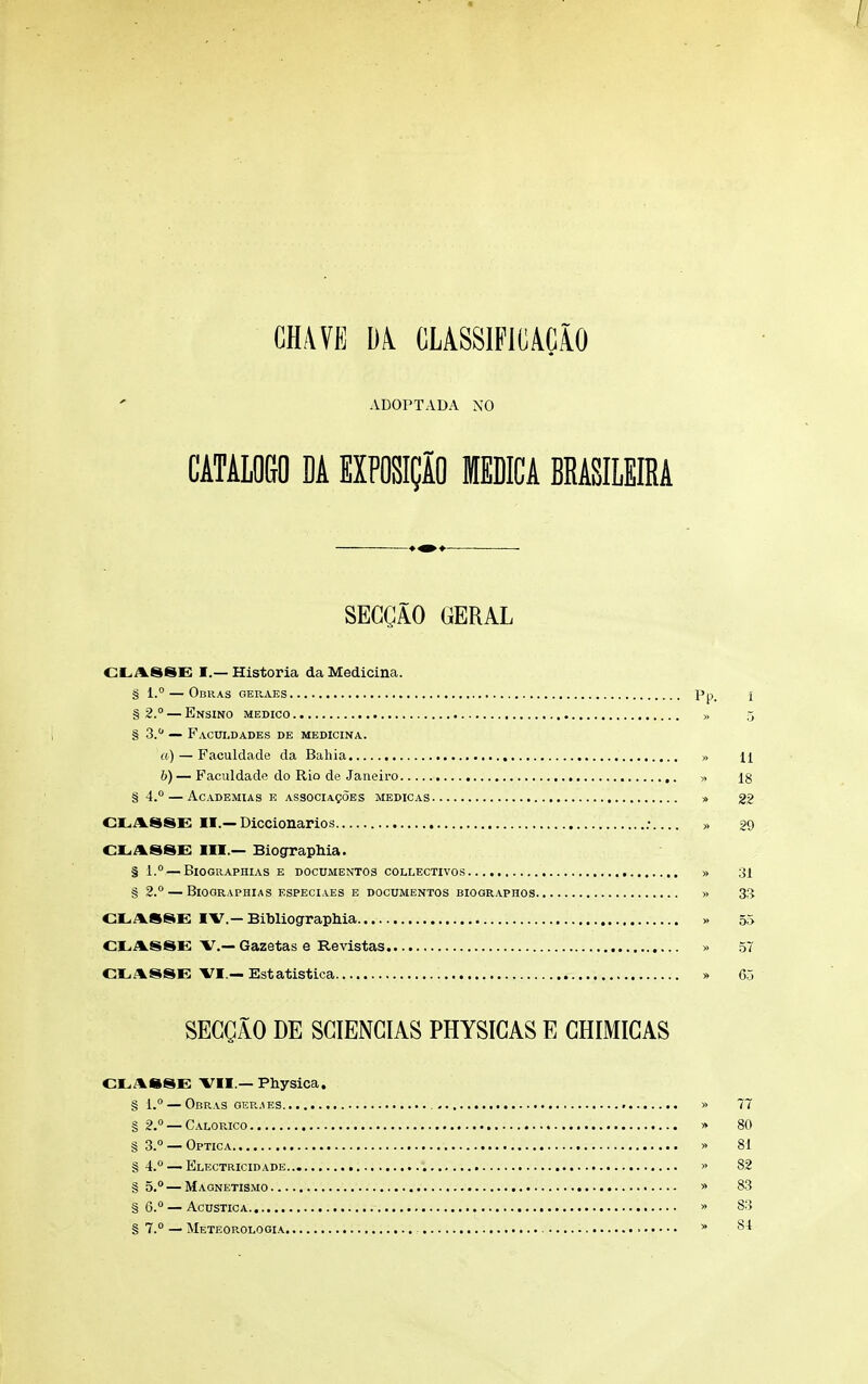 CHAVE CLASSlFlCACiO ADOPTADA NO CATALOGO DA EXPOSICiO MEDICA BRASILEIRA SECgAO GERAL d.ASSE I.— Historia da Medicina. § 1.° — ObRAS GEPvAES Pp. 1 § 2° — Ensino medico » 5 § S.** — Facui.dades de medicina. a) — Faculdade da Bahia » n 6)— Faculdade do Rio de Janeiro » ig § 4. — Academias e ASSOciAgoEs medicas » 22 CLASSE II.—Diccionarios ; » 29 CLA88E III.— BiograpMa. § l. — Biographias e documentos collectivos » 31 § 2. — Biographias especiaes e documentos biooraphos » 3^ cr<A.S8E IV.—BibliograpMa... >. 55 CLAS8E v.— Gazetas e Revistas » 57 CtiASSE VI.— Estatistica » 05 SEGQAO DE SGIENGIAS PHYSIGAS E GHIMIGAS CL,AS8E VII.—Physica. § 1. ObRAS GER,^ES g 2° — Calorico § 3.0 —Optica , § 4. — Electricidade § 5, — Magnetismo § 6.° — Acustica § 7.° — Meteorologia >> 77 » 80 81 82 » 83 » 8') 84