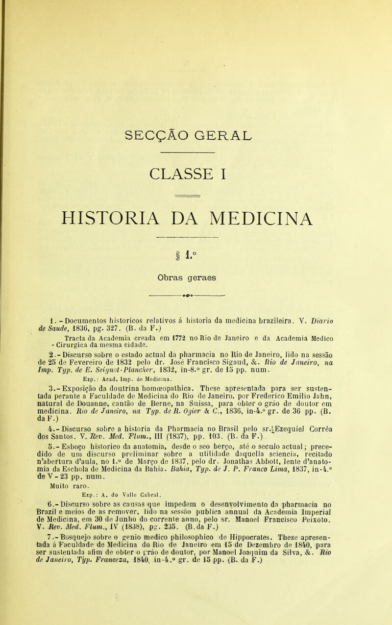 SECgAO GERAL CLASSE I HISTORIA DA MEDICINA 1. Obras geraes 1. -Documentos historicos relatives a bistoria da medicina brazileira. V. Diario deSaude, 1836, pg. 327. (B. da F.) Tracta da Academia creada em 1772 noRiode Janeiro e da Academia Medico - Cirurgica da mesma cidade. 2. -Discurso sobre o estado actual da pharmacia no Rio de Janeiro, lido na sessao de 25 de Fevereiro de 1832 pelo dr. Jose Francisco Sigaud, &. Bio de Janeiro, na Imp. Typ. de E. Seignot-Plancker, 1832, in-8.° gr. de 15 pp. num. Exp.: Acad. Imp. de Medicina. 3. -Exposi^ao da doutrina homceopathica. These apresentada para ser susten- tada perante a Faculdade de Medicina do Rio de Janeiro, por Frederico Emilio Jahn, natural de Douanne, canlao de Berne, na Suissa, para obter o grao de doutor em medicina. Rio de Janeiro, na Typ. de R. Ogier & C, 1836, in-4,° gr. de 36 pp. (B. daF.) 4. -Discurso sobre a historia da Pharmacia no Brasil pelo sr.tEzeguiel Correa dos Santos. V. Rev. Med. Flum., Ill (1837), pp. 103. (B. da F.) 5. - Esbogo historico da anatomia, desde o seo ber^o, ate o seculo actual; prece- dido de uni discurso preliminar sobre a utilidade dnquella sciencia, recitado n'abertura d'aula, no l.° de Margo de 1837, pelo dr. Jonathas Abbott, lente d'anato- mia da Eschola de Medicina da Bahia. Bahia, Typ. de J. P. Franco Lima, 1837, in-4.» de V- 23 pp. num. Muito raro. Exp.: A. do Vallo Cabral. 6. -Discurso sobre as causfis que impedem o desenvolvimento da pharmacia no Brazil e meios de as remover, lido na sessao publica annual da Academia Imperial de Medicina, em 30 de Junho do corrente anno, pelo sr. Manoel Francisco Peixoto. V. Rev. Med. Flum., IV (1838), p-. 235. (B.da F.) 7. -Bosquejo sobre 0 genio medico philosophieo de Hippocrates. These apresen- tada a Faculdade de Medicina do Rio de Janeiro em 15 de Dezembro de 1840, para ser sustentada afim de obter o ^Tao de doutor, por Manoel Joaquira da SUva, &. Rio de Janeiro, Typ. Franceza, 1840, in-4.° gr. de 15 pp. (B. da F.)