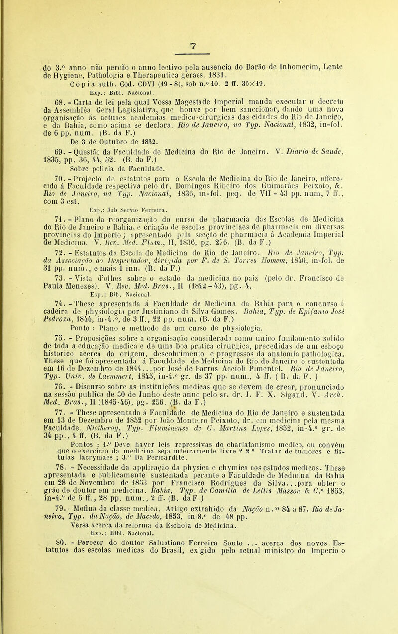 do 3. anno nao percao o anno lectivo pela ausencia do Barao de Inliomerim, Lente de Hygiene, Pathologia e Therapeutica geraes. 1831. Copia autlJ. God. CDVI (19-8), sob n.» 10. 2 ff. 36X19. Exp.: Bibl. Nacional. 68. - Carta de lei pela qual Vossa Magestade Imperial manda executar o decreto da Asseinblea Gerai Legislativa, que houve por bem sanccionar, dando uina nova organisagao as actuaes academias medico-cirargicas das cidadcs do Rio de Janeiro, e da Bahia, como acima se declara. Rio de Janeiro, na Typ. Nacional, 1832, in-foi. de 6 pp. num. (B. da F.) De 3 de Outubro de 1832. 69. -Questao da Faculdade de Medicina do Rio de Janeiro. V. Diario de Saude, 1833, pp. 36, 44, S2. (B. da F.) Sobre policia da Faculdade. 70. - Projecto de estatulos para a Escola de Medicina do Rio de Janeiro, offere- cido a Faculdade respectiva pelo dr. Domingos Ribeiro dos Guimaraes Peixoto, &. Rio de Janeiro, na Typ. Nacional, 1836, in-foi. peq. de VII - 43 pp. num, 7 ff., com 3 est. Exp.: Job Servio Ferreira. 71. - Piano da ri?organiz;J5ao do curso de pharmacia das Escolas de Medicina do Rio de Janeiro e Bahia, e criagao de escolas provinciaes de pharmacia em diversas provincias do Imperio ; apre^;entado pela secgao de pharmacia a Academia Imperial de Medicina. V. Rev. Med. Flam., JI, 1836, pg. 276. (B. da F.) 72. - Estatutos da Escola de Medicina do Rio de Janeiro. Rio de Janeiro, Typ. da Associacdo do Despertadur, diriijida por F. de S. Torres Ilomem, 1840, in-fol. de 31 pp. num., e mais 1 inn. (B. da F.) 73. - Vista d'olhos sobre o estado da medicina no paiz (pelo dr. Francisco de Paula Menezes). V. Rev. Mi'd. Bras., II (1842-43), pg. 4. Exp.: Bib. Nacional. 74. -These apresentada a Faculdade de Medicina da Bahia para o concurso a cadeira de physiologia por Jusliniano da Silva Gomes. Bahia, Typ. de Epifanio Jose Pedroza, 1844, in-4.°, de'3 ff., 22 pp. num. (B. da F.) Ponto : Piano e methodo de um curso de physiologia. 75. - ProposiQoes sobre a organisagao considerada como uaico faadamonto solido de toda a edacagao medica e de uma boa pralica cirurgica, precedidas de um esbogo historico acerca da origem, descobrimento e progressos da anatomia pathologica. These que foi apresentada a Faculdade de Medicina do Rio de Janeiro e sustentada em 16 de Dezembro de 1844.. .por Jose de Barros Accioli Pimenlel. Rio de Janeiro, Typ. Univ. de Laemmert, 1845, in-4.'' gr. de 37 pp. num., 4 ff. ( B. da F. ) 76. - Discurso sobre as instituigoes medicas que se devem de crear, pronunciado na sessao publica de CO de Junho deste anno pelo sr. dr. J. F. X. Sigaud. V. Arch. Med. Bras., II (1843-46), pg. 256. (B. da F.) 77. - These apresentada a Faculdade de Medicina do Rio de Janeiro e sustentada em 13 de Dezembro de 1852 por Joao Monteiro Peixoto, dr. em medicina peia mesma Faculdade. Nictheroy, Typ. Fluminense de C. Martins Lopes, 1832, 10-4. gr. de 34 pp., 4 ff. (B. da F.) Pontes : 1. Deve haver leis repressivas do charlatanismo medico, ou convem que 0 exercicio da medicina seja inteiramente Jivre ? 2. Tratar de tumores e fis- tulas lacrymaes ; 3. Da Pericardite. 78. - Necessidade da applicacjao da physica e chymica aes estudos medicos. These apresentada e publicamente sustentada perante a Faculdade de Medicina da Bahia em 28 de Novembro de 1853 por Francisco Rodrigues da Silva...para obter o grao de doutor em medicina. Bahia, Typ. de Camillo de Lellis Masson & C.^ 1853, in-4.'' de 5 ff., 28 pp. num., 2 ff. (B. daF.) 79. - Mofina da classe medica. Artigo extrahido da Nacao n.»' 84 a 87. Rio de Ja- neiro, Typ. da Nacao, de Macedo, 1853, in-8. de 48 pp. Versa acerca da rel'orma da Eschola de Medicina. Exp.: Bibl. Nacional. 80. - Parecer do doutor Salustiano Ferreira Souto ... acerca dos novos Es- tatutos das escolas medicas do Brasil, exigido pelo actual ministro do Imperio o