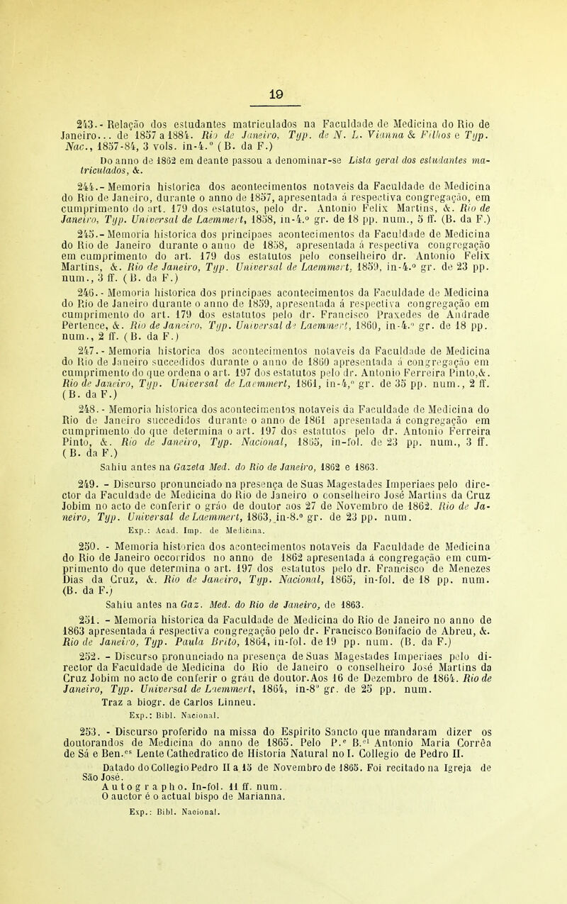 2i3.-Relaeao dos estudantes matriculados na Faculdade de Mediciiia do Rio de Janeiro... de* 1857 a 1881. Rij de Janeiro, Tijp. de N- L. Vianna & Filhos e Typ, Nac, 1837-84, 3 vols, in-4. (B. da F.) Do anno de 1862 em deante passou a denominar-se Lista geral dos estudantes ma- triculados, &. 24i.-Memoria hislorica dos acontecimeatos notaveis da Faculdade de Medicina do Rio de Janeiro, daranle o anno de 1837, apresentadn a respectiva congregagao, em cumprimento do art. 179 dos estalatos, pelo dr. Antonio Felix Martins, &. Rio de Janeiro, Tijp. Universal de Laemmert, 1838, in-4.° gr. de 18 pp. num., 5 ff. (B. da F.) 243.-Memoria hislorica dos principaes acontecimeatos da Faculdade de Medicina do Rio de Janeiro durante o anno de 1838, apresenlada a respectiva congrega?ao em camprimento do art. 179 dos estatutos pelo conselheiro dr. Antonio Felix Martins, &. Rio de Janeiro, Tijp. Universal de Laemmert. 1859, in-4.° gr. de 23 pp. num., 3 ff. (B. da F.) 246. - Memoria historica dos principaes acontecimentos da Faculdade de Medicina do Rio de Janeiro durante o anno de 1839, apresentada a respectiva congregagao em cumprimento do art. 179 dos estatutos pelo dr. Francisco Praxedes de Amirade Pertence, &. Rio de Janeiro, Tijp. Universal d-; Laemmert, 1860, in-4. gr. de 18 pp. num., 2 ff. (B. da F.) 247. -Memoria historica dos acontecimentos notaveis da Faculdade de Medicina do Rio de Janeiro succedidos durante o anno de 1860 apresentada a couGfri^gagao em cumprimento do que ordena o art. 197 dos estatutos pelo dr. Antonio Ferreira Pinto,&. Rio de Janeiro, Tijp. Universal de Laemmert, 1861, in-4, gr. de 35 pp. num., 2 ff. (B. da F.) 248. - Memoria historica dos acontecimentos notaveis da Faculdade de Medicina do Rio de Janeiro succedidos durante o anno de 1861 apresentada a congregagao em cumprimento do que determina o art. 197 dos estatutos pelo dr. Antonio Ferreira Pinto, &. Rio de Janeiro, Tijp. Nacional, 1853, in-fol. de 23 pp. num., 3 ff. (B. da F.) Sahiu antes na Gazeta Med. do Rio de Janeiro, 1862 e 1863. 249. - Discurso pronunciado na presenga de Suas Magestades Imperiaes pelo dire- ctor da Faculdade de Medicina do Rio de Janeiro o conselheiro Jose Martins da Cruz Jobim no acto de conferir o grao de doutor aos 27 de Novembro de 1862. Rio de Ja- neiro, Typ. Universal deLae7nmert, 18Q3, ia-S. gr. de 23 pp. num. Exp.: Acad. Imp. de Medicina. 250. - Memoria historica dos acontecimentos notaveis da Faculdade de Medicina do Rio de Janeiro occorridos no anno de 1862 apresenlada a congregagao em cum- primento do que determina o art. 197 dos estatutos pelo dr. Francisco de Menezes Dias da Cruz, &. Rio de Janeiro, Typ. Nacional, 1863, in-fol. de 18 pp. num. (B. da F.j Sahiu antes na Gaz. Med. do Bio de Jayieiro, de 1863. 231. - Memoria historica da Faculdade de Medicina do Rio de Janeiro no anno de 1863 apresentada a respectiva congregagao pelo dr. Francisco Bonifacio de Abreu, &. Rio de Janeiro, Typ. Paula Brito, 1864, in-fol. de 19 pp. num. (B. da F.j 252. - Discurso pronunciado na presenga deSuas Magestades Imperiaes pelo di- rector da Faculdade de Medicina do Rio de Janeiro o conselheiro Jose Marlins da Cruz Jobim no actode conferir o grau de doutor.Aos 16 de Dezembro de 1864. Riode Janeiro, Typ. Universal de L'mnmert, 1864, in-S gf. de 25 pp. num. Traz a biogr. de Carlos Linneu. Exp.: I?ibl. Nacional. 253. - Discurso proferido na missa do Espirito Sancto que m'andaram dizer os doutorandos de Medicina do anno de 1865. Pelo P.'' B.'-' Antonio Maria Correa de Sa e Ben.^- Lente Cathedralico de Historia Natural no I. CoUegio de Pedro II. Datado do CollegioPedro II a 13 de Novembro de i865. Foi recitadona Igreja de Sao Jose. A u to g r a ph 0. In-fol. H ff. num. 0 auctor e o actual bispo de Marianna,