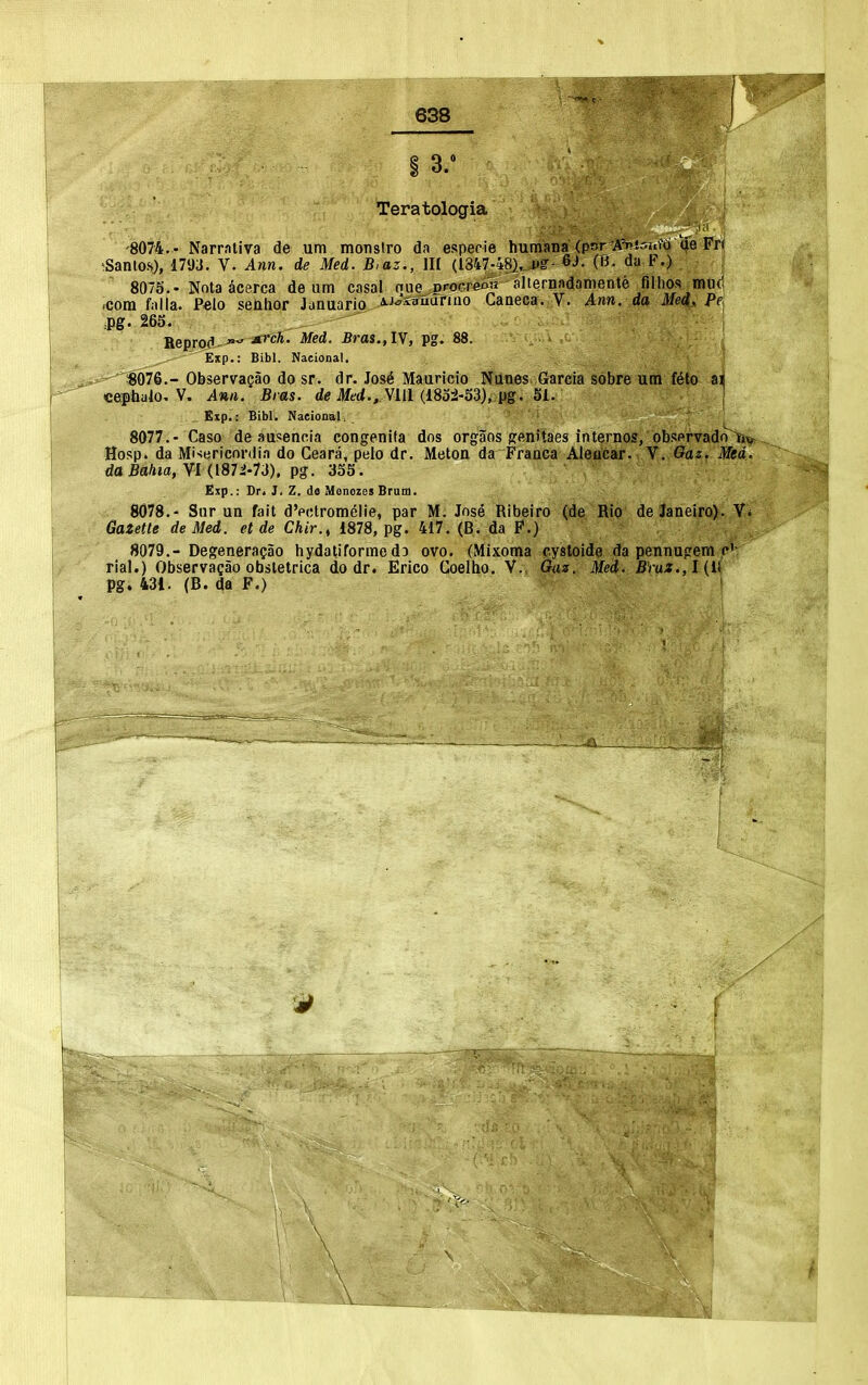 Teratologia IT 0 -8074,- Narrntiva de um monslro da espeoie humana (por A^'-'f^ti <Je Fri ;Santos), 17y3. V. Ann. de Med. B,az., HI (1847-48),.PS'- 6J. (B. da F.) 8075.- Nota acerca de um casal nue^rocreAlr aliernadamente filhof? mucl .com falla. P«lo senhor Jaauario aj^rffraarino Ganeca. V. Ann. da Med, Pfj =pg. 26S. Reprod-^ Sras.fiy, pg. 88. Exp.: Bibl. Nacional. Observajao do sr. dr. Jos^ Mauricio Nunes Garcia sobre um feto ai cef baio, V. Ann. Bras, de Med.,Mil (1832-33), pg. Si. ' Exp.: Bibl. Naeional, 8077. - Caso de ausencia congenita dos orgaos Sfftnitaes internos, obsnrvado ii^ Hosp. da Mi-iericordia do Ceara, peio dr. Metou da Franca Aleucar. V. Oaz. Med. da Baliia, VI (187i-Ti), pg. 335. £xp.: Dr. J. Z. do MonozcsBrum. 8078. - Siir un fait dVctromeiie, par M. Jose Ribeiro (de Rio de Janeiro). Vi Gazette de Med. et de Chir.^ 1878, pg. 417. (B. da P.) 8079. -Degenera?ao hydatiforme dD ovo. (Mixoma cystoide da pennugem p'- rial.) Observagao obsletrica do dr. Erico Coelho. V. Oaz. Med. BYaX.,l{i{ pg. 431. (B. da F.)
