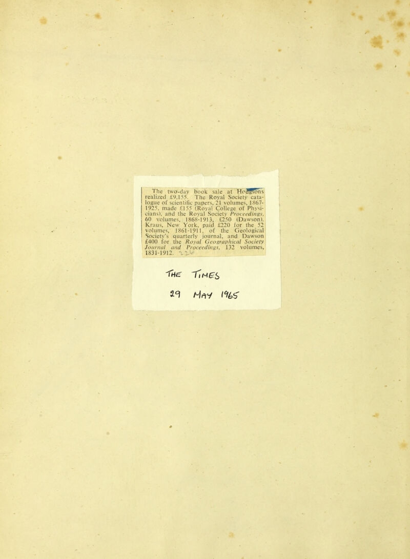 The two-day book sale at HpSffons realized £9,155. The Royal Society cata- logue of scientific papers, 21 volumes, 1867- 1925, made £155 (Royal College of Physi- cians), and the Royal Society Proceedings, 60 volumes, 1868-1913, £250 (Dawson). Kraus, New York, paid £220 for the 52 volumes, 1861-1911, of the Geological Society's quarterly journal, and Dawson £400 for the Royal Geographical Society Journal and Proceedings, 132 volumes, 1831-1912.