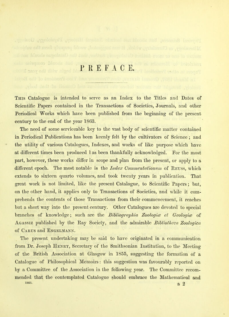 PREFACE. This Catalogue is intended to serve as an Index to the Titles and Dates of Scientific Papers contained in the Transactions of Societies, Journals, and other Periodical Works which have been published from the beginning of the present century to the end of the year 1863. The need of some serviceable key to the vast body of scientific matter contained in Periodical Publications has been keenly felt by the cultivators of Science ; and the utility of various Catalogues, Indexes, and works of like purpose which have at different times been produced 1 as been thankfully acknowledged. Por the most part, however, these works differ in scope and plan from the present, or apply to a different epoch. The most notable is the Index Commentationum of Hettss, which extends to sixteen quarto volumes, and took twenty years in publication. That great work is not limited, like the present Catalogue, to Scientific Papers; but, on the other hand, it applies only to Transactions of Societies, and while it com- prehends the contents of those Transactions from their commencement, it reaches but a short way into the present century. Other Catalogues are devoted to special branches of knowledge; such are the Bibliographia Zoologice el Geologice of Agassiz published by the Pay Society, and the admirable JBihliotheca Zoologica of Cartjs and Engelmann. The present undertaking may be said to have originated in a communication from Dr. Joseph Henry, Secretary of the Smithsonian Institution, to the Meeting of the British Association at Glasgow in 1855, suggesting the formation of a Catalogue of Philosophical Memoirs: this suggestion was favourably reported on by a Committee of the Association in the following year. The Committee recom- mended that the contemplated Catalogue should embrace the Mathematical and vmx. a 2