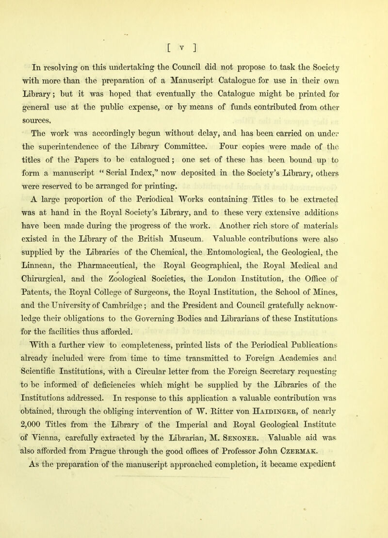 In resolving on this undertaking the Council did not propose to task the Society with more than the preparation of a Manuscript Catalogue for use in their own Library; but it was hoped that eventually the Catalogue might be printed for general use at the public expense, or by means of funds contributed from other sources. The work was accordingly begun without delay, and has been carried on under the superintendence of the Library Committee. Four copies were made of the titles of the Papers to be catalogued; one set of these has been bound up to form a manuscript  Serial Index, now deposited in the Society's Library, others were reserved to be arranged for printing. A large proportion of the Periodical Works containing Titles to be extracted was at hand in the Royal Society's Library, and to these very extensive additions have been made during the progress of the work. Another rich store of materials existed in the Library of the British Museum. Valuable contributions were also supplied by the Libraries of the Chemical, the Entomological, the Geological, the Linnean, the Pharmaceutical, the Royal Geographical, the Royal Medical and Chirurgical, and the Zoological Societies, the London Institution, the Office of Patents, the Royal College of Surgeons, the Royal Institution, the School of Mines, and the University of Cambridge; and the President and Council gratefully acknow- ledge their obligations to the Governing Bodies and Librarians of these Institutions for the facilities thus afforded. With a further view to completeness, printed lists of the Periodical Publications already included were from time to time transmitted to Foreign Academies and Scientific Institutions, with a Circular letter from the Foreign Secretary requesting to be informed of deficiencies which might be supplied by the Libraries of the Institutions addressed. In response to this application a valuable contribution was obtained, through the obliging intervention of W. Ritter von Haedinger, of nearly 2,000 Titles from the Library of the Imperial and Royal Geological Institute of Vienna, carefully extracted by the Librarian, M. Senoner. Valuable aid was. also afforded from Prague through the good offices of Professor John Czermak. As the preparation of the manuscript approached completion, it became expedient