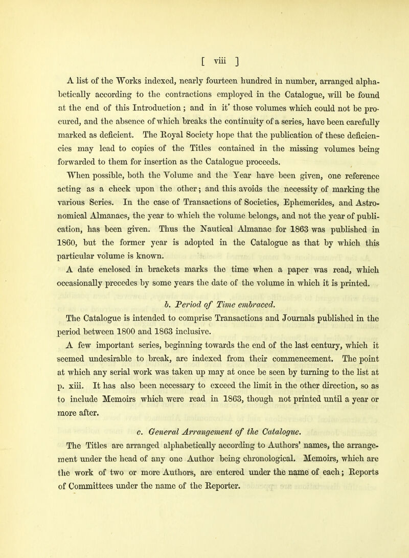 A list of the Works indexed, nearly fourteen hundred in number, arranged alpha- betically according to the contractions employed in the Catalogue, will be found at the end of this Introduction ; and in it those volumes which could not be pro- cured, and the absence of which breaks the continuity of a series, have been carefully marked as deficient. The Royal Society hope that the publication of these deficien- cies may lead to copies of the Titles contained in the missing volumes being forwarded to them for insertion as the Catalogue proceeds. When possible, both the Volume and the Year have been given, one reference acting as a check upon the other; and this avoids the necessity of marking the various Series. In the case of Transactions of Societies, Ephemerides, and Astro- nomical Almanacs, the year to which the volume belongs, and not the year of publi- cation, has been given. Thus the Nautical .Almanac for 1863 was published in 1860, but the former year is adopted in the Catalogue as that by which this particular volume is known. A date enclosed in brackets marks the time when a paper was read, which occasionally precedes by some years the date of the volume in which it is printed. b. Period of Time embraced. The Catalogue is intended to comprise Transactions and Journals published in the period between 1800 and 1863 inclusive. A few important series, beginning towards the end of the last century, which it seemed undesirable to break, are indexed from their commencement. The point at which any serial work was taken up may at once be seen by turning to the list at p. xiii. It has also been necessary to exceed the limit in the other direction, so as to include Memoirs which were read in 1863, though not printed until a year or more after. c. General Arrangement of the Catalogue. The Titles are arranged alphabetically according to Authors' names, the arrange- ment under the head of any one Author being chronological. Memoirs, which are the work of two or more Authors, are entered under the name of each; Reports of Committees under the name of the Reporter.