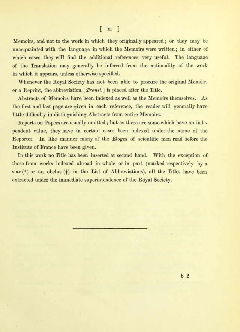 Memoirs, and not to the work in which they originally appeared; or they may be unacquainted with the language in which the Memoirs were written; in either of which cases they will find the additional references very useful. The language of the Translation may generally be inferred from the nationality of the work in which it appears, unless otherwise specified. Whenever the Royal Society has not been able to procure the original Memoir, or a Reprint, the abbreviation [Transl.] is placed after the Title. Abstracts of Memoirs have been indexed as well as the Memoirs themselves. As the first and last page are given in each reference, the reader will generally have little difficulty in distinguishing Abstracts from entire Memoirs. Reports on Papers are usually omitted; but as there are some which have an inde- pendent value, they have in certain cases been indexed under the name of the Reporter. In like manner many of the Eloges of scientific men read before the Institute of France have been given. In this work no Title has been inserted at second hand. With the exception of those from works indexed abroad in whole or in part (marked respectively by a star (*) or an obelus (f) in the List of Abbreviations), all the Titles have been extracted under the immediate superintendence of the Royal Society.