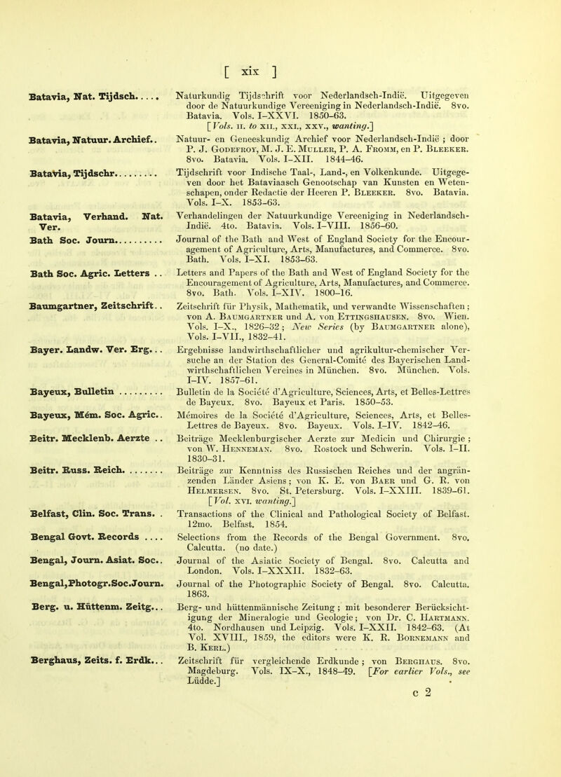 Batavia, Nat. Tijdsch Batavia, Natuur. Archief.. Batavia, Tijdschr Batavia, Verhand. Nat. Ver. Bath Soc. Journ Bath Soc. Agric. Letters .. Baumgartner, Zeitschrift.. Bayer. Landw. Ver. Erg... Bayeux, Bulletin Bayeux, Mem. Soc. Agric.. Beitr. Mecklenb. Aerzte .. Beitr. Russ. Reich Belfast, Clin. Soc. Trans. . Bengal Govt. Records .... Bengal, Journ. Asiat. Soc.. Bengal,Fhotogr.Soc.Journ. Berg. u. Huttenm. Zeitg... Berghaus, Zeits. f. Erdk... Naturkundig Tijdsohrift voor Nederlandsch-Indie. Uitgegeven door de Natuurkundige Vereeniging in Nederlandsch-Indie. 8vo. Batavia. Vols. I-XXVI. 1850-63. [ Vols. ii. to xii., xxi., xxv., wanting.'] Natuur- en Geneeskundig Archief voor Nederlandsch-Indie ; door P. J. Godefroy, M. J. E. Muller, P. A. Fromm, en P. Bleeker. 8vo. Batavia. Vols. I-XII. 1844-46. Tijdschrift voor Indische Taal-, Land-, en Volkenkunde. Uitgege- ven door het Bataviaasch Genootschap van Kunsten en Weten- schapen, onder Redactie der Heeren P. Bleeker. 8vo. Batavia. Vols. I-X. 1853-63. Verhandelingen der Natuurkundige Vereeniging in Nederlandsch- Indie. 4to. Batavia. Vols. I-VIII. 1856-60. Journal of the Bath and West of England Society for the Encour- agement of Agriculture, Arts, Manufactures, and Commerce. 8vo. Bath. Vols. I-XI. 1853-63. Letters and Papers of the Bath and West of England Society for the Encouragement of Agriculture, Arts, Manufactures, and Commerce. 8vo. Bath. Vols. I-XIV. 1800-16. Zeitschrift fur Physik, Mathematik, und verwandte Wissenschaften; von A. Baumgartner und A. von Ettingshatjsen. 8vo. Wien. Vols. I-X., 1826-32; Neic Series (by Baumgartner alone), Vols. I-VII., 1832-41. Ergebnisse landwirthschaftlicher und agrikultur-chemischer Ver- suche an der Station des General-Comite des Bayerischen Land- wirthschaftlichen Vereines in Miinchen. 8vo. Munchen. Vols. I-IV. 1857-61. Bulletin de la Societe d'Agriculture, Sciences, Arts, et Belles-Lettres de Bayeux. 8vo. Bayeux et Paris. 1850-53. Memoires de la Societe d'Agriculture, Sciences, Arts, et Belles- Lettres de Bayeux. 8vo. Bayeux. Vols. I-IV. 1842-46. Beitrage Mecklenburgischer Aerzte zur Medicin und Chirurgie ; von W. Henneman. 8vo. Rostock und Schwerin. Vols. I-II. 1830-31. Beitrage zur Kenntniss des Russischen Reiches und der angran- zenden Lander Asiens; von K. E. von Baer und G. R. von Helmersen. 8vo. St. Petersburg. Vols. I-XXIII. 1839-61. [Vol. xvi. ivanting.~\ Transactions of the Clinical and Pathological Society of Belfast. 12mo. Belfast. 1854. Selections from the Records of the Bengal Government. 8vo. Calcutta, (no date.) Journal of the Asiatic Society of Bengal. 8vo. Calcutta and London. Vols. I-XXXIL 1832-63. Journal of the Photographic Society of Bengal. 8vo. Calcutta. 1863. Berg- und hiittenmannische Zeitung ; mit besonderer Beriicksicht- igung der Mineralogie und Geologie; von Dr. C. Hartmann. 4to. Nordhausen und Leipzig. Vols. I-XXII. 1842-63. (At Vol. XVIII., 1859, the editors were K. R. Bornemann and B. Kerl.) Zeitschrift fur vergleichende Erdkunde; von Berghaus. 8vo. Magdeburg. Vols. IX-X., 1848-49. [For earlier Vols., see Liidde.] c 2