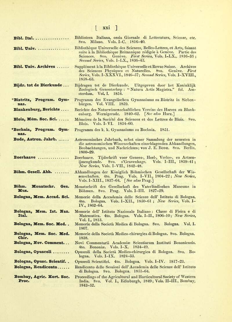 Bibl. Ital. Bifal. Univ. Bibl. Univ. Archives Bijdr. tot de Dierkunde ... *Bistritz, Program. Gym- nas. Blankenburg, Berichte Blois, Mem. Soc. Sci *Bochnia, Program. Gym- nas. Bode, Astron. Jahrb Boerhaave Bohm. (resell. Abh Bohm. Monatschr. Ges. Mas. Bologna, Mem. Accad. Sci. Bologna, Mem. 1st. XJaz. Ital. Bologna, Mem. Soc. Med. . Bologna, Mem. Soc. Med. Chir. Bologna, Nov. Comment. .. Bologna, Opuscoli Bologna, Opusc. Scientif. . Bologna, Bendiconto Bombay, Agric. Hort. Soc. Froc. Biblioteca Italiana, ossia Giornale di Lctteralura, Scienze, etc. 8vo. Milano. Vols. I-C. 1816-40. Bibliotheque Universelle des Sciences, Belles-Lettres, et Arts, faisant suite a la Bibliotheque Britarmique redigee a Geneve. Partie des Sciences. 8vo. Geneve. First Series, Vols. I-LX., 1816-35 ; Second Series, Vols. I-LX., 1836-45. Supplement a la Bibliotheque Universelle et Revue Suisse. Archives des Sciences Physiques et Naturelles. 8vo. Geneve. First Series, Vols. I-XXXVL, 1846-57; Second Series, Vols. I-XVIIL, 1858-63. Bijdragen tot de Dierkunde. Uitgegeven door het Koninklijk Zoologisch Genootschap :  Natura Artis Magistra. fol. Am- sterdam. Vol. I. 1854. Programm des Evangelischen Gymnasiums zu Bistritz in Sieben- biirgen. Vol. VIII. 1859. Berichte des Naturwissenschaftlichen Vereins des Harzes zu Blank- enburg. Wernigerode. 1840-62. \_Scc also Harz.] Memoires de la Societe des Sciences et des Lettres de Blois. 8vo. Blois. Vols. I- VI. 1834-60. Programm des k. k. Gymnasiums zu Bochnia. 1851. Astronomisches Jahrbuch, nebst einer Sammlung der neuesten in die astronomischen Wissenschaften einschlagenden Abhandlungen, Beobachtungen, und Nachrichten; von J. E. Bode. 8vo. Berlin. 1800-29. Boerhaave. Tijdschrift voor Genees-, Heel-, Verlos-, en Artsen- ijmengkunde. 8vo. s'Gravenhage. Vols. I-III., 1839-41 ; New Series, Vols. I-VIL, 1842-48. Abhandlungen der Koniglich Bohmischen Gesellschaft der Wis- senschaften. 4to. Prag. Vols. I-VIL, 1804-22; New Series, Vols. I-XIIL, 1837-64. [See also Prag.] Monatschrift des Gesellschaft des Vaterlandischen Museums in Bohmen. 8vo. Prag. Vols. I-III. 1827-29. Memorie della Accademia delle Scienze dell' Istituto di Bologna. 4to. Bologna. Vols. I-XIL, 1850-61 ; Netv Series, Vols. I- IV, 1862-64. Memorie dell' Istituto Nazionale Italiano : Classe di Fisica e di Matematica. 4to. Bologna. Vols..1-11., 1806-10; New Series, Vol. I., 1813. Memorie della Societa Medica di Bologna. 8vo. Bologna. Vol. I. 1807. Memorie della Societa Medico-chirurgica di Bologna. 8vo. Bologna. 1838. Novi Commentarii Academise Scientiarum Instituti Bononiensis. 4to. Bononiaj. Vols. I-X. 1834-49. Opuscoli della Societa Medico-chirurgica di Bologna. 8vo. Bo- logna. Vols. I-IX. 1824-33. Opuscoli Scientifici. 4to. Bologna. Vols. I-IV. 1817-23. Rendiconto delle Sessioni dell' Accademia delle Scienze dell' Istituto di Bologna. 8vo. Bologna. 1851-64. Proceedings of the Agricultural and Horticultural Society of Western India. 8vo. Vol. I., Edinburgh, 1849; Vols. II-IIL. Bombay, 1843-52.