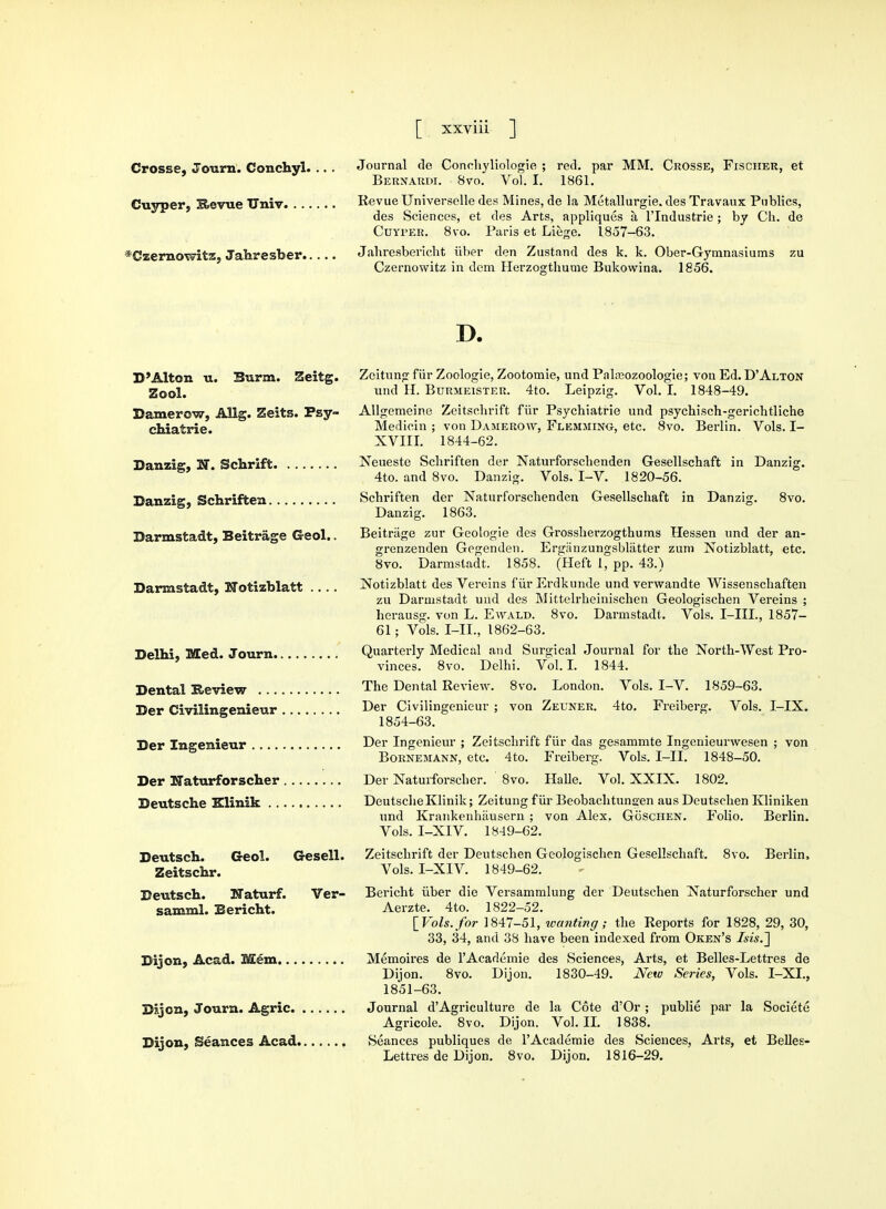 Crosse, Journ. Conchy!. Cuyper, Revue Univ. ... *Czernowitz, Jahresfoer.. Journal do Conohyliologie ; red. par Bebnaedi. 8vo. Vol. I. 1861. MM. Cbosse, Fischeb, et Revue Universclle des Mines, de la Metallurgie. des Travaux Publics, des Sciences, et des Arts, appliques a. l'lndustrie; by Ch. de Cuyper. 8vo. Paris et Liege. 1857-63. Jahresbericht iiber den Zustand des k. k. Ober-Gymnasiums zu Czernowitz in dent Herzogthume Bukovvina. 1856. D. Zeitung fiir Zoologie, Zootomie, und Palajozoologie; von Ed. D'Alton und H. Bubmeistek. 4to. Leipzig. Vol. I. 1848-49. Allgemeine Zeitschrift fiir Psychiatrie und psychisch-gerichtliche Medicin ; von Daherow, Flemjiing-, etc. 8vo. Berlin. Vols. I- XVIII. 1844-62. Neueste Schriften der Naturforschenden Gesellschaft in Danzig. 4to. and 8vo. Danzig. Vols. I-V. 1820-56. Schriften der Naturforschenden Gesellschaft in Danzig. 8vo. Danzig. 1863. Beitriige zur Geologie des Grossherzogthums Hessen und der an- grenzenden Gegenden. Erganzungsbliitter zum Notizblatt, etc. 8vo. Darmstadt. 1858. (Heft 1, pp. 43.) Notizblatt des Vereins fiirErdkunde und verwandte Wissenschaften zu Darmstadt und des Mittelrheinischen Geologischen Vereins ; herausg. von L. Ewald. 8vo. Darmstadt. Vols. I-IIL, 1857- 61; Vols. I-IL, 1862-63. Quarterly Medical and Surgical Journal for the North-West Pro- vinces. 8vo. Delhi. Vol.1. 1844. The Dental Review. 8vo. London. Vols. I-V. 1859-63. Der Civilingenieur ; von Zeuner. 4to. Freiberg. Vols. I-IX. 1854-63. Der Ingenieur ; Zeitschrift fiir das gesammte Ingenieurwesen ; von Boenemann, etc. 4to. Freiberg. Vols. I-IX. 1848-50. Der Naturforscher. 8vo. Halle. Vol. XXIX. 1802. DeutscheKlinik; Zeitung fiir Beobachtunaen aus Deutschen Kliniken und Krankenhausern ; von Alex. Goschen. Folio. Berlin. Vols. I-XIV. 1849-62. Deutsch. Geol. Gesell. Zeitschrift der Deutschen Geologischen Gesellschaft. 8vo. Berlin, Zeitschr. Vols. I-XIV. 1849-62. Deutsch. Naturf. Ver- Bericht iiber die Versammlung der Deutschen Naturforscher und samml. Bericht. Aerzte. 4to. 1822-52. [Vols.for 1847-51, wanting,- the Reports for 1828, 29, 30, 33, 34, and 38 have been indexed from Oken's /sis.] Dijon, Acad. Mem Memoires de l'Academie des Sciences, Arts, et Belles-Lettres de Dijon. 8vo. Dijon. 1830-49. New Series, Vols. I-XI., 1851-63. Dijon, Journ. Agric Journal d'Agriculture de la Cote d'Or ; publie par la Societe Agricole. 8vo. Dijon. Vol.11. 1838. Dijon, Seances Acad Seances publiques de l'Academie des Sciences, Arts, et Belles- Lettres de Dijon. 8vo. Dijon. 1816-29. D'Alton u. Burm. Zeitg. Zool. Damerow, Allg. Zeits. Psy- chiatrie. Danzig, N. Schrift Danzig, Schriften Darmstadt, Beitriige Geol.. Darmstadt, Notizblatt .... Delhi, Med. Journ. Dental Review ... Der Civilingenieur Der Ingenieur .... Der Naturforscher Deutsche Klinik ..