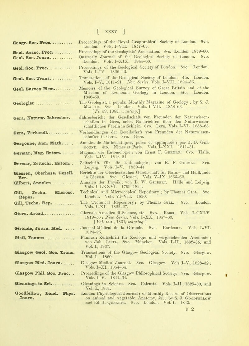 Geogr. Soc. Proc Proceedings of the Royal Geographical Society of London. 8vo. London. Vols. I-VII. 1857-63. Geol. Assoc. Proc Proceedings of the Geologists' Association. 8vo. London. 1859-60. Geol. Soc. Journ Quarterly Journal of the Geological Society of London. 8vo. London. Vols. I-XIX. 1845-63. Geol Soc. Proc Proceedings of the Geological Society of L ndon. 8vo. London. Vols. I-IV. 1826-45. Geol. Soc. Trans Transactions of the Geological Society of London. 4to. London. Vols. I-V, 1811-21 ; New Series, Vols. I-VII., 1824-56. Geol. Survey Mem „ Memoirs of the Geological Survey of Great Britain and of the Museum of Economic Geology in London. 4to. London. 1846-63. Geologist The Geologist, a popular Monthly Magazine of Geology ; by S. J. Mackie. 8vo. London. Vols. I-VII. 1858-63. [Pt. 59, 1863, wanting.,] Gera, Naturw. Jahresber. . Jahresbericht der Gesellschaft von Freunden der Naturwissen- schaften in Gera, nebst Nachrichten iiber den Naturwissen- schaftlichen Verein in Schleiz. 8vo. Gera. Vols. I-VI. 1858-63. Gera, Verhandl Verhandlungen der Gesellschaft von Freunden der Naturwissen- schaften in Gera. 8vo. Gera. Gergonne, Ann. Math. . . . Annales de Mathematiques, pures et appliquees ; par J. D. Ger- gonne. 4to. Nimes et Paris. Vols. I-XXI. 1811-31. Germar, Mag. Entom Magazin der Entomologie ; von Ernst F. Germar. 8vo. Halle. Vols. I-IV. 1813-21. Germar. Zeitschr. Entom. . Zeitschrift fiir die Entomologie ; von E. F. Germar. 8vo. Leipzig. Vols. I-V. 1839-44. Giessen, ©berhess. Gesell. Berichte der Oberhessischen Gesellschaft fur Natur- und Heilkunde Ber. iR Giessen. 8vo. Giessen. Vols. V-IX. 1855-62. Gilbert. Annalen . . . Annalen der Physik; von L. W. Gilbert. Halle und Leipzig. Vols. I-LXXVI. 1799-1824. Gill, Techn. Microsc. Technical and Microscopical Repository ; by Thomas Gill. 8vo. Repos. London. Vols. Vl-VII. 1830. Gill, Techn. Rep. The Technical Repository; by Thomas Gill. 8vo. London. Vols. I-XI. 1822-27. Giorn. Arcad. . . . Giornale Arcadico di Scienze, etc. 8vo. Roma. Vols. I-CXLV. 1819-56; New Series, Vols. I-XX., 1857-60. [Vol. liii., 1831, wanting.] Gironde, Journ. Med. Journal Medical de la Gironde. 8vo. Bordeaux. Vols. I-VI. 1824-26. Gistl, Faunas Faunus ; Zeitschrift fiir Zoologie und vergleichenden Anatomie ; von Joh. Gistl. 8vo. Miinchen. Vols. I-IL, 1832-35, und Vol. I., 1837. Glasgow Geol. Soc. Trans. Transactions of the Glasgow Geological Society. 8vo. Glasgow. Vol. I. 1860. Glasgow Med. Journ Glasgow Medical Journal. 8vo. Glasgow. Vols. I-V., 1828-32 ; Vols. I-XL, 1854-64. Glasgow Phil. Soc. Proc. . Proceedings of the Glasgow Philosophical Society. 8vo. Glasgow. Vols. I-V. 1841-64. Gleanings in Sci Gleanings in Science. 8vo. Calcutta. Vols. 1-IL, 1829-30, and Vol. I., 1831. Goodfellow, Iiond. Phys. London Physiological Journal; or Monthly Record of Observations Journ. on animal and vegetable Anatomy, &c. ; by S. J. Goodfellow and Ed. J. Quekett. 8vo. London. Vol. I. 1843. e 2