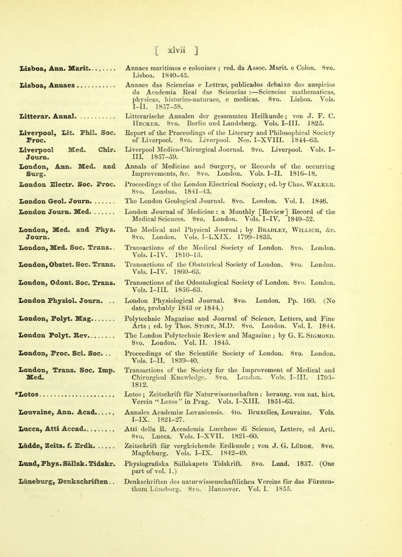 Lisboa, Ann. Marit Lisboa, Annaes Litterar. Annal Liverpool^ Lit. Phil. Sac Proc. Liverpool Med. Chir. Journ. London, Ann. Med. and Surg. London Electr. Soc. Proc. London Geol. Journ London Journ. Med London, Med. and Phys. Journ. London, Med. Soc. Trans.. London, Obstet. Soc. Trans. London, Odont. Soc. Trans. London Physiol. Journ. .. London, Polyt. Mag London Polyt. Rev London, Proc. Sci. Soc. .. London, Trans. Soc. Imp. Med. *Lotos Louvaine, Ann. Acad Lucca, Atti Aecad Liidde, Zeits. f. Erdk Lund, Phys. Sallsk. Tidskr. Luneburg, Denkschriften >. Annaes maritimos e coloniaes ; red. da Assoc. Marit. e Colon. 8vo. Lisboa. 1840-45. Annaes das Sciencias e Lettras, publicados debaixo dos auspicios da Aeademia Real das Sciencias :—Sciencias mathematicas, physicas, historico-naturaes, e medicas. 8vo. Lisboa. Vols. I-II. 1857-58. Litterarische Annalen der gesaramten Heilkunde; von J. F. C. Hecker. 8vo. Berlin und Landsberg. Vols. I-III. 1825. Report of the Proceedings of the Literary and Philosophical Society of Liverpool. 8vo. Liverpool. Nos. I-XVIII. 1844-63. Liverpool Medico-Chirurgical Journal. 8vo. Liverpool. Vols. I- III. 1857-59. Annals of Medicine and Surgery, or Records of the occurring Improvements, &c. 8vo. London. Vols. I-II. 1816-18. Proceedings of the London Electrical Society; ed. by Chas. Walker. 8vo. London. 1841-43. Tbe London Geological Journal. 8vo. London. Vol. I. 1846. London Journal of Medicine : a Monthly [Review] Record of tbe Medical Sciences. 8vo. London. Vols. I-IV. 1849-52. The Medical and Physical Journal; by Bradley, Willich, &c. 8vo. London. Vols. I-LXIX. 1799-1833. Transactions of the Medical Society of London. 8vo. London. Vols. I-IV. 1810-13. Transactions of the Obstetrical Society of London. 8vo. London. Vols. I-IV. 1860-63. Transactions of the Odontological Society of London. 8vo. London. Vols. I-III. 1856-63. London Physiological Journal. 8vo. London. Pp. 160. (No date, probably 1843 or 1844.) Polytechnic Magazine and Journal of Science, Letters, and Fine Arts ; ed. by Thos. Stone, M.D. 8vo. London. Vol. I. 1844. The London Polytechnic Review and Magazine ; by G. E. Sigmond. 8vo. London. Vol. II. 1845. Proceedings of the Scientific Society of London. 8vo. London. Vols. I-II. 1839-40. Transactions of the Society for the Improvement of Medical and Chirurgical Knowledge. 8vo. London. Vols. I-III. 1793- 1812. Lotos ; Zeitschrift fur Naturwissenschaften; herausg. von nat. hist. Verein  Lotos  in Prag. Vols. I-XIII. 1851-63. Annales Academise Lovaniensis. 4to. Bruxelles, Louvaine. Vols. I-IX. 1821-27. Atti dell a R. Accademia Lucchese di Scienze, Lettere, ed Arti. 8vo. Lucca. Vols. I-XVII. 1821-60. Zeitschrift fur vergleichende Erdkunde ; von J. G. Ludde. 8vo. Magdeburg. Vols. I-IX. 1842-49. Physiografiska Sallskapets Tidskrift. 8vo. Lund. 1837. (One part of vol. 1.) Denkschriften des naturwissensckaftlichen Vereins fur das Fiirsten- thum Liineburg. 8vo. Hannover. Vol. I. 1855.