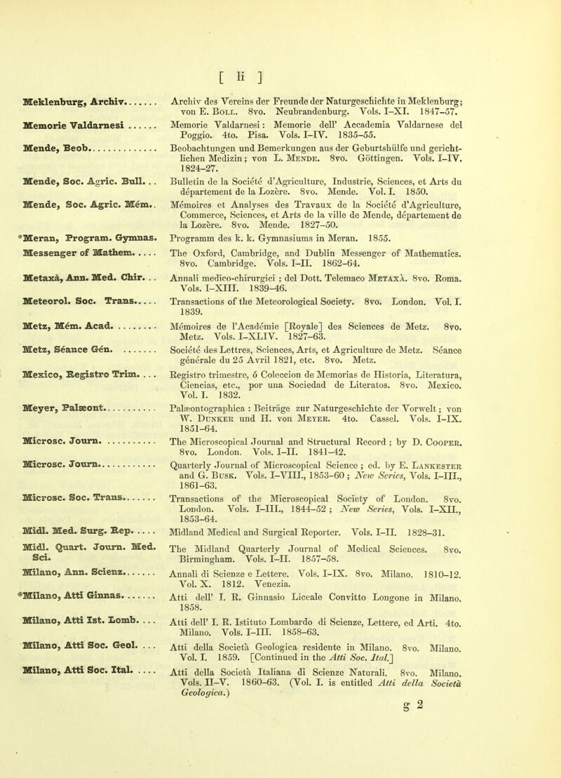 Meklenburg, Archiv Memorie Valdarnesi Mende, Beob Mende, Soc. Agric. Bull. . . Mende, Soc. Agric. Mem.. *Meran, Program. Gymnas. Messenger of Mathem Metaxa, Ann. Med. Chir. .. Meteorol. Soc. Trans Mete, Mem. Acad Mete, Seance Gen Mexico, Registro Trim. ... Meyer, Palaeont Microsc. Journ Microsc. Journ Microsc. Soc. Trans Midi. Med. Surg. Hep Midi. Quart. Journ. Med. Sci. Milano, Ann. Scienz *Milano, Atti Ginnas Milano, Atti 1st. Lomb. ... Milano, Atti Soc. Geol. ... Milano, Atti Soc. Ital Archiv des Vereins der Freundeder Naturgeschichte inMeklenburg; von E. Boll. 8vo. Neubrandenburg. Vols. I-XI. 1847-57. Memorie Valdarnesi: Memorie dell' Accademia Valdarnese del Poggio. 4to. Pisa. Vols. I-IV. 1835-55. Beobacbtungen und Bemerkungen aus der Geburtshiilfe und gericht- lichen Medizin; von L. Mende. 8vo. Gottingen. Vols. I-IV. 1824-27. Bulletin de la Societe d'Agriculture, Industrie, Sciences, et Arts du departement de la Lozere. 8vo. Mende. Vol. I. 1850. Memoires et Analyses des Travaux de la Societe d'Agriculture, Commerce, Sciences, et Arts de la ville de Mende, departement de la Lozere. 8vo. Mende. 1827-50. Programm des k. k. Gymnasiums in Meran. 1855. The Oxford, Cambridge, and Dublin Messenger of Mathematics. 8vo. Cambridge. Vols. I-II. 1862-64. Annali medico-chirurgici ; del Dott. Telemaco Metaxa. 8vo. Roma. Vols. I-Xffi 1839-46. Transactions of the Meteorological Society. 8vo. London. Vol. I. 1839. Memoires de l'Academie [Royale] des Sciences de Metz. 8vo. Metz. Vols. I-XLIV. 1827-63. Societe des Lettres, Sciences, Arts, et Agriculture de Metz. Seance generale du 25 Avril 1821, etc. 8vo. Metz. Registro trimestre, 6 Coleccion de Memorias de Historia, Literatura, Ciencias, etc., por una Sociedad de Literatos. 8vo. Mexico. Vol. I. 1832. Palasontographica : Beitrage zur Naturgeschichte der Vorwelt; von W. Dtinker und H. von Meter. 4to. Cassel. Vols. I-IX. 1851-64. The Microscopical Journal and Structural Record ; by D. Cooper. 8vo. London. Vols. I-II. 1841-42. Quarterly Journal of Microscopical Science ; ed. by E. Lankester and G. Busk. Vols. I-VIII., 1853-60; New Series, Vols. I-IIL, 1861-63. Transactions of the Microscopical Society of London. 8vo. London. Vols. I-IIL, 1844-52 ; New Series, Vols. I-XIL, 1853-64. Midland Medical and Surgical Reporter. Vols. I-II. 1828-31. The Midland Quarterly Journal of Medical Sciences. 8vo. Birmingham. Vols. I-II. 1857-58. Annali di Scienze e Lettere. Vols. I-IX. 8vo. Milano. 1810-12. Vol. X. 1812. Venezia. Atti delP I. R. Ginnasio Liceale Convitto Longone in Milano. 1858. Atti dell' I. R. Istituto Lombardo di Scienze, Lettere, ed Arti. 4to. Milano. Vols. I-III. 1858-63. Atti della Societa Geologica residente in Milano. 8vo. Milano. Vol. I. 1859. [Continued in the Atti Soc. Ital.'] Atti della Societa Italiana di Scienze Naturali. 8vo. Milano. Vols. II-V. 1860-63. (Vol. I. is entitled Atti della Societa Geologica.)