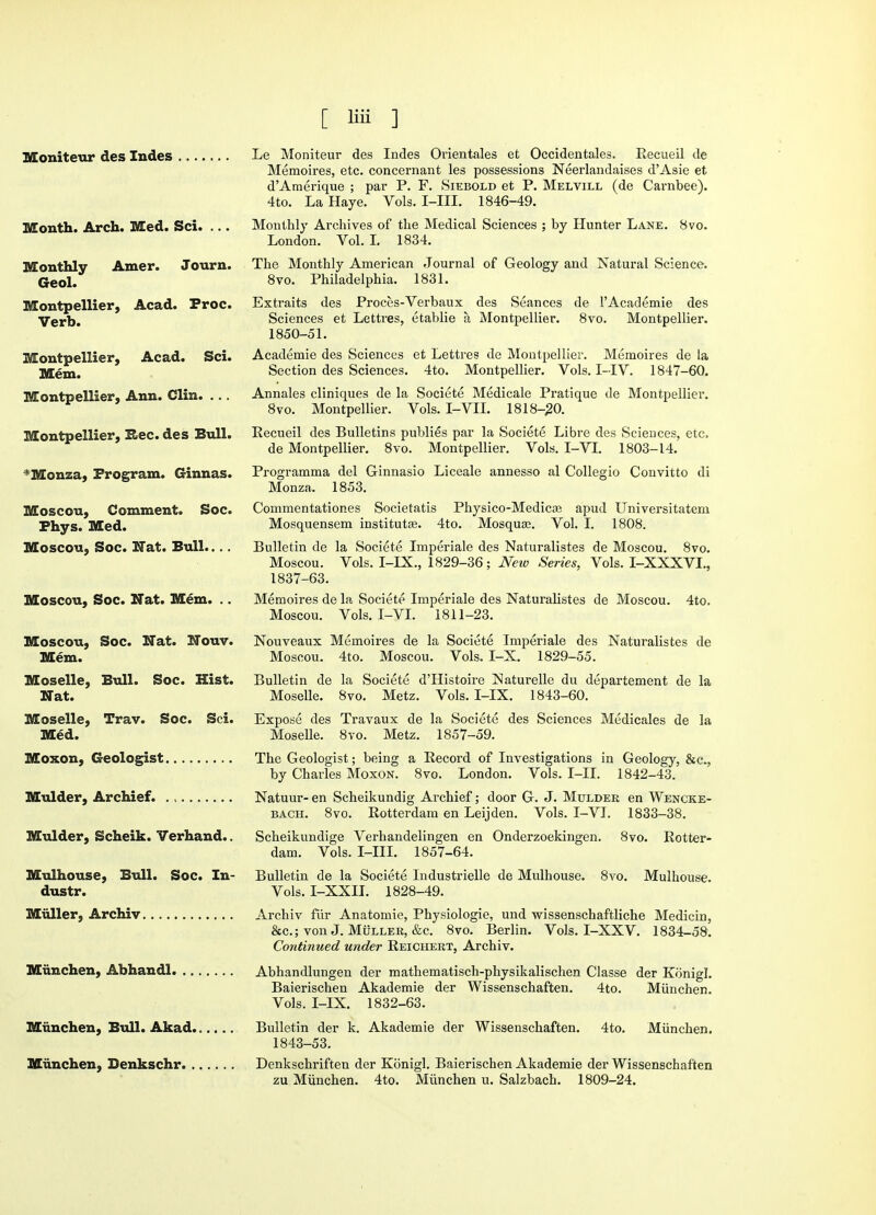 Moniteur des Indes Month. Arch. Med. Sci. ... Monthly Amer. Journ. Geol. Montpellier, Acad. Proc. Verb. Montpellier, Acad. Sci. Mem. Montpellier, Ann. Clin. ... Montpellier, Rec. des Bull. *Monza, Program. Ginnas. Moscou, Comment. Soc. Fhys. Med. Moscou, Soc. Nat. Bull.... Moscou, Soc. Nat. Mem. .. Moscou, Soc. Nat. Nouv. Mem. Moselle, Bull. Soc. Hist. Nat. Moselle, Trav. Soc. Sci. Med. Moxon, Geologist Mulder, Archief. Mulder, Scheik. Verhand.. Mulhouse, Bull. Soc. In- dustr. Muller, Archiv Miinchen, Abhandl. Miinchen, Bull. Akad Miinchen, Benkschr. . Le Moniteur des Indes Orientales et Occidentales. Recueil de Memoires, etc. concernant les possessions Neerlandaises d'Asie et d'Amerique ; par P. F. Siebold et P. Melvill (de Carnbee). 4to. La Haye. Vols. I-III. 1846-49. Monthly Archives of the Medical Sciences ; by Hunter Lane. 8vo. London. Vol. I. 1834. The Monthly American Journal of Geology and Natural Science. 8vo. Philadelphia. 1831. Extraits des Proces-Verbaux des Seances de l'Academie des Sciences et Lettres, etablie a Montpellier. 8vo. Montpellier. 1850-51. Academie des Sciences et Lettres de Montpellier. Memoires de la Section des Sciences. 4to. Montpellier. Vols. I-IV. 1847-60. Annales cliniques de la Societe Medicale Pratique de Montpellier. 8vo. Montpellier. Vols. I-VII. 1818-20. Recueil des Bulletins publies par la Societe Libre des Sciences, etc. de Montpellier. 8vo. Montpellier. Vols. I-VI. 1803-14. Programma del Ginnasio Liceale annesso al Collegio Convitto di Monza. 1853. Commentationes Societatis Physico-Medicas apud Universitatem Mosquensem institutes. 4to. Mosquas. Vol. I. 1808. Bulletin de la Societe Imperiale des Naturalistes de Moscou. 8vo. Moscou. Vols. I-IX., 1829-36; New Series, Vols. I-XXXVL, 1837-63. Memoires de la Societe Imperiale des Naturalistes de Moscou. 4to. Moscou. Vols. I-VI. 1811-23. Nouveaux Memoires de la Societe Imperiale des Naturalistes de Moscou. 4to. Moscou. Vols. I-X. 1829-55. Bulletin de la Societe d'Histoire Naturelle du departement de la Moselle. 8vo. Metz. Vols. I-IX. 1843-60. Expose des Travaux de la Societe des Sciences Medicales de la Moselle. 8vo. Metz. 1857-59. The Geologist; being a Record of Investigations in Geology, &c, by Charles Moxon. 8vo. London. Vols. I-II. 1842-43. Natuur- en Scheikundig Archief; door G. J. Mulder en Wencke- bach. 8vo. Rotterdam en Leijden. Vols. I-VI. 1833-38. Scheikundige Verhandelingen en Onderzoekingen. 8vo. Rotter- dam. Vols. I-III. 1857-64. Bulletin de la Societe Industrielle de Mulhouse. 8vo. Mulhouse. Vols. I-XXII. 1828-49. Archiv fiir Anatomic, Physiologie, und wissenschaftliche Medicin, &c; von J. Muller, &c. 8vo. Berlin. Vols. I-XXV. 1834-58. Continued under Reichert, Archiv. Abhandlungen der mathematisch-physikalischen Classe der Konigl. Baierischen Akademie der Wissenschaften. 4to. Miinchen. Vols. I-IX. 1832-63. Bulletin der k. Akademie der Wissenschaften. 4to. Miinchen. 1843-53. Denkschriften der Konigl. Baierischen Akademie der Wissenschaften zu Miinchen. 4to. Miinchen u. Salzbach. 1809-24.